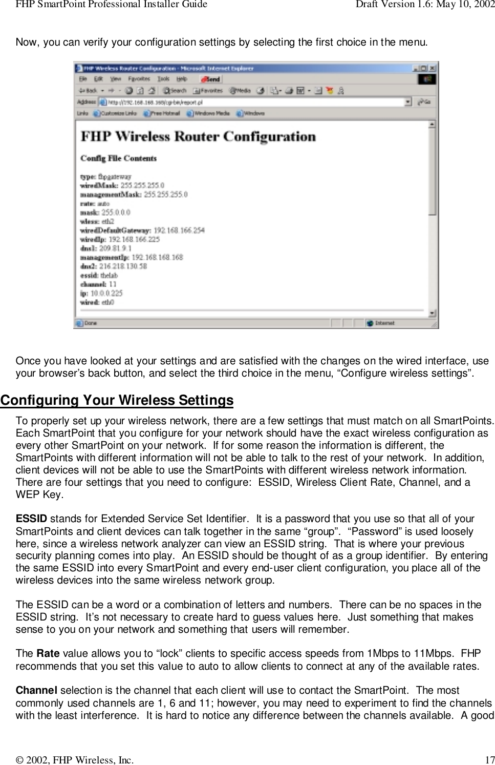 FHP SmartPoint Professional Installer Guide Draft Version 1.6: May 10, 2002© 2002, FHP Wireless, Inc. 17Now, you can verify your configuration settings by selecting the first choice in the menu.Once you have looked at your settings and are satisfied with the changes on the wired interface, useyour browser’s back button, and select the third choice in the menu, “Configure wireless settings”.Configuring Your Wireless SettingsTo properly set up your wireless network, there are a few settings that must match on all SmartPoints.Each SmartPoint that you configure for your network should have the exact wireless configuration asevery other SmartPoint on your network.  If for some reason the information is different, theSmartPoints with different information will not be able to talk to the rest of your network.  In addition,client devices will not be able to use the SmartPoints with different wireless network information.There are four settings that you need to configure:  ESSID, Wireless Client Rate, Channel, and aWEP Key.ESSID stands for Extended Service Set Identifier.  It is a password that you use so that all of yourSmartPoints and client devices can talk together in the same “group”.  “Password” is used looselyhere, since a wireless network analyzer can view an ESSID string.  That is where your previoussecurity planning comes into play.  An ESSID should be thought of as a group identifier.  By enteringthe same ESSID into every SmartPoint and every end-user client configuration, you place all of thewireless devices into the same wireless network group.The ESSID can be a word or a combination of letters and numbers.  There can be no spaces in theESSID string.  It’s not necessary to create hard to guess values here.  Just something that makessense to you on your network and something that users will remember.The Rate value allows you to “lock” clients to specific access speeds from 1Mbps to 11Mbps.  FHPrecommends that you set this value to auto to allow clients to connect at any of the available rates.Channel selection is the channel that each client will use to contact the SmartPoint.  The mostcommonly used channels are 1, 6 and 11; however, you may need to experiment to find the channelswith the least interference.  It is hard to notice any difference between the channels available.  A good