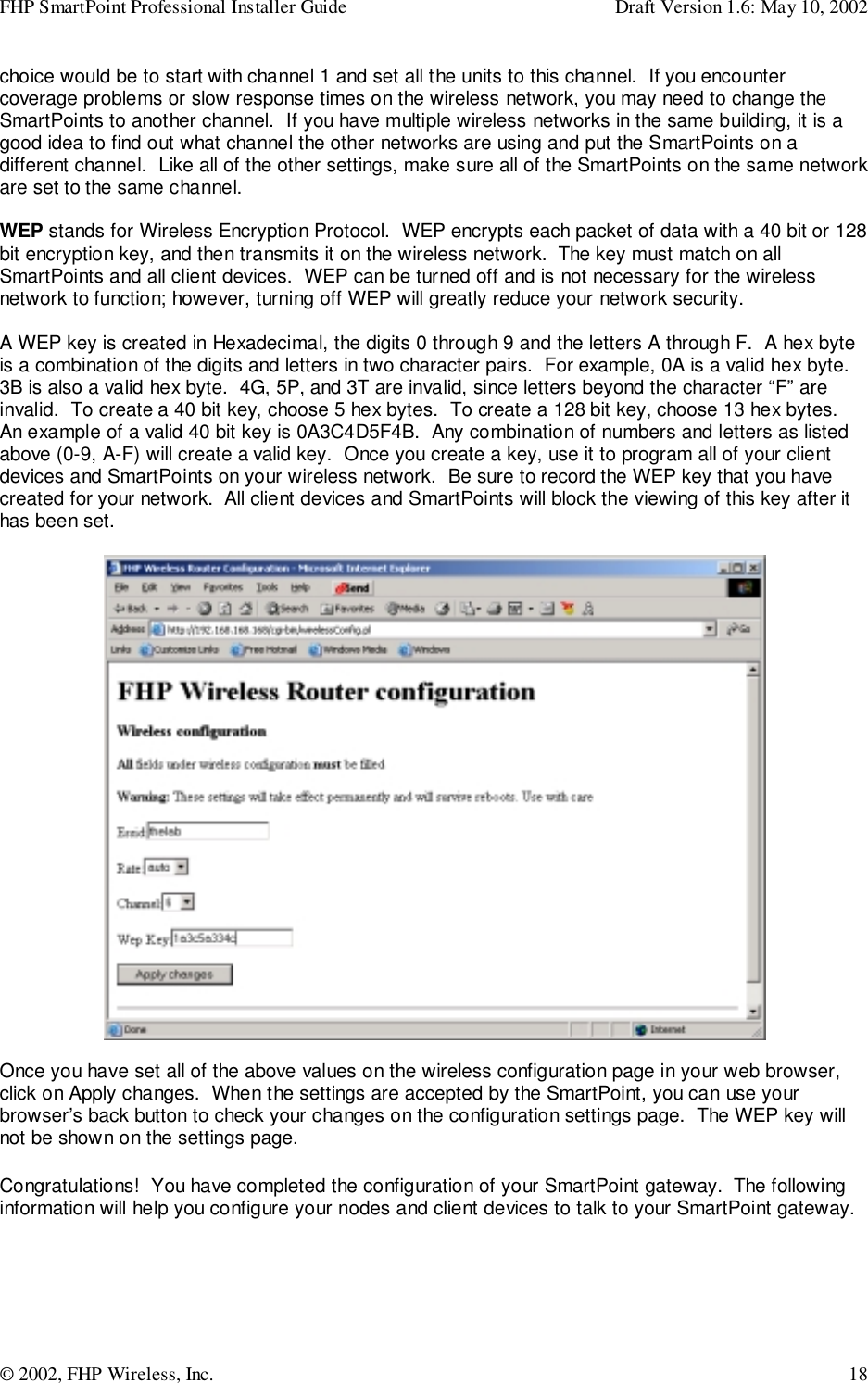 FHP SmartPoint Professional Installer Guide Draft Version 1.6: May 10, 2002© 2002, FHP Wireless, Inc. 18choice would be to start with channel 1 and set all the units to this channel.  If you encountercoverage problems or slow response times on the wireless network, you may need to change theSmartPoints to another channel.  If you have multiple wireless networks in the same building, it is agood idea to find out what channel the other networks are using and put the SmartPoints on adifferent channel.  Like all of the other settings, make sure all of the SmartPoints on the same networkare set to the same channel.WEP stands for Wireless Encryption Protocol.  WEP encrypts each packet of data with a 40 bit or 128bit encryption key, and then transmits it on the wireless network.  The key must match on allSmartPoints and all client devices.  WEP can be turned off and is not necessary for the wirelessnetwork to function; however, turning off WEP will greatly reduce your network security.A WEP key is created in Hexadecimal, the digits 0 through 9 and the letters A through F.  A hex byteis a combination of the digits and letters in two character pairs.  For example, 0A is a valid hex byte.3B is also a valid hex byte.  4G, 5P, and 3T are invalid, since letters beyond the character “F” areinvalid.  To create a 40 bit key, choose 5 hex bytes.  To create a 128 bit key, choose 13 hex bytes.An example of a valid 40 bit key is 0A3C4D5F4B.  Any combination of numbers and letters as listedabove (0-9, A-F) will create a valid key.  Once you create a key, use it to program all of your clientdevices and SmartPoints on your wireless network.  Be sure to record the WEP key that you havecreated for your network.  All client devices and SmartPoints will block the viewing of this key after ithas been set.Once you have set all of the above values on the wireless configuration page in your web browser,click on Apply changes.  When the settings are accepted by the SmartPoint, you can use yourbrowser’s back button to check your changes on the configuration settings page.  The WEP key willnot be shown on the settings page.Congratulations!  You have completed the configuration of your SmartPoint gateway.  The followinginformation will help you configure your nodes and client devices to talk to your SmartPoint gateway.