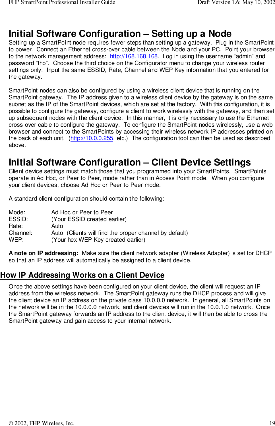 FHP SmartPoint Professional Installer Guide Draft Version 1.6: May 10, 2002© 2002, FHP Wireless, Inc. 19Initial Software Configuration – Setting up a NodeSetting up a SmartPoint node requires fewer steps than setting up a gateway.  Plug in the SmartPointto power.  Connect an Ethernet cross-over cable between the Node and your PC.  Point your browserto the network management address:  http://168.168.168.  Log in using the username “admin” andpassword “fhp”.  Choose the third choice on the Configurator menu to change your wireless routersettings only.  Input the same ESSID, Rate, Channel and WEP Key information that you entered forthe gateway.SmartPoint nodes can also be configured by using a wireless client device that is running on theSmartPoint gateway.  The IP address given to a wireless client device by the gateway is on the samesubnet as the IP of the SmartPoint devices, which are set at the factory.  With this configuration, it ispossible to configure the gateway, configure a client to work wirelessly with the gateway, and then setup subsequent nodes with the client device.  In this manner, it is only necessary to use the Ethernetcross-over cable to configure the gateway.  To configure the SmartPoint nodes wirelessly, use a webbrowser and connect to the SmartPoints by accessing their wireless network IP addresses printed onthe back of each unit.  (http://10.0.0.255, etc.)  The configuration tool can then be used as describedabove.Initial Software Configuration – Client Device SettingsClient device settings must match those that you programmed into your SmartPoints.  SmartPointsoperate in Ad Hoc, or Peer to Peer, mode rather than in Access Point mode.  When you configureyour client devices, choose Ad Hoc or Peer to Peer mode.A standard client configuration should contain the following:Mode:  Ad Hoc or Peer to PeerESSID:  (Your ESSID created earlier)Rate: AutoChannel: Auto  (Clients will find the proper channel by default)WEP:  (Your hex WEP Key created earlier)A note on IP addressing:  Make sure the client network adapter (Wireless Adapter) is set for DHCPso that an IP address will automatically be assigned to a client device.How IP Addressing Works on a Client DeviceOnce the above settings have been configured on your client device, the client will request an IPaddress from the wireless network.  The SmartPoint gateway runs the DHCP process and will givethe client device an IP address on the private class 10.0.0.0 network.  In general, all SmartPoints onthe network will be in the 10.0.0.0 network, and client devices will run in the 10.0.1.0 network.  Oncethe SmartPoint gateway forwards an IP address to the client device, it will then be able to cross theSmartPoint gateway and gain access to your internal network.