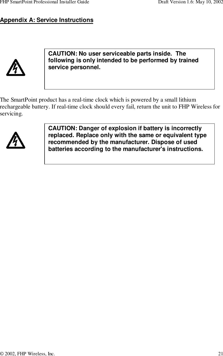 FHP SmartPoint Professional Installer Guide Draft Version 1.6: May 10, 2002© 2002, FHP Wireless, Inc. 21Appendix A: Service InstructionsThe SmartPoint product has a real-time clock which is powered by a small lithiumrechargeable battery. If real-time clock should every fail, return the unit to FHP Wireless forservicing. CAUTION: Danger of explosion if battery is incorrectlyreplaced. Replace only with the same or equivalent typerecommended by the manufacturer. Dispose of usedbatteries according to the manufacturer&apos;s instructions.CAUTION: No user serviceable parts inside.  Thefollowing is only intended to be performed by trainedservice personnel.