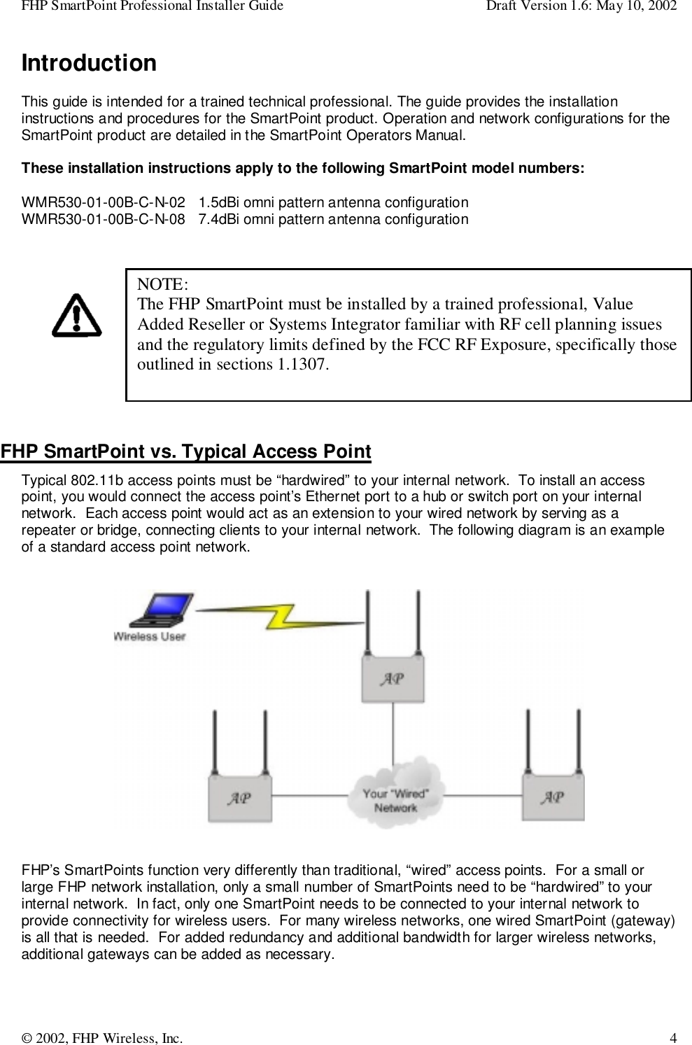 FHP SmartPoint Professional Installer Guide Draft Version 1.6: May 10, 2002© 2002, FHP Wireless, Inc. 4IntroductionThis guide is intended for a trained technical professional. The guide provides the installationinstructions and procedures for the SmartPoint product. Operation and network configurations for theSmartPoint product are detailed in the SmartPoint Operators Manual.These installation instructions apply to the following SmartPoint model numbers:WMR530-01-00B-C-N-02   1.5dBi omni pattern antenna configurationWMR530-01-00B-C-N-08   7.4dBi omni pattern antenna configurationFHP SmartPoint vs. Typical Access PointTypical 802.11b access points must be “hardwired” to your internal network.  To install an accesspoint, you would connect the access point’s Ethernet port to a hub or switch port on your internalnetwork.  Each access point would act as an extension to your wired network by serving as arepeater or bridge, connecting clients to your internal network.  The following diagram is an exampleof a standard access point network.FHP’s SmartPoints function very differently than traditional, “wired” access points.  For a small orlarge FHP network installation, only a small number of SmartPoints need to be “hardwired” to yourinternal network.  In fact, only one SmartPoint needs to be connected to your internal network toprovide connectivity for wireless users.  For many wireless networks, one wired SmartPoint (gateway)is all that is needed.  For added redundancy and additional bandwidth for larger wireless networks,additional gateways can be added as necessary.NOTE:The FHP SmartPoint must be installed by a trained professional, ValueAdded Reseller or Systems Integrator familiar with RF cell planning issuesand the regulatory limits defined by the FCC RF Exposure, specifically thoseoutlined in sections 1.1307.