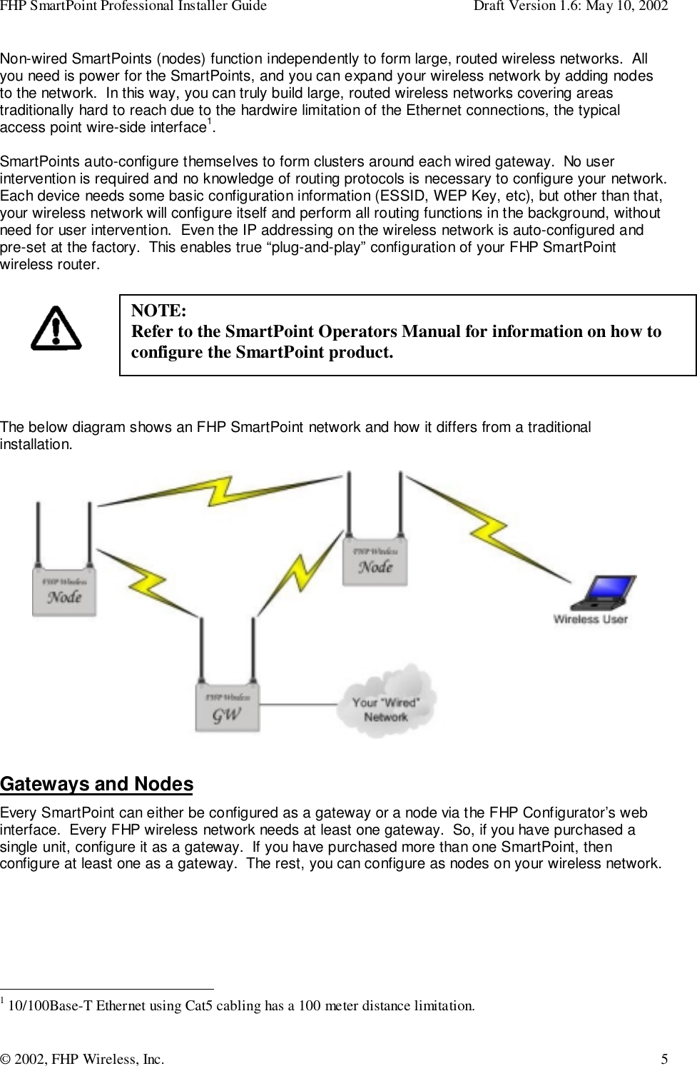 FHP SmartPoint Professional Installer Guide Draft Version 1.6: May 10, 2002© 2002, FHP Wireless, Inc. 5Non-wired SmartPoints (nodes) function independently to form large, routed wireless networks.  Allyou need is power for the SmartPoints, and you can expand your wireless network by adding nodesto the network.  In this way, you can truly build large, routed wireless networks covering areastraditionally hard to reach due to the hardwire limitation of the Ethernet connections, the typicalaccess point wire-side interface1.SmartPoints auto-configure themselves to form clusters around each wired gateway.  No userintervention is required and no knowledge of routing protocols is necessary to configure your network.Each device needs some basic configuration information (ESSID, WEP Key, etc), but other than that,your wireless network will configure itself and perform all routing functions in the background, withoutneed for user intervention.  Even the IP addressing on the wireless network is auto-configured andpre-set at the factory.  This enables true “plug-and-play” configuration of your FHP SmartPointwireless router.The below diagram shows an FHP SmartPoint network and how it differs from a traditionalinstallation.Gateways and NodesEvery SmartPoint can either be configured as a gateway or a node via the FHP Configurator’s webinterface.  Every FHP wireless network needs at least one gateway.  So, if you have purchased asingle unit, configure it as a gateway.  If you have purchased more than one SmartPoint, thenconfigure at least one as a gateway.  The rest, you can configure as nodes on your wireless network.                                                1 10/100Base-T Ethernet using Cat5 cabling has a 100 meter distance limitation.NOTE:Refer to the SmartPoint Operators Manual for information on how toconfigure the SmartPoint product.