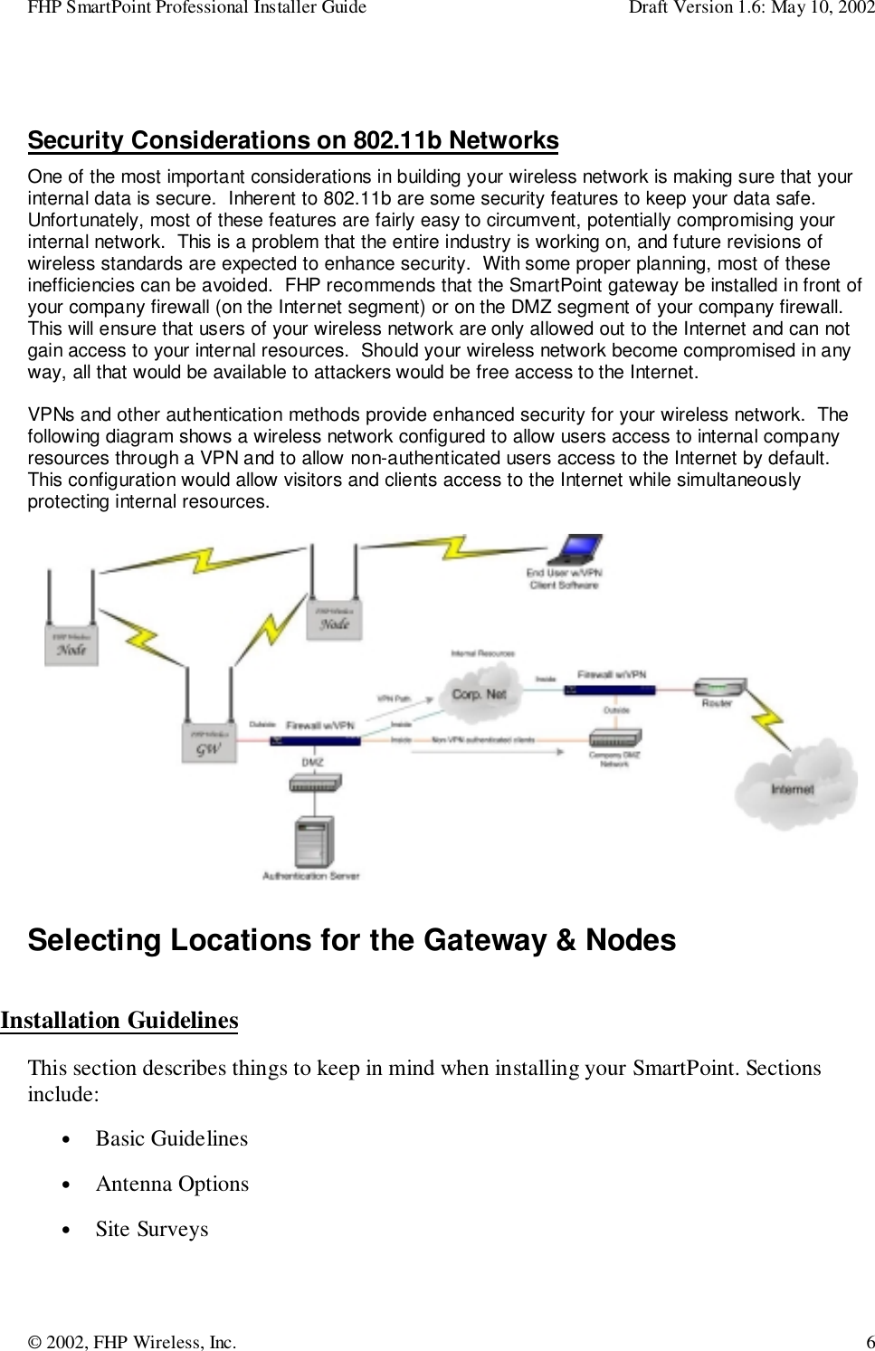 FHP SmartPoint Professional Installer Guide Draft Version 1.6: May 10, 2002© 2002, FHP Wireless, Inc. 6Security Considerations on 802.11b NetworksOne of the most important considerations in building your wireless network is making sure that yourinternal data is secure.  Inherent to 802.11b are some security features to keep your data safe.Unfortunately, most of these features are fairly easy to circumvent, potentially compromising yourinternal network.  This is a problem that the entire industry is working on, and future revisions ofwireless standards are expected to enhance security.  With some proper planning, most of theseinefficiencies can be avoided.  FHP recommends that the SmartPoint gateway be installed in front ofyour company firewall (on the Internet segment) or on the DMZ segment of your company firewall.This will ensure that users of your wireless network are only allowed out to the Internet and can notgain access to your internal resources.  Should your wireless network become compromised in anyway, all that would be available to attackers would be free access to the Internet.VPNs and other authentication methods provide enhanced security for your wireless network.  Thefollowing diagram shows a wireless network configured to allow users access to internal companyresources through a VPN and to allow non-authenticated users access to the Internet by default.This configuration would allow visitors and clients access to the Internet while simultaneouslyprotecting internal resources.Selecting Locations for the Gateway &amp; NodesInstallation GuidelinesThis section describes things to keep in mind when installing your SmartPoint. Sectionsinclude:• Basic Guidelines• Antenna Options• Site Surveys