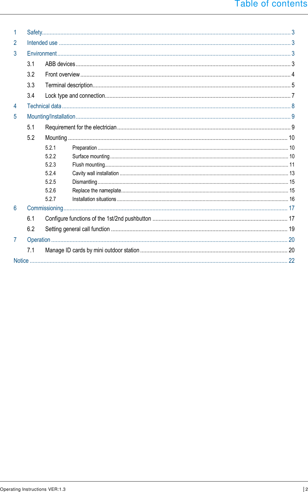  Table of contents      Operating Instructions VER:1.3 │2    Table of contents  1 Safety.................................................................................................................................................................. 3 2 Intended use ....................................................................................................................................................... 3 3 Environment ........................................................................................................................................................ 3 3.1 ABB devices ............................................................................................................................................ 3 3.2 Front overview ......................................................................................................................................... 4 3.3 Terminal description ................................................................................................................................. 5 3.4 Lock type and connection ......................................................................................................................... 7 4 Technical data ..................................................................................................................................................... 8 5 Mounting/Installation ............................................................................................................................................ 9 5.1 Requirement for the electrician ................................................................................................................. 9 5.2 Mounting ............................................................................................................................................... 10 5.2.1 Preparation .......................................................................................................................................... 10 5.2.2 Surface mounting ................................................................................................................................. 10 5.2.3 Flush mounting..................................................................................................................................... 11 5.2.4 Cavity wall installation .......................................................................................................................... 13 5.2.5 Dismantling .......................................................................................................................................... 15 5.2.6 Replace the nameplate ......................................................................................................................... 15 5.2.7 Installation situations ............................................................................................................................ 16 6 Commissioning .................................................................................................................................................. 17 6.1 Configure functions of the 1st/2nd pushbutton ........................................................................................ 17 6.2 Setting general call function ................................................................................................................... 19 7 Operation .......................................................................................................................................................... 20 7.1 Manage ID cards by mini outdoor station ................................................................................................ 20 Notice ........................................................................................................................................................................ 22      