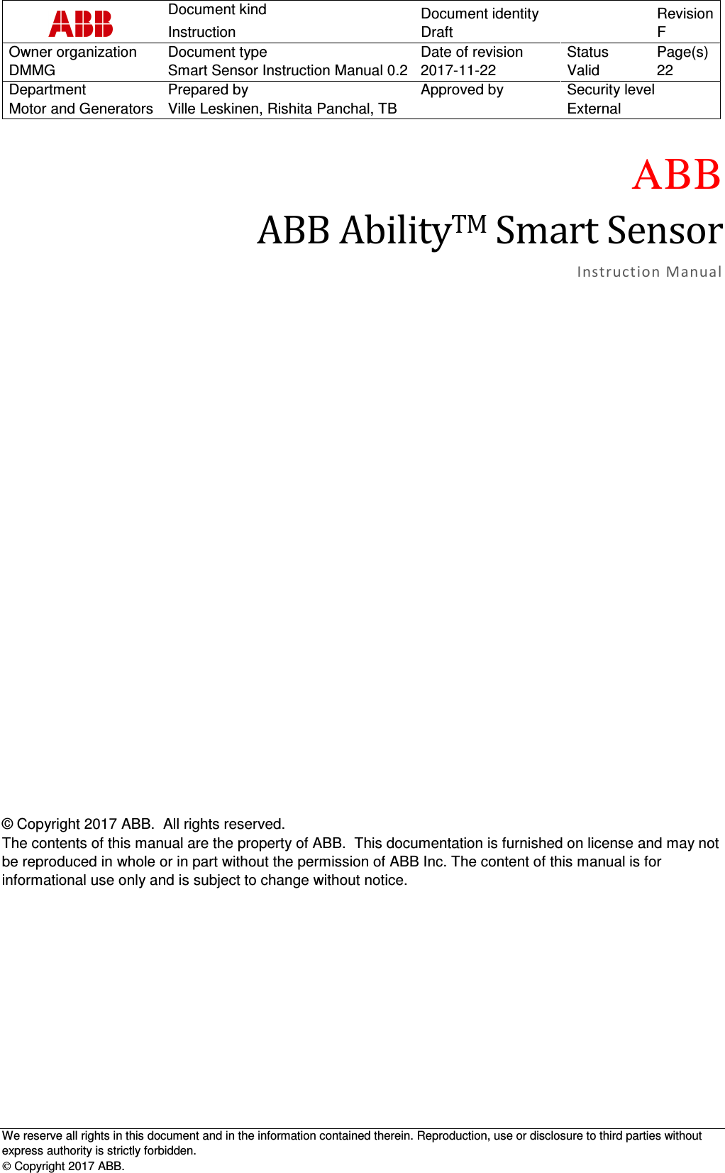  Document kind  Document identity Revision Instruction Draft  F Owner organization  Document type  Date of revision  Status  Page(s) DMMG  Smart Sensor Instruction Manual 0.2 2017-11-22  Valid  22 Department  Prepared by  Approved by  Security level Motor and Generators  Ville Leskinen, Rishita Panchal, TB    External   We reserve all rights in this document and in the information contained therein. Reproduction, use or disclosure to third parties without express authority is strictly forbidden.  Copyright 2017 ABB.  ΑΒΒ ABBAbilityTMSmartSensorInstructi on Manua l © Copyright 2017 ABB.  All rights reserved. The contents of this manual are the property of ABB.  This documentation is furnished on license and may not be reproduced in whole or in part without the permission of ABB Inc. The content of this manual is for informational use only and is subject to change without notice. 