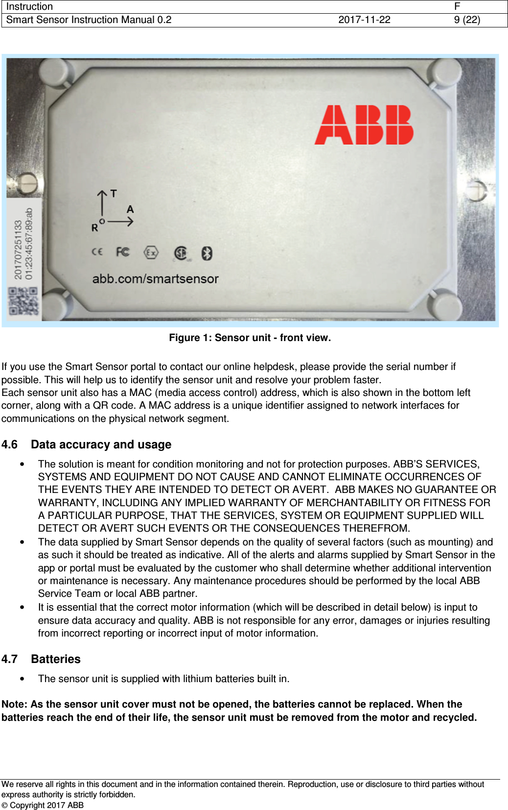 Instruction      F Smart Sensor Instruction Manual 0.2  2017-11-22  9 (22)   We reserve all rights in this document and in the information contained therein. Reproduction, use or disclosure to third parties without express authority is strictly forbidden.  Copyright 2017 ABB  Figure 1: Sensor unit - front view.  If you use the Smart Sensor portal to contact our online helpdesk, please provide the serial number if possible. This will help us to identify the sensor unit and resolve your problem faster. Each sensor unit also has a MAC (media access control) address, which is also shown in the bottom left corner, along with a QR code. A MAC address is a unique identifier assigned to network interfaces for communications on the physical network segment.  4.6  Data accuracy and usage •  The solution is meant for condition monitoring and not for protection purposes. ABB’S SERVICES, SYSTEMS AND EQUIPMENT DO NOT CAUSE AND CANNOT ELIMINATE OCCURRENCES OF THE EVENTS THEY ARE INTENDED TO DETECT OR AVERT.  ABB MAKES NO GUARANTEE OR WARRANTY, INCLUDING ANY IMPLIED WARRANTY OF MERCHANTABILITY OR FITNESS FOR A PARTICULAR PURPOSE, THAT THE SERVICES, SYSTEM OR EQUIPMENT SUPPLIED WILL DETECT OR AVERT SUCH EVENTS OR THE CONSEQUENCES THEREFROM. •  The data supplied by Smart Sensor depends on the quality of several factors (such as mounting) and as such it should be treated as indicative. All of the alerts and alarms supplied by Smart Sensor in the app or portal must be evaluated by the customer who shall determine whether additional intervention or maintenance is necessary. Any maintenance procedures should be performed by the local ABB Service Team or local ABB partner. •  It is essential that the correct motor information (which will be described in detail below) is input to ensure data accuracy and quality. ABB is not responsible for any error, damages or injuries resulting from incorrect reporting or incorrect input of motor information. 4.7  Batteries •  The sensor unit is supplied with lithium batteries built in.   Note: As the sensor unit cover must not be opened, the batteries cannot be replaced. When the batteries reach the end of their life, the sensor unit must be removed from the motor and recycled.  