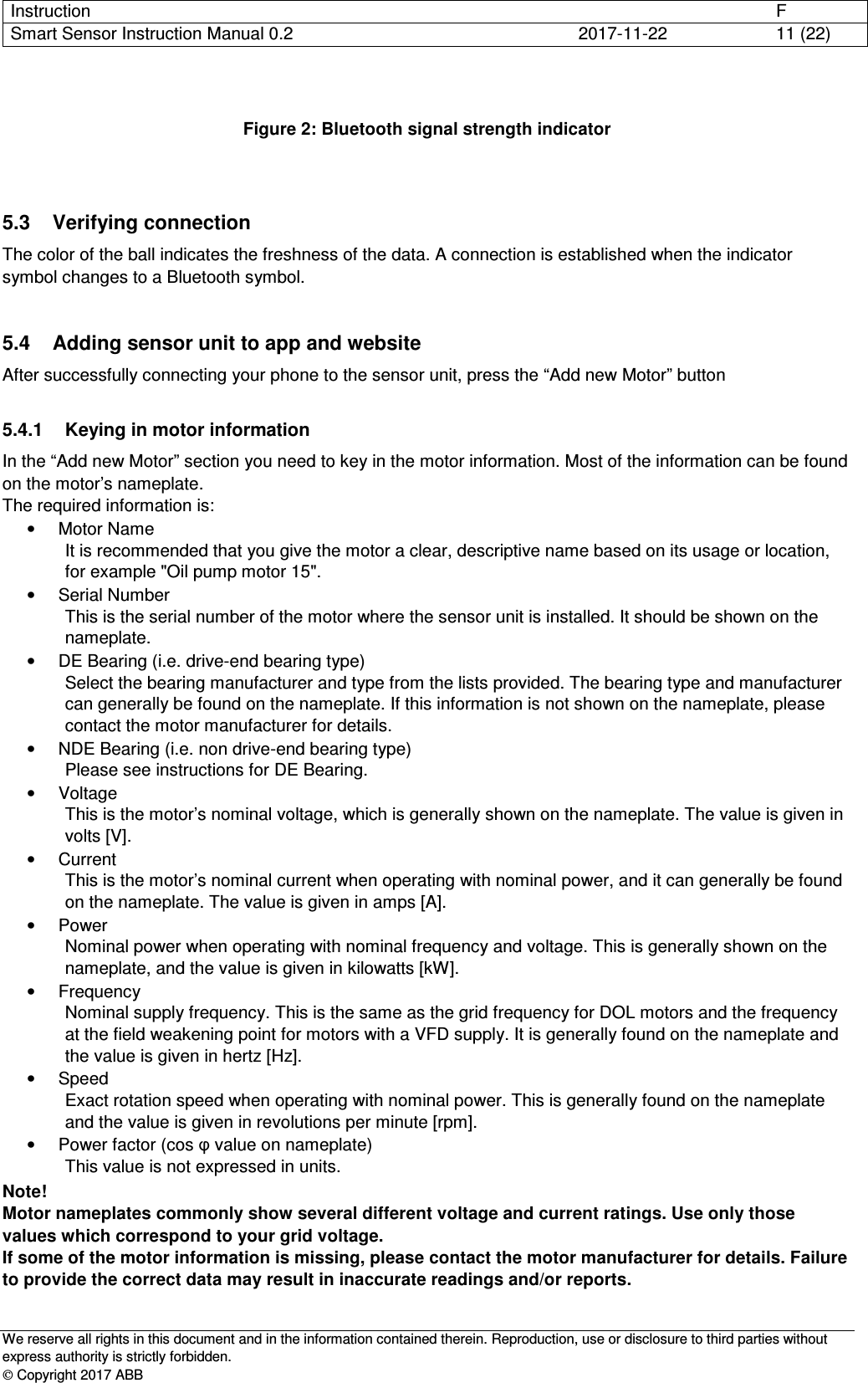 Instruction      F Smart Sensor Instruction Manual 0.2  2017-11-22  11 (22)   We reserve all rights in this document and in the information contained therein. Reproduction, use or disclosure to third parties without express authority is strictly forbidden.  Copyright 2017 ABB   Figure 2: Bluetooth signal strength indicator   5.3  Verifying connection The color of the ball indicates the freshness of the data. A connection is established when the indicator symbol changes to a Bluetooth symbol.  5.4  Adding sensor unit to app and website After successfully connecting your phone to the sensor unit, press the “Add new Motor” button   5.4.1  Keying in motor information In the “Add new Motor” section you need to key in the motor information. Most of the information can be found on the motor’s nameplate.  The required information is: •  Motor Name It is recommended that you give the motor a clear, descriptive name based on its usage or location, for example &quot;Oil pump motor 15&quot;. •  Serial Number This is the serial number of the motor where the sensor unit is installed. It should be shown on the nameplate. •  DE Bearing (i.e. drive-end bearing type) Select the bearing manufacturer and type from the lists provided. The bearing type and manufacturer can generally be found on the nameplate. If this information is not shown on the nameplate, please contact the motor manufacturer for details. •  NDE Bearing (i.e. non drive-end bearing type) Please see instructions for DE Bearing. •  Voltage This is the motor’s nominal voltage, which is generally shown on the nameplate. The value is given in volts [V]. •  Current This is the motor’s nominal current when operating with nominal power, and it can generally be found on the nameplate. The value is given in amps [A]. •  Power Nominal power when operating with nominal frequency and voltage. This is generally shown on the nameplate, and the value is given in kilowatts [kW]. •  Frequency Nominal supply frequency. This is the same as the grid frequency for DOL motors and the frequency at the field weakening point for motors with a VFD supply. It is generally found on the nameplate and the value is given in hertz [Hz]. •  Speed Exact rotation speed when operating with nominal power. This is generally found on the nameplate and the value is given in revolutions per minute [rpm]. •  Power factor (cos φ value on nameplate) This value is not expressed in units. Note! Motor nameplates commonly show several different voltage and current ratings. Use only those values which correspond to your grid voltage. If some of the motor information is missing, please contact the motor manufacturer for details. Failure to provide the correct data may result in inaccurate readings and/or reports. 