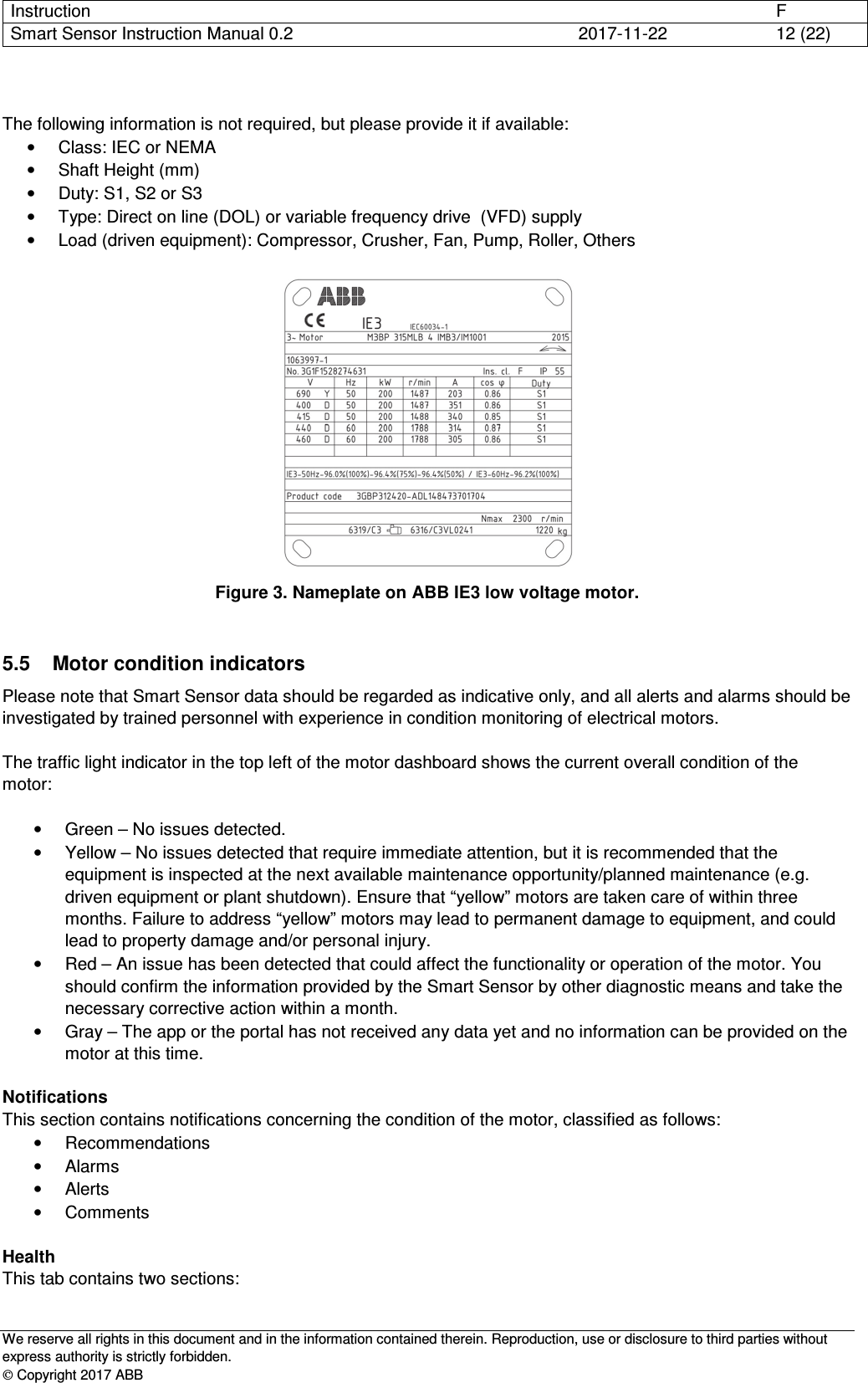 Instruction      F Smart Sensor Instruction Manual 0.2  2017-11-22  12 (22)   We reserve all rights in this document and in the information contained therein. Reproduction, use or disclosure to third parties without express authority is strictly forbidden.  Copyright 2017 ABB  The following information is not required, but please provide it if available: •  Class: IEC or NEMA •  Shaft Height (mm) •  Duty: S1, S2 or S3 •  Type: Direct on line (DOL) or variable frequency drive  (VFD) supply •  Load (driven equipment): Compressor, Crusher, Fan, Pump, Roller, Others   Figure 3. Nameplate on ABB IE3 low voltage motor.  5.5  Motor condition indicators Please note that Smart Sensor data should be regarded as indicative only, and all alerts and alarms should be investigated by trained personnel with experience in condition monitoring of electrical motors.  The traffic light indicator in the top left of the motor dashboard shows the current overall condition of the motor:  •  Green – No issues detected. •  Yellow – No issues detected that require immediate attention, but it is recommended that the equipment is inspected at the next available maintenance opportunity/planned maintenance (e.g. driven equipment or plant shutdown). Ensure that “yellow” motors are taken care of within three months. Failure to address “yellow” motors may lead to permanent damage to equipment, and could lead to property damage and/or personal injury. •  Red – An issue has been detected that could affect the functionality or operation of the motor. You should confirm the information provided by the Smart Sensor by other diagnostic means and take the necessary corrective action within a month. •  Gray – The app or the portal has not received any data yet and no information can be provided on the motor at this time.  Notifications This section contains notifications concerning the condition of the motor, classified as follows: •  Recommendations •  Alarms •  Alerts •  Comments  Health This tab contains two sections: 