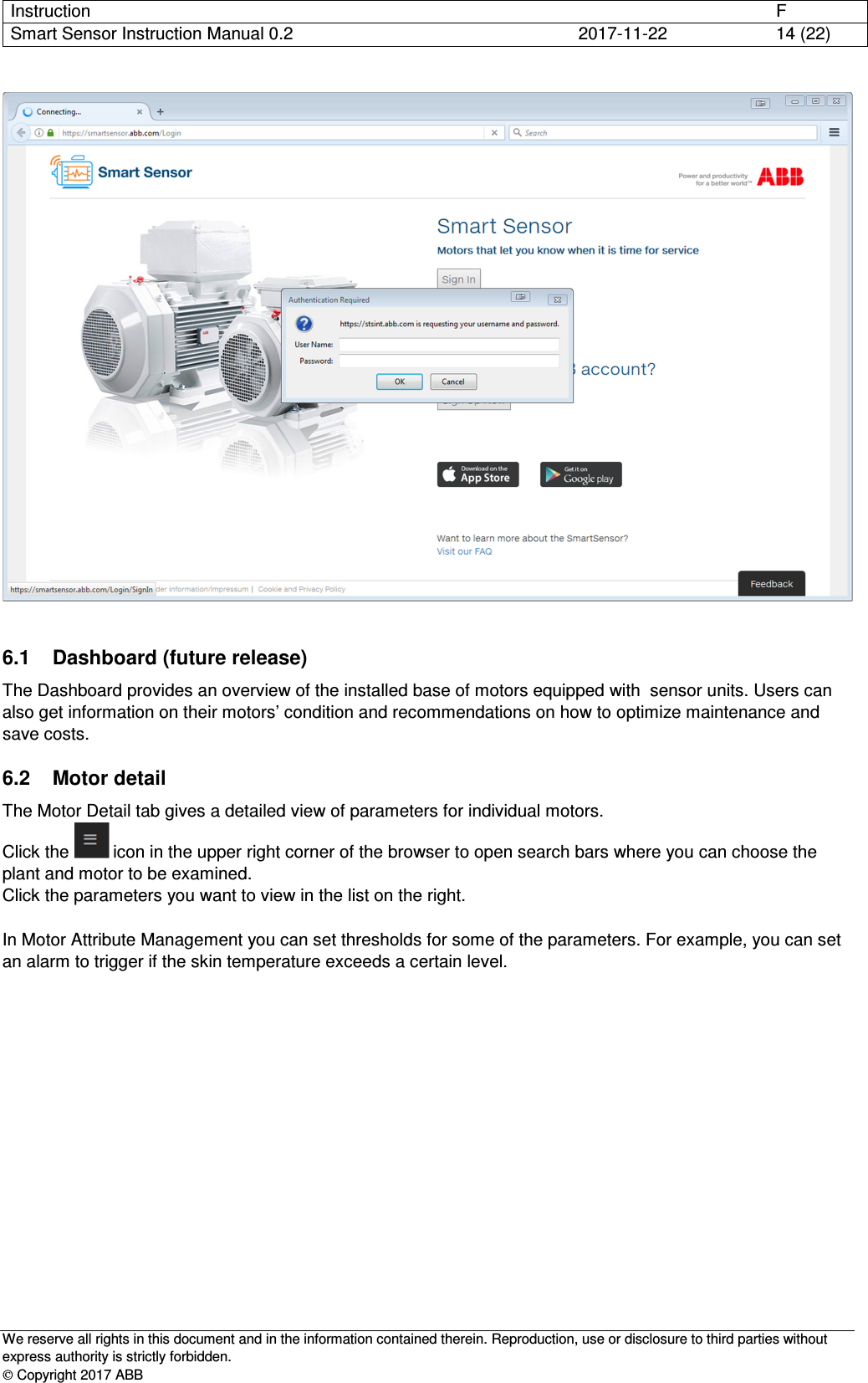 Instruction      F Smart Sensor Instruction Manual 0.2  2017-11-22  14 (22)   We reserve all rights in this document and in the information contained therein. Reproduction, use or disclosure to third parties without express authority is strictly forbidden.  Copyright 2017 ABB   6.1  Dashboard (future release) The Dashboard provides an overview of the installed base of motors equipped with  sensor units. Users can also get information on their motors’ condition and recommendations on how to optimize maintenance and save costs. 6.2  Motor detail The Motor Detail tab gives a detailed view of parameters for individual motors.  Click the   icon in the upper right corner of the browser to open search bars where you can choose the plant and motor to be examined. Click the parameters you want to view in the list on the right.  In Motor Attribute Management you can set thresholds for some of the parameters. For example, you can set an alarm to trigger if the skin temperature exceeds a certain level. 