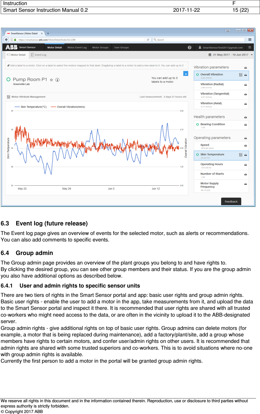 Instruction      F Smart Sensor Instruction Manual 0.2  2017-11-22  15 (22)   We reserve all rights in this document and in the information contained therein. Reproduction, use or disclosure to third parties without express authority is strictly forbidden.  Copyright 2017 ABB   6.3  Event log (future release) The Event log page gives an overview of events for the selected motor, such as alerts or recommendations. You can also add comments to specific events. 6.4  Group admin The Group admin page provides an overview of the plant groups you belong to and have rights to. By clicking the desired group, you can see other group members and their status. If you are the group admin you also have additional options as described below. 6.4.1  User and admin rights to specific sensor units There are two tiers of rights in the Smart Sensor portal and app: basic user rights and group admin rights. Basic user rights - enable the user to add a motor in the app, take measurements from it, and upload the data to the Smart Sensor portal and inspect it there. It is recommended that user rights are shared with all trusted co-workers who might need access to the data, or are often in the vicinity to upload it to the ABB-designated server. Group admin rights - give additional rights on top of basic user rights. Group admins can delete motors (for example, a motor that is being replaced during maintenance), add a factory/plant/site, add a group whose members have rights to certain motors, and confer user/admin rights on other users. It is recommended that admin rights are shared with some trusted superiors and co-workers. This is to avoid situations where no-one with group admin rights is available. Currently the first person to add a motor in the portal will be granted group admin rights. 