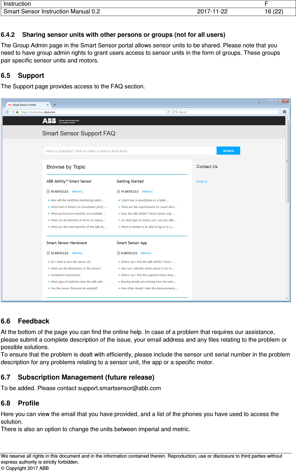 Instruction      F Smart Sensor Instruction Manual 0.2  2017-11-22  16 (22)   We reserve all rights in this document and in the information contained therein. Reproduction, use or disclosure to third parties without express authority is strictly forbidden.  Copyright 2017 ABB 6.4.2  Sharing sensor units with other persons or groups (not for all users) The Group Admin page in the Smart Sensor portal allows sensor units to be shared. Please note that you need to have group admin rights to grant users access to sensor units in the form of groups. These groups pair specific sensor units and motors. 6.5  Support The Support page provides access to the FAQ section.    6.6  Feedback At the bottom of the page you can find the online help. In case of a problem that requires our assistance, please submit a complete description of the issue, your email address and any files relating to the problem or possible solutions.  To ensure that the problem is dealt with efficiently, please include the sensor unit serial number in the problem description for any problems relating to a sensor unit, the app or a specific motor. 6.7  Subscription Management (future release) To be added. Please contact support.smartsensor@abb.com 6.8  Profile Here you can view the email that you have provided, and a list of the phones you have used to access the solution. There is also an option to change the units between imperial and metric. 