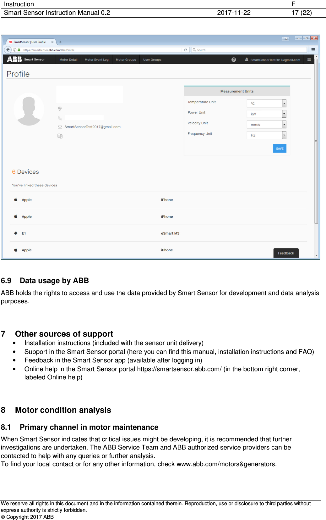 Instruction      F Smart Sensor Instruction Manual 0.2  2017-11-22  17 (22)   We reserve all rights in this document and in the information contained therein. Reproduction, use or disclosure to third parties without express authority is strictly forbidden.  Copyright 2017 ABB   6.9  Data usage by ABB ABB holds the rights to access and use the data provided by Smart Sensor for development and data analysis purposes.  7  Other sources of support •  Installation instructions (included with the sensor unit delivery) •  Support in the Smart Sensor portal (here you can find this manual, installation instructions and FAQ) •  Feedback in the Smart Sensor app (available after logging in) •  Online help in the Smart Sensor portal https://smartsensor.abb.com/ (in the bottom right corner, labeled Online help) 8  Motor condition analysis 8.1  Primary channel in motor maintenance When Smart Sensor indicates that critical issues might be developing, it is recommended that further investigations are undertaken. The ABB Service Team and ABB authorized service providers can be contacted to help with any queries or further analysis. To find your local contact or for any other information, check www.abb.com/motors&amp;generators. 