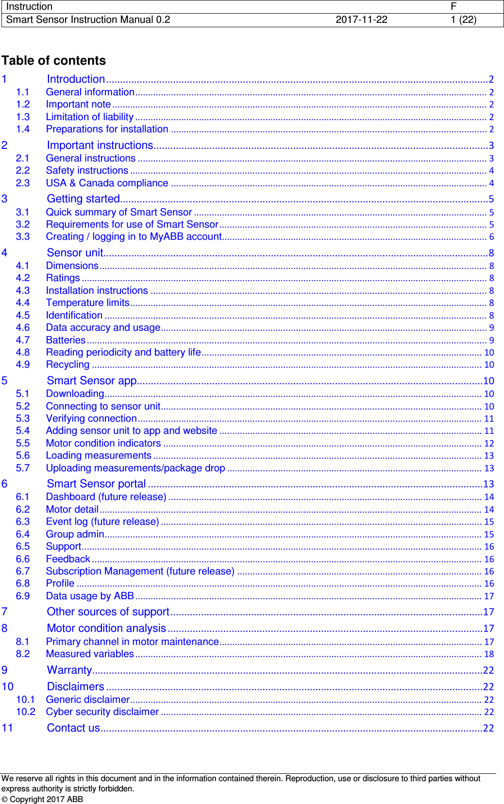 Instruction      F Smart Sensor Instruction Manual 0.2  2017-11-22  1 (22)   We reserve all rights in this document and in the information contained therein. Reproduction, use or disclosure to third parties without express authority is strictly forbidden.  Copyright 2017 ABB Table of contents 1 Introduction ......................................................................................................................................... 2 1.1 General information .......................................................................................................................................... 2 1.2 Important note ................................................................................................................................................... 2 1.3 Limitation of liability .......................................................................................................................................... 2 1.4 Preparations for installation ............................................................................................................................ 2 2 Important instructions ........................................................................................................................ 3 2.1 General instructions ......................................................................................................................................... 3 2.2 Safety instructions ............................................................................................................................................ 4 2.3 USA &amp; Canada compliance ............................................................................................................................ 4 3 Getting started .................................................................................................................................... 5 3.1 Quick summary of Smart Sensor ................................................................................................................... 5 3.2 Requirements for use of Smart Sensor ......................................................................................................... 5 3.3 Creating / logging in to MyABB account........................................................................................................ 6 4 Sensor unit.......................................................................................................................................... 8 4.1 Dimensions ........................................................................................................................................................ 8 4.2 Ratings ............................................................................................................................................................... 8 4.3 Installation instructions .................................................................................................................................... 8 4.4 Temperature limits ............................................................................................................................................ 8 4.5 Identification ...................................................................................................................................................... 8 4.6 Data accuracy and usage ................................................................................................................................ 9 4.7 Batteries ............................................................................................................................................................. 9 4.8 Reading periodicity and battery life .............................................................................................................. 10 4.9 Recycling ......................................................................................................................................................... 10 5 Smart Sensor app ............................................................................................................................ 10 5.1 Downloading .................................................................................................................................................... 10 5.2 Connecting to sensor unit .............................................................................................................................. 10 5.3 Verifying connection ....................................................................................................................................... 11 5.4 Adding sensor unit to app and website ....................................................................................................... 11 5.5 Motor condition indicators ............................................................................................................................. 12 5.6 Loading measurements ................................................................................................................................. 13 5.7 Uploading measurements/package drop .................................................................................................... 13 6 Smart Sensor portal ........................................................................................................................ 13 6.1 Dashboard (future release) ........................................................................................................................... 14 6.2 Motor detail ...................................................................................................................................................... 14 6.3 Event log (future release) .............................................................................................................................. 15 6.4 Group admin .................................................................................................................................................... 15 6.5 Support ............................................................................................................................................................. 16 6.6 Feedback ......................................................................................................................................................... 16 6.7 Subscription Management (future release) ................................................................................................ 16 6.8 Profile ............................................................................................................................................................... 16 6.9 Data usage by ABB ........................................................................................................................................ 17 7 Other sources of support ................................................................................................................ 17 8 Motor condition analysis ................................................................................................................. 17 8.1 Primary channel in motor maintenance ....................................................................................................... 17 8.2 Measured variables ........................................................................................................................................ 18 9 Warranty............................................................................................................................................ 22 10 Disclaimers ....................................................................................................................................... 22 10.1 Generic disclaimer .......................................................................................................................................... 22 10.2 Cyber security disclaimer .............................................................................................................................. 22 11 Contact us ......................................................................................................................................... 22    