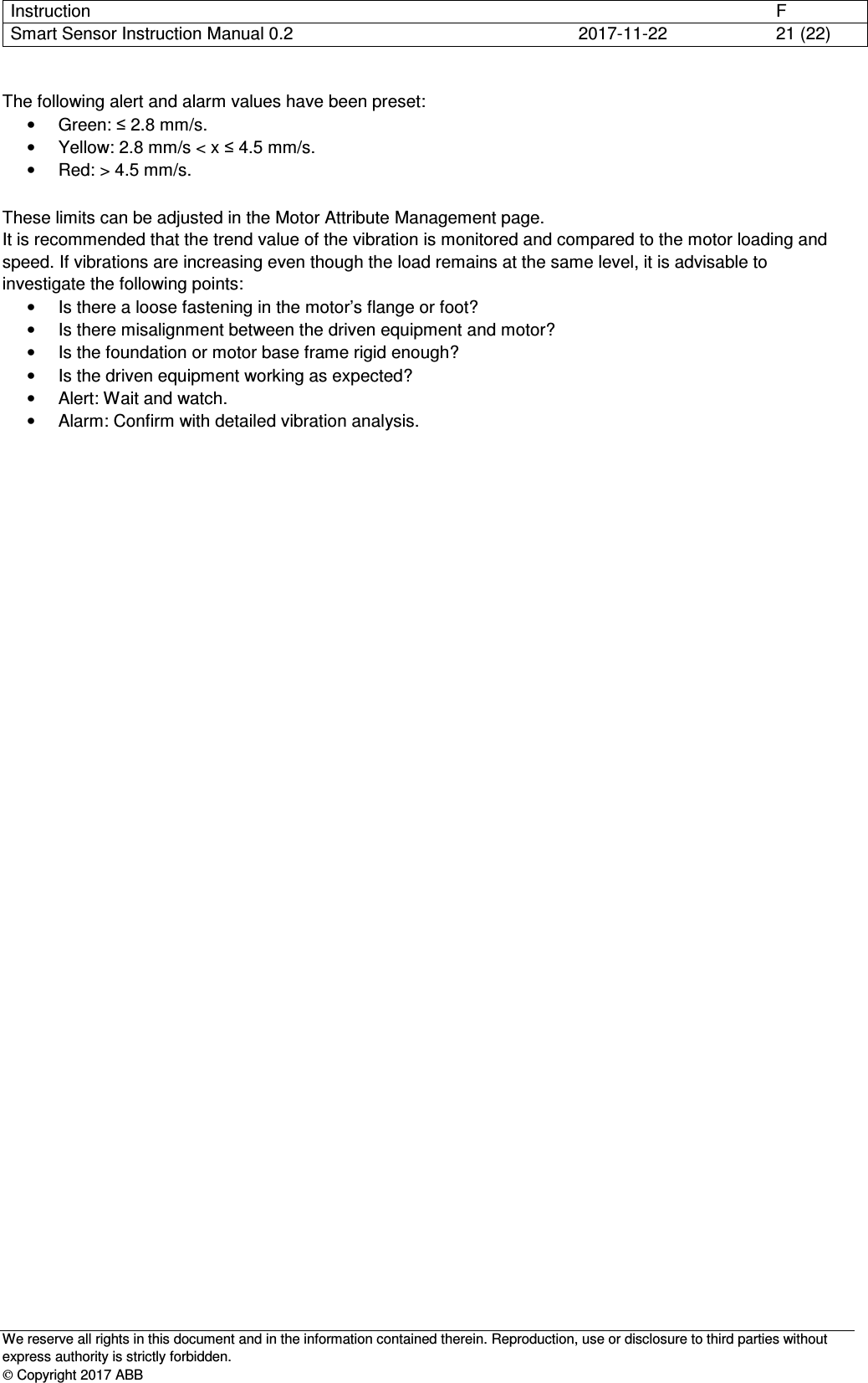 Instruction      F Smart Sensor Instruction Manual 0.2  2017-11-22  21 (22)   We reserve all rights in this document and in the information contained therein. Reproduction, use or disclosure to third parties without express authority is strictly forbidden.  Copyright 2017 ABB The following alert and alarm values have been preset:  •  Green: ≤ 2.8 mm/s. •  Yellow: 2.8 mm/s &lt; x ≤ 4.5 mm/s. •  Red: &gt; 4.5 mm/s.  These limits can be adjusted in the Motor Attribute Management page. It is recommended that the trend value of the vibration is monitored and compared to the motor loading and speed. If vibrations are increasing even though the load remains at the same level, it is advisable to investigate the following points: •  Is there a loose fastening in the motor’s flange or foot? •  Is there misalignment between the driven equipment and motor? •  Is the foundation or motor base frame rigid enough? •  Is the driven equipment working as expected? •  Alert: Wait and watch. •  Alarm: Confirm with detailed vibration analysis.     