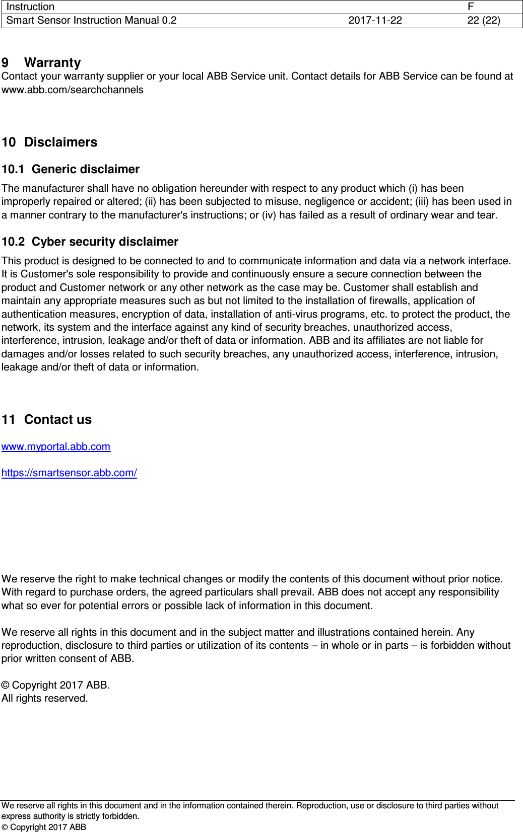 Instruction      F Smart Sensor Instruction Manual 0.2  2017-11-22  22 (22)   We reserve all rights in this document and in the information contained therein. Reproduction, use or disclosure to third parties without express authority is strictly forbidden.  Copyright 2017 ABB 9  Warranty Contact your warranty supplier or your local ABB Service unit. Contact details for ABB Service can be found at www.abb.com/searchchannels  10  Disclaimers 10.1  Generic disclaimer The manufacturer shall have no obligation hereunder with respect to any product which (i) has been improperly repaired or altered; (ii) has been subjected to misuse, negligence or accident; (iii) has been used in a manner contrary to the manufacturer&apos;s instructions; or (iv) has failed as a result of ordinary wear and tear. 10.2  Cyber security disclaimer This product is designed to be connected to and to communicate information and data via a network interface. It is Customer&apos;s sole responsibility to provide and continuously ensure a secure connection between the product and Customer network or any other network as the case may be. Customer shall establish and maintain any appropriate measures such as but not limited to the installation of firewalls, application of authentication measures, encryption of data, installation of anti-virus programs, etc. to protect the product, the network, its system and the interface against any kind of security breaches, unauthorized access, interference, intrusion, leakage and/or theft of data or information. ABB and its affiliates are not liable for damages and/or losses related to such security breaches, any unauthorized access, interference, intrusion, leakage and/or theft of data or information. 11  Contact us  www.myportal.abb.com   https://smartsensor.abb.com/        We reserve the right to make technical changes or modify the contents of this document without prior notice.  With regard to purchase orders, the agreed particulars shall prevail. ABB does not accept any responsibility what so ever for potential errors or possible lack of information in this document.  We reserve all rights in this document and in the subject matter and illustrations contained herein. Any reproduction, disclosure to third parties or utilization of its contents – in whole or in parts – is forbidden without prior written consent of ABB.  © Copyright 2017 ABB. All rights reserved. 