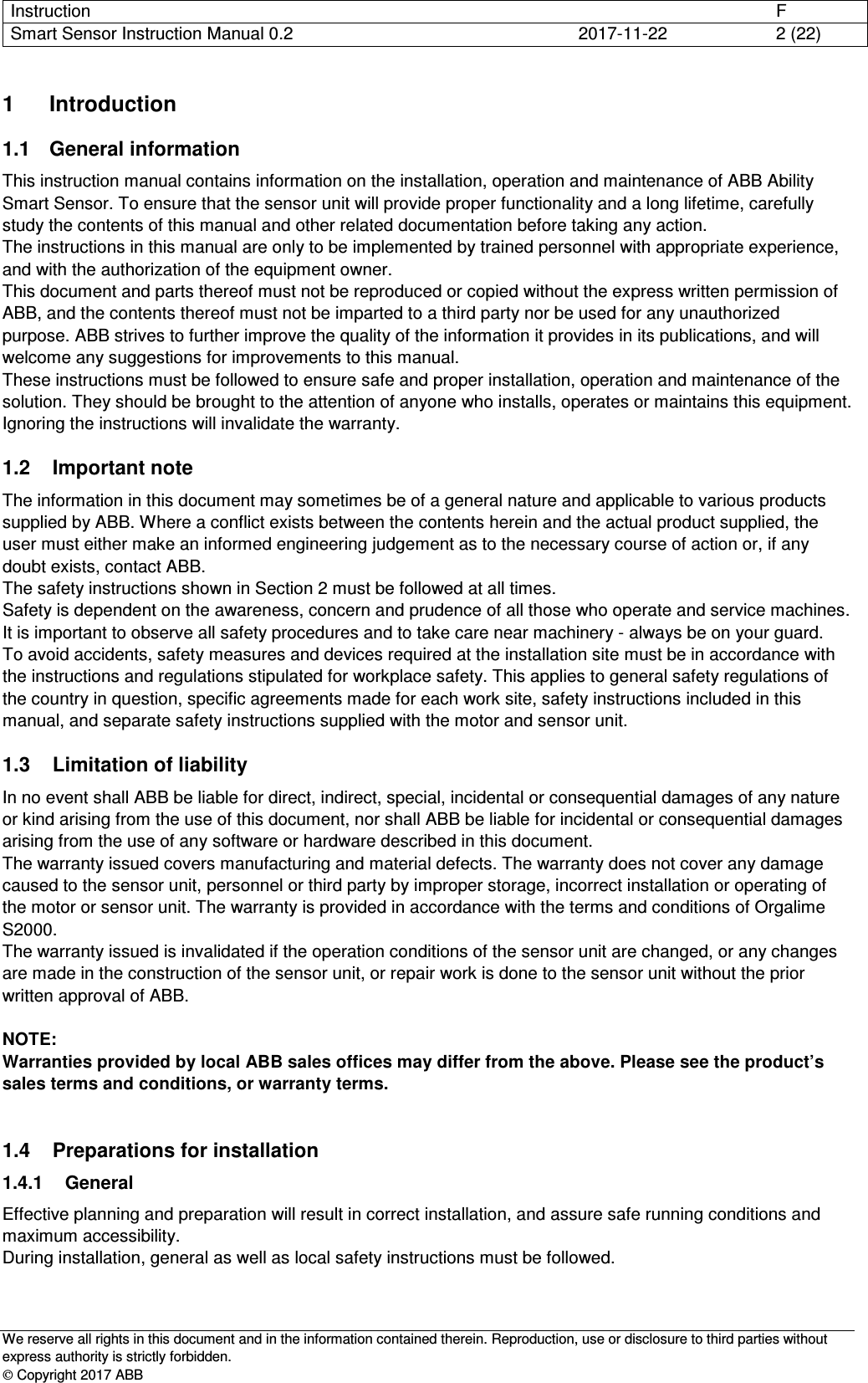 Instruction      F Smart Sensor Instruction Manual 0.2  2017-11-22  2 (22)   We reserve all rights in this document and in the information contained therein. Reproduction, use or disclosure to third parties without express authority is strictly forbidden.  Copyright 2017 ABB 1  Introduction 1.1  General information This instruction manual contains information on the installation, operation and maintenance of ABB Ability Smart Sensor. To ensure that the sensor unit will provide proper functionality and a long lifetime, carefully study the contents of this manual and other related documentation before taking any action. The instructions in this manual are only to be implemented by trained personnel with appropriate experience, and with the authorization of the equipment owner. This document and parts thereof must not be reproduced or copied without the express written permission of ABB, and the contents thereof must not be imparted to a third party nor be used for any unauthorized purpose. ABB strives to further improve the quality of the information it provides in its publications, and will welcome any suggestions for improvements to this manual. These instructions must be followed to ensure safe and proper installation, operation and maintenance of the solution. They should be brought to the attention of anyone who installs, operates or maintains this equipment. Ignoring the instructions will invalidate the warranty. 1.2  Important note The information in this document may sometimes be of a general nature and applicable to various products supplied by ABB. Where a conflict exists between the contents herein and the actual product supplied, the user must either make an informed engineering judgement as to the necessary course of action or, if any doubt exists, contact ABB. The safety instructions shown in Section 2 must be followed at all times. Safety is dependent on the awareness, concern and prudence of all those who operate and service machines. It is important to observe all safety procedures and to take care near machinery - always be on your guard. To avoid accidents, safety measures and devices required at the installation site must be in accordance with the instructions and regulations stipulated for workplace safety. This applies to general safety regulations of the country in question, specific agreements made for each work site, safety instructions included in this manual, and separate safety instructions supplied with the motor and sensor unit. 1.3  Limitation of liability In no event shall ABB be liable for direct, indirect, special, incidental or consequential damages of any nature or kind arising from the use of this document, nor shall ABB be liable for incidental or consequential damages arising from the use of any software or hardware described in this document. The warranty issued covers manufacturing and material defects. The warranty does not cover any damage caused to the sensor unit, personnel or third party by improper storage, incorrect installation or operating of the motor or sensor unit. The warranty is provided in accordance with the terms and conditions of Orgalime S2000. The warranty issued is invalidated if the operation conditions of the sensor unit are changed, or any changes are made in the construction of the sensor unit, or repair work is done to the sensor unit without the prior written approval of ABB.  NOTE: Warranties provided by local ABB sales offices may differ from the above. Please see the product’s sales terms and conditions, or warranty terms.  1.4  Preparations for installation 1.4.1  General Effective planning and preparation will result in correct installation, and assure safe running conditions and maximum accessibility. During installation, general as well as local safety instructions must be followed. 