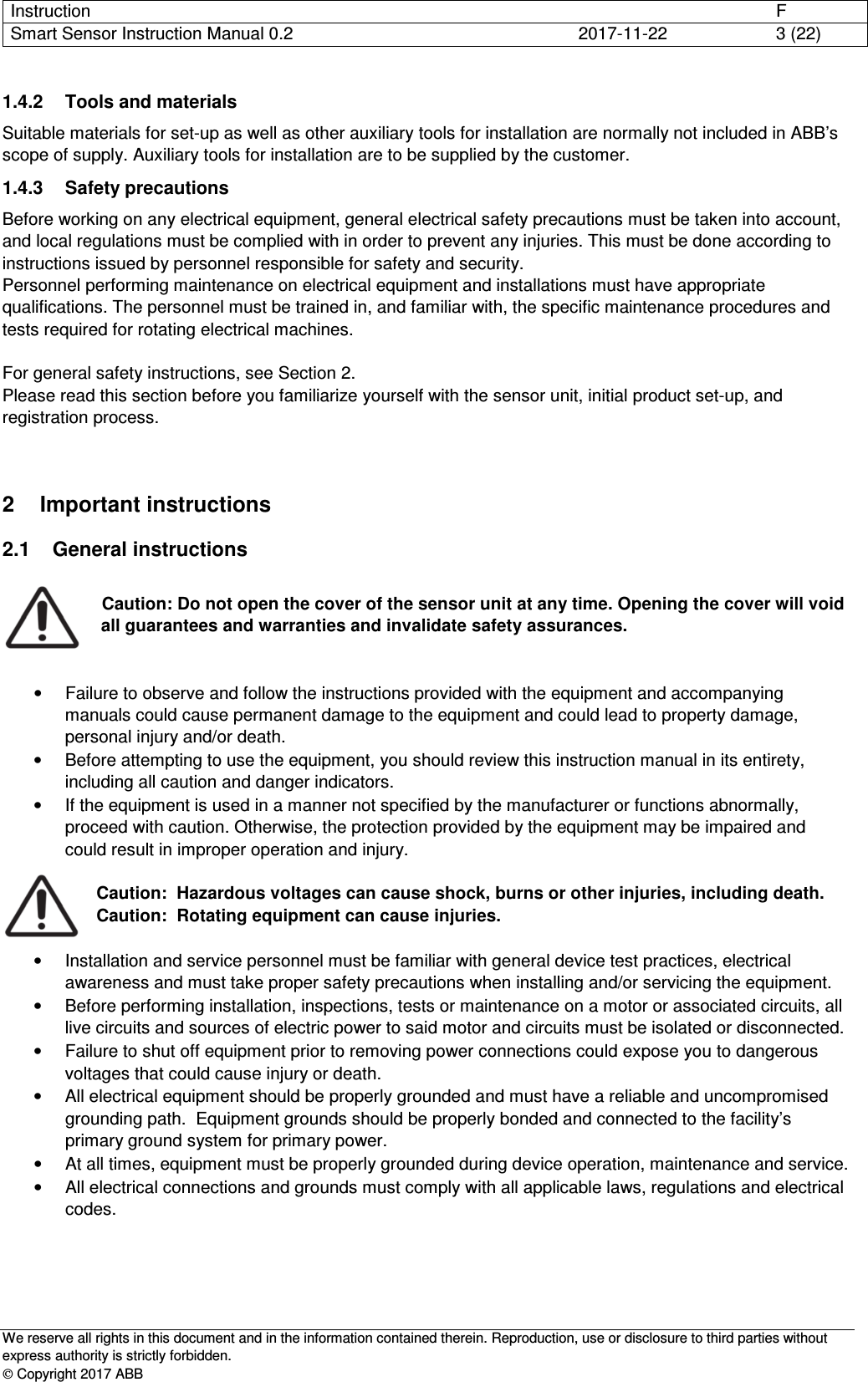 Instruction      F Smart Sensor Instruction Manual 0.2  2017-11-22  3 (22)   We reserve all rights in this document and in the information contained therein. Reproduction, use or disclosure to third parties without express authority is strictly forbidden.  Copyright 2017 ABB 1.4.2  Tools and materials Suitable materials for set-up as well as other auxiliary tools for installation are normally not included in ABB’s scope of supply. Auxiliary tools for installation are to be supplied by the customer. 1.4.3  Safety precautions Before working on any electrical equipment, general electrical safety precautions must be taken into account, and local regulations must be complied with in order to prevent any injuries. This must be done according to instructions issued by personnel responsible for safety and security. Personnel performing maintenance on electrical equipment and installations must have appropriate qualifications. The personnel must be trained in, and familiar with, the specific maintenance procedures and tests required for rotating electrical machines.  For general safety instructions, see Section 2. Please read this section before you familiarize yourself with the sensor unit, initial product set-up, and registration process. 2  Important instructions 2.1  General instructions   Caution: Do not open the cover of the sensor unit at any time. Opening the cover will void all guarantees and warranties and invalidate safety assurances.    •  Failure to observe and follow the instructions provided with the equipment and accompanying manuals could cause permanent damage to the equipment and could lead to property damage, personal injury and/or death. •  Before attempting to use the equipment, you should review this instruction manual in its entirety, including all caution and danger indicators. •  If the equipment is used in a manner not specified by the manufacturer or functions abnormally, proceed with caution. Otherwise, the protection provided by the equipment may be impaired and could result in improper operation and injury.  Caution:  Hazardous voltages can cause shock, burns or other injuries, including death. Caution:  Rotating equipment can cause injuries.  •  Installation and service personnel must be familiar with general device test practices, electrical awareness and must take proper safety precautions when installing and/or servicing the equipment. •  Before performing installation, inspections, tests or maintenance on a motor or associated circuits, all live circuits and sources of electric power to said motor and circuits must be isolated or disconnected. •  Failure to shut off equipment prior to removing power connections could expose you to dangerous voltages that could cause injury or death. •  All electrical equipment should be properly grounded and must have a reliable and uncompromised grounding path.  Equipment grounds should be properly bonded and connected to the facility’s primary ground system for primary power. •  At all times, equipment must be properly grounded during device operation, maintenance and service. •  All electrical connections and grounds must comply with all applicable laws, regulations and electrical codes.     