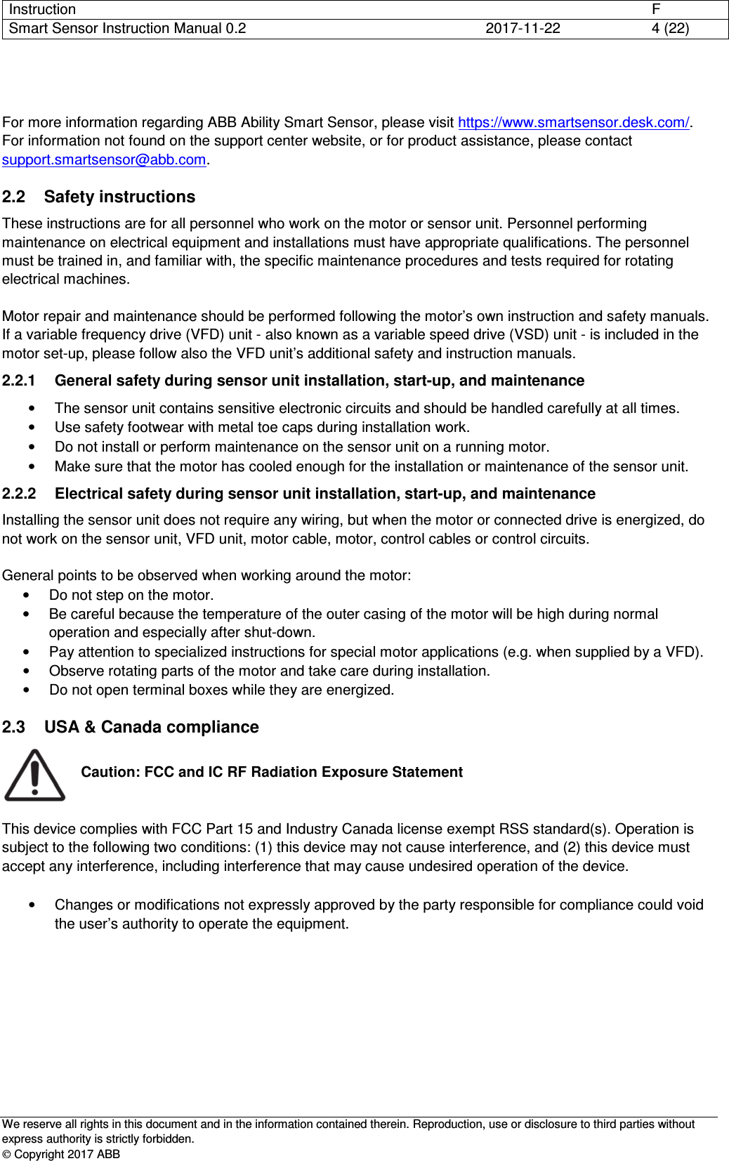 Instruction      F Smart Sensor Instruction Manual 0.2  2017-11-22  4 (22)   We reserve all rights in this document and in the information contained therein. Reproduction, use or disclosure to third parties without express authority is strictly forbidden.  Copyright 2017 ABB   For more information regarding ABB Ability Smart Sensor, please visit https://www.smartsensor.desk.com/. For information not found on the support center website, or for product assistance, please contact support.smartsensor@abb.com. 2.2  Safety instructions These instructions are for all personnel who work on the motor or sensor unit. Personnel performing maintenance on electrical equipment and installations must have appropriate qualifications. The personnel must be trained in, and familiar with, the specific maintenance procedures and tests required for rotating electrical machines.  Motor repair and maintenance should be performed following the motor’s own instruction and safety manuals. If a variable frequency drive (VFD) unit - also known as a variable speed drive (VSD) unit - is included in the motor set-up, please follow also the VFD unit’s additional safety and instruction manuals. 2.2.1  General safety during sensor unit installation, start-up, and maintenance •  The sensor unit contains sensitive electronic circuits and should be handled carefully at all times. •  Use safety footwear with metal toe caps during installation work. •  Do not install or perform maintenance on the sensor unit on a running motor. •  Make sure that the motor has cooled enough for the installation or maintenance of the sensor unit. 2.2.2  Electrical safety during sensor unit installation, start-up, and maintenance Installing the sensor unit does not require any wiring, but when the motor or connected drive is energized, do not work on the sensor unit, VFD unit, motor cable, motor, control cables or control circuits.  General points to be observed when working around the motor: •  Do not step on the motor. •  Be careful because the temperature of the outer casing of the motor will be high during normal operation and especially after shut-down. •  Pay attention to specialized instructions for special motor applications (e.g. when supplied by a VFD). •  Observe rotating parts of the motor and take care during installation. •  Do not open terminal boxes while they are energized. 2.3  USA &amp; Canada compliance  Caution: FCC and IC RF Radiation Exposure Statement   This device complies with FCC Part 15 and Industry Canada license exempt RSS standard(s). Operation is subject to the following two conditions: (1) this device may not cause interference, and (2) this device must accept any interference, including interference that may cause undesired operation of the device.  •  Changes or modifications not expressly approved by the party responsible for compliance could void the user’s authority to operate the equipment.         