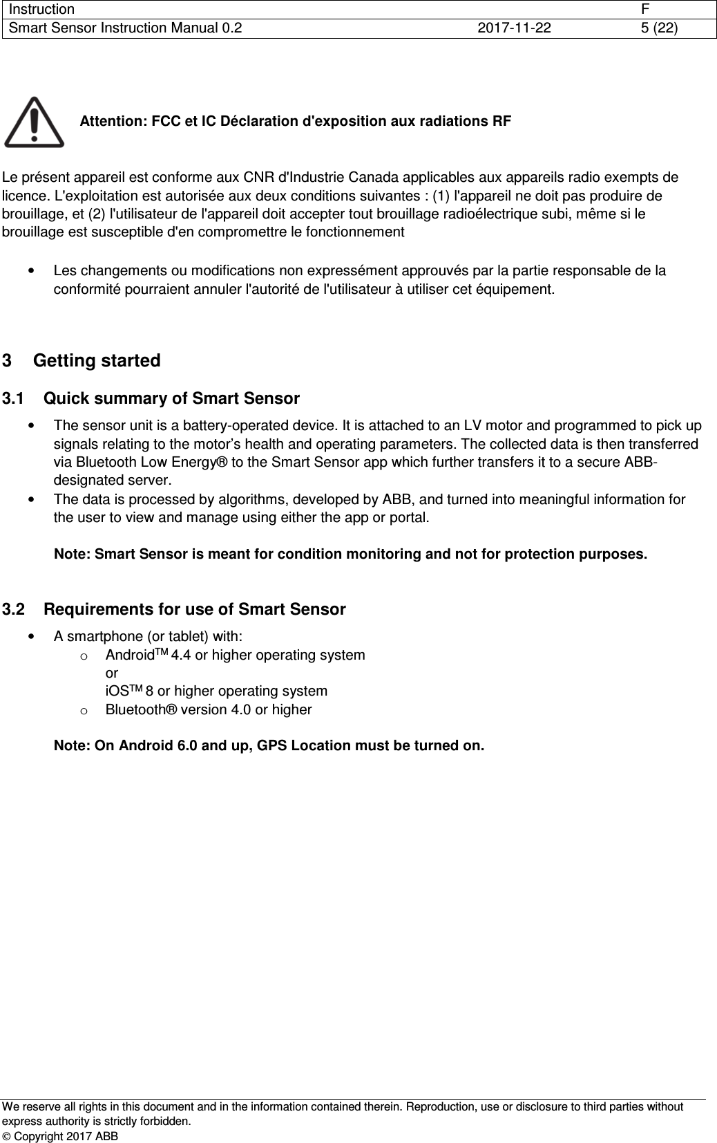 Instruction      F Smart Sensor Instruction Manual 0.2  2017-11-22  5 (22)   We reserve all rights in this document and in the information contained therein. Reproduction, use or disclosure to third parties without express authority is strictly forbidden.  Copyright 2017 ABB   Attention: FCC et IC Déclaration d&apos;exposition aux radiations RF   Le présent appareil est conforme aux CNR d&apos;Industrie Canada applicables aux appareils radio exempts de licence. L&apos;exploitation est autorisée aux deux conditions suivantes : (1) l&apos;appareil ne doit pas produire de brouillage, et (2) l&apos;utilisateur de l&apos;appareil doit accepter tout brouillage radioélectrique subi, même si le brouillage est susceptible d&apos;en compromettre le fonctionnement  •  Les changements ou modifications non expressément approuvés par la partie responsable de la conformité pourraient annuler l&apos;autorité de l&apos;utilisateur à utiliser cet équipement. 3  Getting started 3.1  Quick summary of Smart Sensor •  The sensor unit is a battery-operated device. It is attached to an LV motor and programmed to pick up signals relating to the motor’s health and operating parameters. The collected data is then transferred via Bluetooth Low Energy® to the Smart Sensor app which further transfers it to a secure ABB-designated server. •  The data is processed by algorithms, developed by ABB, and turned into meaningful information for the user to view and manage using either the app or portal.  Note: Smart Sensor is meant for condition monitoring and not for protection purposes.  3.2  Requirements for use of Smart Sensor •  A smartphone (or tablet) with: o  AndroidTM 4.4 or higher operating system or iOSTM 8 or higher operating system o  Bluetooth® version 4.0 or higher  Note: On Android 6.0 and up, GPS Location must be turned on.  