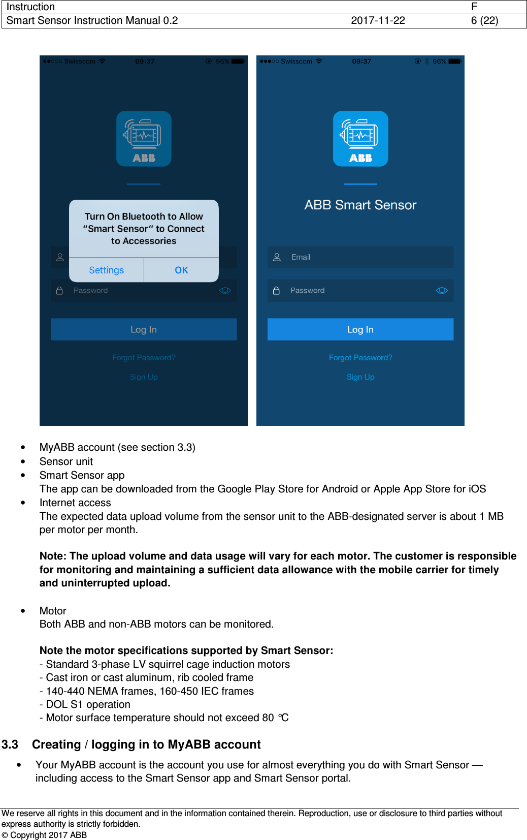 Instruction      F Smart Sensor Instruction Manual 0.2  2017-11-22  6 (22)   We reserve all rights in this document and in the information contained therein. Reproduction, use or disclosure to third parties without express authority is strictly forbidden.  Copyright 2017 ABB       •  MyABB account (see section 3.3) •  Sensor unit •  Smart Sensor app The app can be downloaded from the Google Play Store for Android or Apple App Store for iOS •  Internet access The expected data upload volume from the sensor unit to the ABB-designated server is about 1 MB per motor per month.  Note: The upload volume and data usage will vary for each motor. The customer is responsible for monitoring and maintaining a sufficient data allowance with the mobile carrier for timely and uninterrupted upload.  •  Motor Both ABB and non-ABB motors can be monitored.  Note the motor specifications supported by Smart Sensor: - Standard 3-phase LV squirrel cage induction motors  - Cast iron or cast aluminum, rib cooled frame  - 140-440 NEMA frames, 160-450 IEC frames - DOL S1 operation - Motor surface temperature should not exceed 80 °C 3.3  Creating / logging in to MyABB account •  Your MyABB account is the account you use for almost everything you do with Smart Sensor —including access to the Smart Sensor app and Smart Sensor portal. 