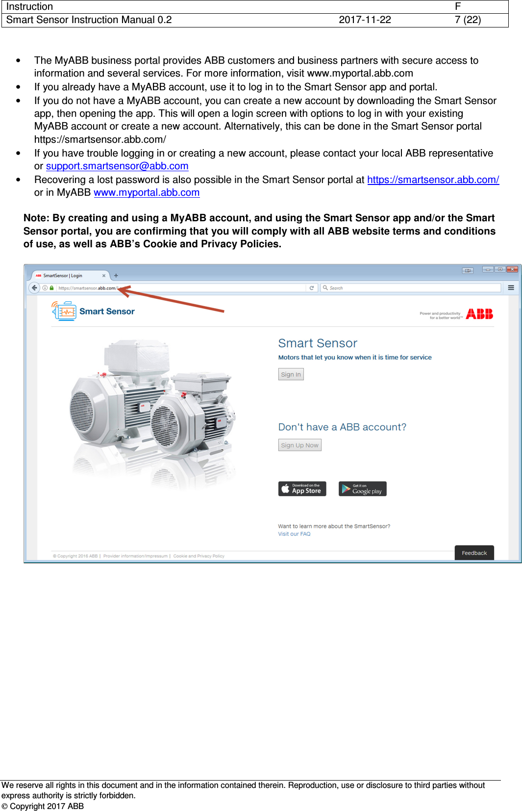 Instruction      F Smart Sensor Instruction Manual 0.2  2017-11-22  7 (22)   We reserve all rights in this document and in the information contained therein. Reproduction, use or disclosure to third parties without express authority is strictly forbidden.  Copyright 2017 ABB •  The MyABB business portal provides ABB customers and business partners with secure access to information and several services. For more information, visit www.myportal.abb.com  •  If you already have a MyABB account, use it to log in to the Smart Sensor app and portal. •  If you do not have a MyABB account, you can create a new account by downloading the Smart Sensor app, then opening the app. This will open a login screen with options to log in with your existing MyABB account or create a new account. Alternatively, this can be done in the Smart Sensor portal https://smartsensor.abb.com/ •  If you have trouble logging in or creating a new account, please contact your local ABB representative or support.smartsensor@abb.com  •  Recovering a lost password is also possible in the Smart Sensor portal at https://smartsensor.abb.com/ or in MyABB www.myportal.abb.com  Note: By creating and using a MyABB account, and using the Smart Sensor app and/or the Smart Sensor portal, you are confirming that you will comply with all ABB website terms and conditions of use, as well as ABB’s Cookie and Privacy Policies.    