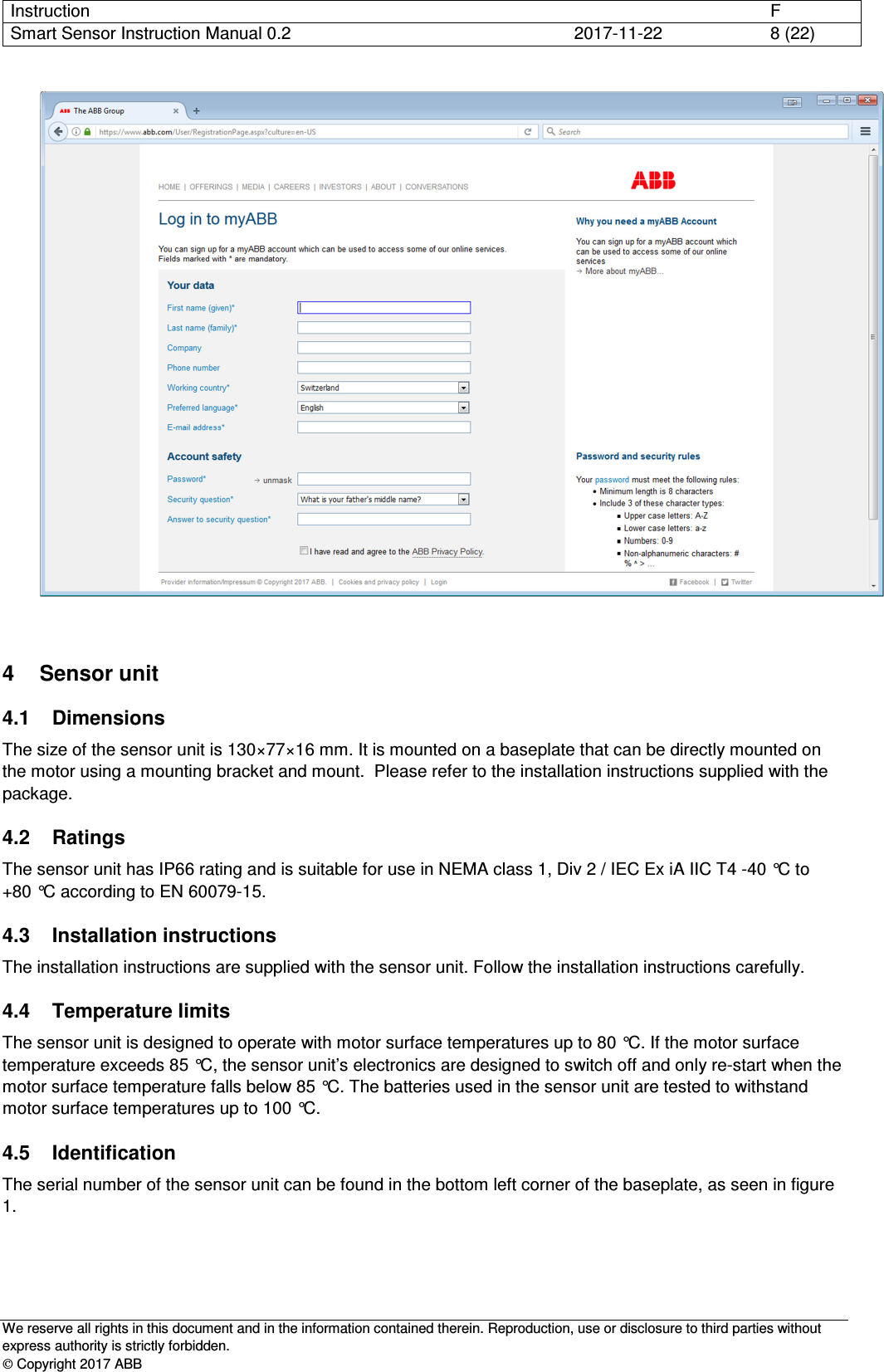 Instruction      F Smart Sensor Instruction Manual 0.2  2017-11-22  8 (22)   We reserve all rights in this document and in the information contained therein. Reproduction, use or disclosure to third parties without express authority is strictly forbidden.  Copyright 2017 ABB  4  Sensor unit 4.1  Dimensions The size of the sensor unit is 130×77×16 mm. It is mounted on a baseplate that can be directly mounted on the motor using a mounting bracket and mount.  Please refer to the installation instructions supplied with the package. 4.2  Ratings The sensor unit has IP66 rating and is suitable for use in NEMA class 1, Div 2 / IEC Ex iA IIC T4 -40 °C to +80 °C according to EN 60079-15. 4.3  Installation instructions The installation instructions are supplied with the sensor unit. Follow the installation instructions carefully. 4.4  Temperature limits The sensor unit is designed to operate with motor surface temperatures up to 80 °C. If the motor surface temperature exceeds 85 °C, the sensor unit’s electronics are designed to switch off and only re-start when the motor surface temperature falls below 85 °C. The batteries used in the sensor unit are tested to withstand motor surface temperatures up to 100 °C. 4.5  Identification The serial number of the sensor unit can be found in the bottom left corner of the baseplate, as seen in figure 1.  