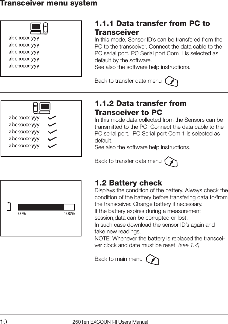 10 2501en EXCOUNT-II Users Manual1.1.1 Data transfer from PC to TransceiverIn this mode, Sensor ID’s can be transfered from the PC to the transceiver. Connect the data cable to the PC serial port. PC Serial port Com 1 is selected as default by the software.See also the software help instructions.Back to transfer data menuTransceiver menu system1.1.2 Data transfer from Transceiver to PC  In this mode data collected from the Sensors can betransmitted to the PC. Connect the data cable to the PC serial port.  PC Serial port Com 1 is selected as default.See also the software help instructions. Back to transfer data menu0 %    100%1.2 Battery checkDisplays the condition of the battery. Always check the condition of the battery before transfering data to/from the transceiver. Change battery if necessary.If the battery expires during a measurement session,data can be corrupted or lost. In such case download the sensor ID’s again and take new readings.NOTE! Whenever the battery is replaced the transcei-ver clock and date must be reset. (see 1.4)Back to main menu