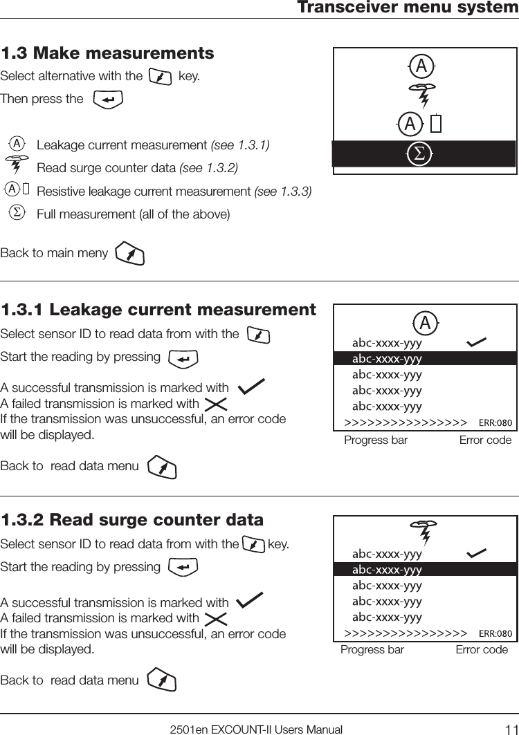 112501en EXCOUNT-II Users ManualSAA1.3 Make measurementsSelect alternative with the          key.Then press theLeakage current measurement (see 1.3.1)Read surge counter data (see 1.3.2)Resistive leakage current measurement (see 1.3.3) Full measurement (all of the above) Back to main menyTransceiver menu system1.3.1 Leakage current measurementSelect sensor ID to read data from with the Start the reading by pressingA successful transmission is marked with        A failed transmission is marked with       If the transmission was unsuccessful, an error codewill be displayed.Back to  read data menuProgress bar Error code1.3.2 Read surge counter dataSelect sensor ID to read data from with the        key.Start the reading by pressing A successful transmission is marked with        A failed transmission is marked with       If the transmission was unsuccessful, an error codewill be displayed.Back to  read data menuProgress bar Error code