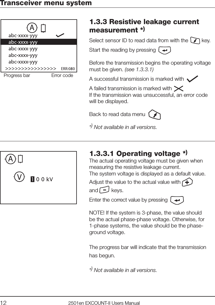 12 2501en EXCOUNT-II Users ManualTransceiver menu system1.3.3 Resistive leakage current measurement *)Select sensor ID to read data from with the         key.Start the reading by pressing Before the transmission begins the operating voltage must be given. (see 1.3.3.1)A successful transmission is marked with        A failed transmission is marked with       If the transmission was unsuccessful, an error codewill be displayed.Back to read data menu*) Not available in all versions. Progress bar Error code1.3.3.1 Operating voltage *)The actual operating voltage must be given whenmeasuring the resistive leakage current. The system voltage is displayed as a default value.Adjust the value to the actual value with      and         keys.Enter the correct value by pressing NOTE! If the system is 3-phase, the value should be the actual phase-phase voltage. Otherwise, for 1-phase systems, the value should be the phase-ground voltage.The progress bar will indicate that the transmission has begun.*) Not available in all versions. 