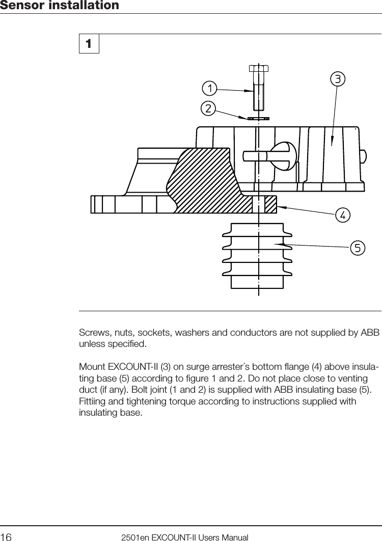 16 2501en EXCOUNT-II Users ManualSensor installation1Screws, nuts, sockets, washers and conductors are not supplied by ABB unless specied.Mount EXCOUNT-II (3) on surge arrester´s bottom ange (4) above insula-ting base (5) according to gure 1 and 2. Do not place close to venting duct (if any). Bolt joint (1 and 2) is supplied with ABB insulating base (5).Fittiing and tightening torque according to instructions supplied with insulating base. 