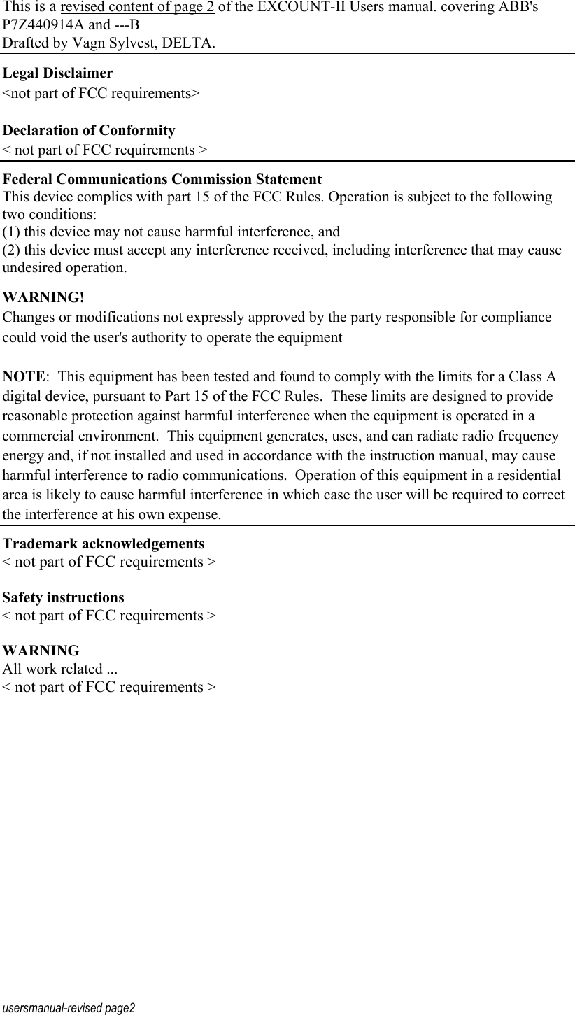 usersmanual-revised page2 This is a revised content of page 2 of the EXCOUNT-II Users manual. covering ABB's P7Z440914A and ---B Drafted by Vagn Sylvest, DELTA. Legal Disclaimer <not part of FCC requirements> Declaration of Conformity < not part of FCC requirements > Federal Communications Commission Statement    This device complies with part 15 of the FCC Rules. Operation is subject to the following two conditions: (1) this device may not cause harmful interference, and (2) this device must accept any interference received, including interference that may cause undesired operation. WARNING! Changes or modifications not expressly approved by the party responsible for compliance could void the user's authority to operate the equipment NOTE:  This equipment has been tested and found to comply with the limits for a Class A digital device, pursuant to Part 15 of the FCC Rules.  These limits are designed to provide reasonable protection against harmful interference when the equipment is operated in a commercial environment.  This equipment generates, uses, and can radiate radio frequency energy and, if not installed and used in accordance with the instruction manual, may cause harmful interference to radio communications.  Operation of this equipment in a residential area is likely to cause harmful interference in which case the user will be required to correct the interference at his own expense. Trademark acknowledgements < not part of FCC requirements >  Safety instructions < not part of FCC requirements >  WARNING All work related ... < not part of FCC requirements > 