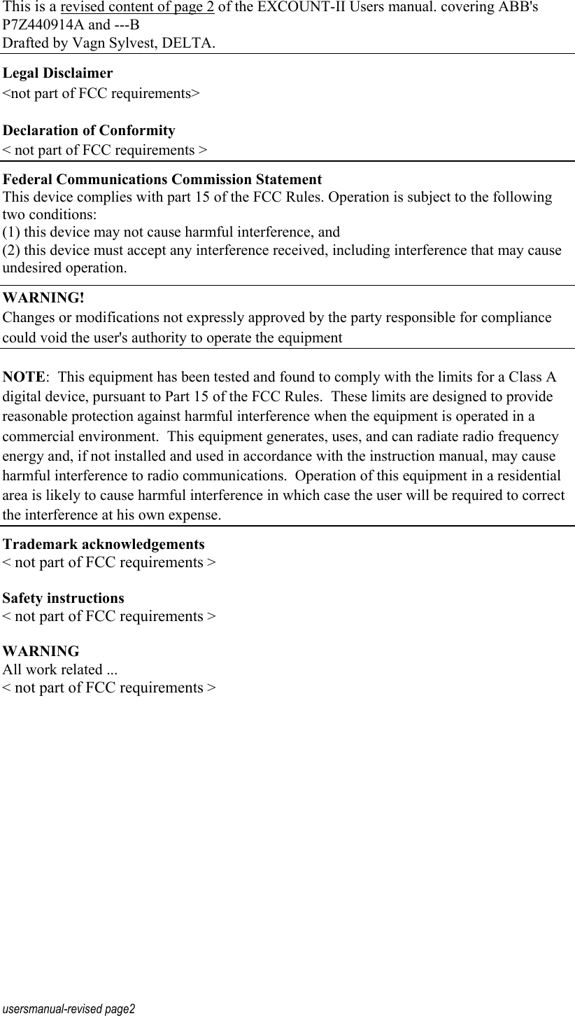 usersmanual-revised page2 This is a revised content of page 2 of the EXCOUNT-II Users manual. covering ABB&apos;s P7Z440914A and ---B Drafted by Vagn Sylvest, DELTA. Legal Disclaimer &lt;not part of FCC requirements&gt; Declaration of Conformity &lt; not part of FCC requirements &gt; Federal Communications Commission Statement    This device complies with part 15 of the FCC Rules. Operation is subject to the following two conditions: (1) this device may not cause harmful interference, and (2) this device must accept any interference received, including interference that may cause undesired operation. WARNING! Changes or modifications not expressly approved by the party responsible for compliance could void the user&apos;s authority to operate the equipment NOTE:  This equipment has been tested and found to comply with the limits for a Class A digital device, pursuant to Part 15 of the FCC Rules.  These limits are designed to provide reasonable protection against harmful interference when the equipment is operated in a commercial environment.  This equipment generates, uses, and can radiate radio frequency energy and, if not installed and used in accordance with the instruction manual, may cause harmful interference to radio communications.  Operation of this equipment in a residential area is likely to cause harmful interference in which case the user will be required to correct the interference at his own expense. Trademark acknowledgements &lt; not part of FCC requirements &gt;  Safety instructions &lt; not part of FCC requirements &gt;  WARNING All work related ... &lt; not part of FCC requirements &gt; 