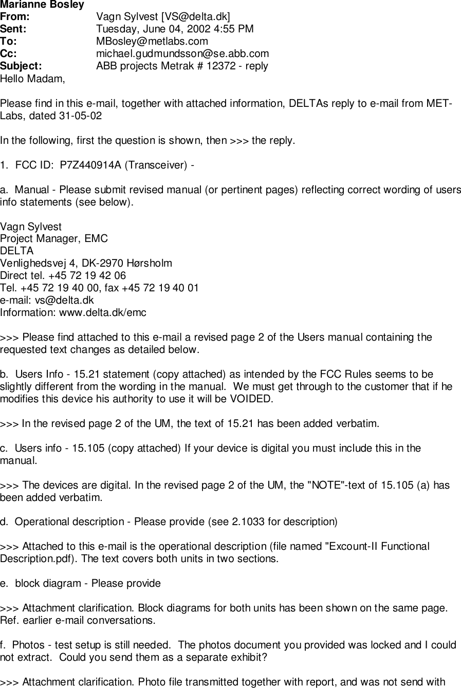 Marianne BosleyFrom: Vagn Sylvest [VS@delta.dk]Sent: Tuesday, June 04, 2002 4:55 PMTo: MBosley@metlabs.comCc: michael.gudmundsson@se.abb.comSubject: ABB projects Metrak # 12372 - replyHello Madam,Please find in this e-mail, together with attached information, DELTAs reply to e-mail from MET-Labs, dated 31-05-02In the following, first the question is shown, then >>> the reply.1.  FCC ID:  P7Z440914A (Transceiver) -a.  Manual - Please submit revised manual (or pertinent pages) reflecting correct wording of usersinfo statements (see below).Vagn SylvestProject Manager, EMCDELTAVenlighedsvej 4, DK-2970 H&oslash;rsholmDirect tel. +45 72 19 42 06Tel. +45 72 19 40 00, fax +45 72 19 40 01e-mail: vs@delta.dkInformation: www.delta.dk/emc>>> Please find attached to this e-mail a revised page 2 of the Users manual containing therequested text changes as detailed below.b.  Users Info - 15.21 statement (copy attached) as intended by the FCC Rules seems to beslightly different from the wording in the manual.  We must get through to the customer that if hemodifies this device his authority to use it will be VOIDED.>>> In the revised page 2 of the UM, the text of 15.21 has been added verbatim.c.  Users info - 15.105 (copy attached) If your device is digital you must include this in themanual.>>> The devices are digital. In the revised page 2 of the UM, the "NOTE"-text of 15.105 (a) hasbeen added verbatim.d.  Operational description - Please provide (see 2.1033 for description)>>> Attached to this e-mail is the operational description (file named "Excount-II FunctionalDescription.pdf). The text covers both units in two sections.e.  block diagram - Please provide>>> Attachment clarification. Block diagrams for both units has been shown on the same page.Ref. earlier e-mail conversations.f.  Photos - test setup is still needed.  The photos document you provided was locked and I couldnot extract.  Could you send them as a separate exhibit?>>> Attachment clarification. Photo file transmitted together with report, and was not send with