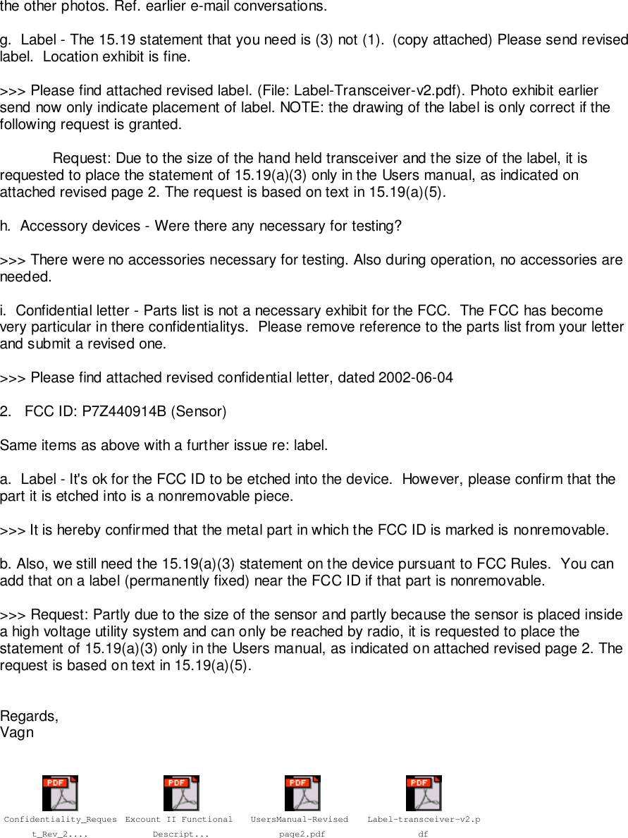 the other photos. Ref. earlier e-mail conversations.g.  Label - The 15.19 statement that you need is (3) not (1).  (copy attached) Please send revisedlabel.  Location exhibit is fine.>>> Please find attached revised label. (File: Label-Transceiver-v2.pdf). Photo exhibit earliersend now only indicate placement of label. NOTE: the drawing of the label is only correct if thefollowing request is granted.Request: Due to the size of the hand held transceiver and the size of the label, it isrequested to place the statement of 15.19(a)(3) only in the Users manual, as indicated onattached revised page 2. The request is based on text in 15.19(a)(5).h.  Accessory devices - Were there any necessary for testing?>>> There were no accessories necessary for testing. Also during operation, no accessories areneeded.i.  Confidential letter - Parts list is not a necessary exhibit for the FCC.  The FCC has becomevery particular in there confidentialitys.  Please remove reference to the parts list from your letterand submit a revised one.>>> Please find attached revised confidential letter, dated 2002-06-042.   FCC ID: P7Z440914B (Sensor)Same items as above with a further issue re: label.a.  Label - It's ok for the FCC ID to be etched into the device.  However, please confirm that thepart it is etched into is a nonremovable piece.>>> It is hereby confirmed that the metal part in which the FCC ID is marked is nonremovable.b. Also, we still need the 15.19(a)(3) statement on the device pursuant to FCC Rules.  You canadd that on a label (permanently fixed) near the FCC ID if that part is nonremovable.>>> Request: Partly due to the size of the sensor and partly because the sensor is placed insidea high voltage utility system and can only be reached by radio, it is requested to place thestatement of 15.19(a)(3) only in the Users manual, as indicated on attached revised page 2. Therequest is based on text in 15.19(a)(5).Regards,VagnConfidentiality_Request_Rev_2....Excount II Functional Descript...UsersManual-Revised page2.pdfLabel-transceiver-v2.pdf
