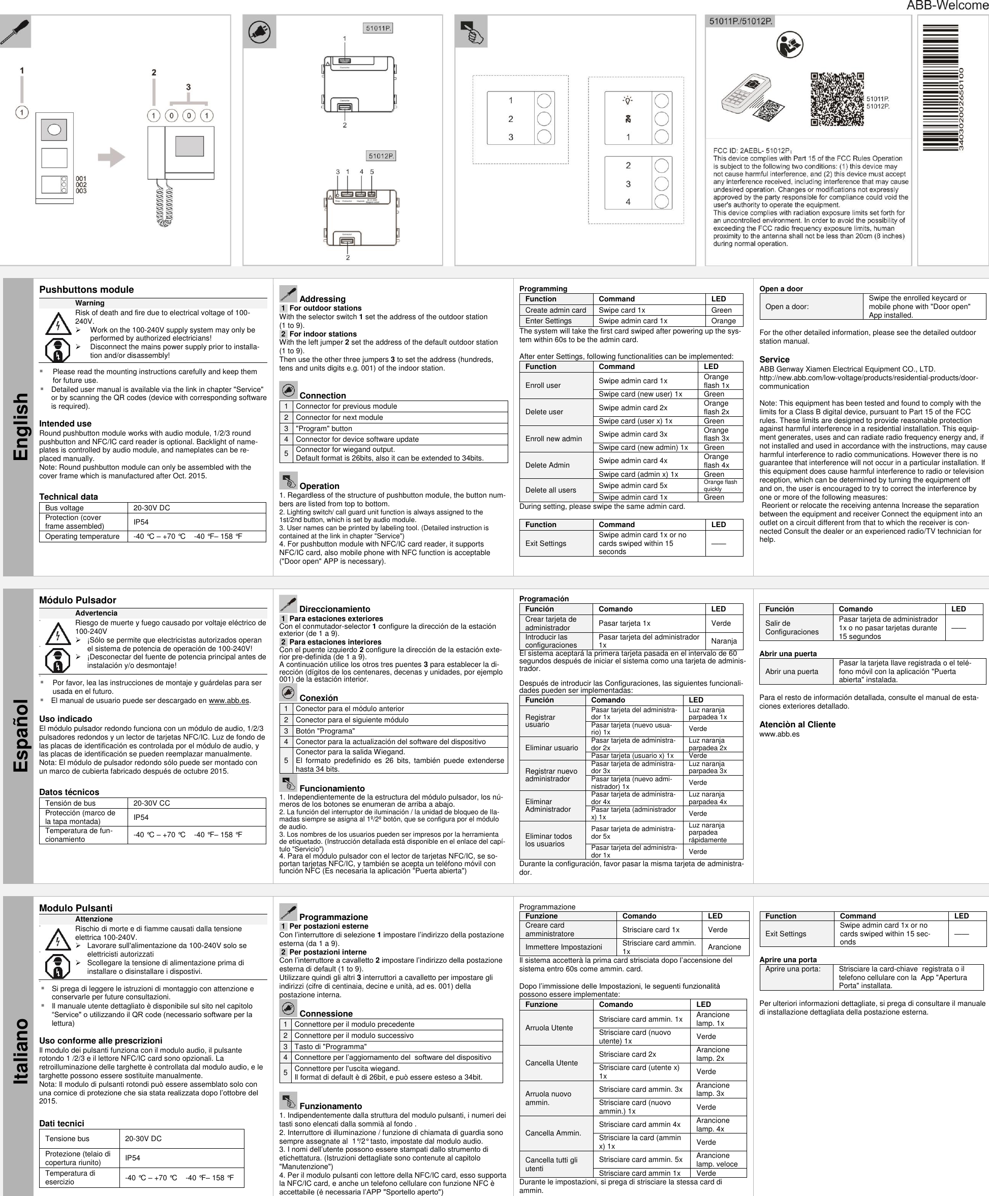    English Pushbuttons module  Warning               Risk of death and fire due to electrical voltage of 100-240V.   Work on the 100-240V supply system may only be performed by authorized electricians!   Disconnect the mains power supply prior to installa-tion and/or disassembly!   Please read the mounting instructions carefully and keep them for future use.  Detailed user manual is available via the link in chapter &quot;Service&quot; or by scanning the QR codes (device with corresponding software is required).  Intended use Round pushbutton module works with audio module, 1/2/3 round pushbutton and NFC/IC card reader is optional. Backlight of name-plates is controlled by audio module, and nameplates can be re-placed manually.   Note: Round pushbutton module can only be assembled with the cover frame which is manufactured after Oct. 2015.   Technical data Bus voltage 20-30V DC Protection (cover frame assembled) IP54 Operating temperature -40 °C – +70 °C    -40 °F – 158 °F        Addressing .1. For outdoor stations With the selector switch 1 set the address of the outdoor station  (1 to 9). .2. For indoor stations With the left jumper 2 set the address of the default outdoor station  (1 to 9). Then use the other three jumpers 3 to set the address (hundreds, tens and units digits e.g. 001) of the indoor station.   Connection 1 Connector for previous module 2 Connector for next module 3 &quot;Program&quot; button 4 Connector for device software update 5 Connector for wiegand output.  Default format is 26bits, also it can be extended to 34bits.   Operation 1. Regardless of the structure of pushbutton module, the button num-bers are listed from top to bottom. 2. Lighting switch/ call guard unit function is always assigned to the 1st/2nd button, which is set by audio module. 3. User names can be printed by labeling tool. (Detailed instruction is contained at the link in chapter &quot;Service&quot;) 4. For pushbutton module with NFC/IC card reader, it supports NFC/IC card, also mobile phone with NFC function is acceptable (&quot;Door open&quot; APP is necessary). Programming Function Command LED  Create admin card Swipe card 1x Green Enter Settings Swipe admin card 1x Orange The system will take the first card swiped after powering up the sys-tem within 60s to be the admin card.  After enter Settings, following functionalities can be implemented: Function Command LED  Enroll user Swipe admin card 1x  Orange flash 1x Swipe card (new user) 1x Green Delete user Swipe admin card 2x Orange flash 2x Swipe card (user x) 1x Green Enroll new admin Swipe admin card 3x Orange flash 3x Swipe card (new admin) 1x Green Delete Admin Swipe admin card 4x Orange flash 4x Swipe card (admin x) 1x Green Delete all users Swipe admin card 5x Orange flash quickly Swipe admin card 1x Green During setting, please swipe the same admin card.  Function Command LED  Exit Settings Swipe admin card 1x or no cards swiped within 15 seconds ——  Open a door Open a door: Swipe the enrolled keycard or mobile phone with &quot;Door open&quot; App installed.  For the other detailed information, please see the detailed outdoor station manual.  Service ABB Genway Xiamen Electrical Equipment CO., LTD. http://new.abb.com/low-voltage/products/residential-products/door-communication  Note: This equipment has been tested and found to comply with the limits for a Class B digital device, pursuant to Part 15 of the FCC rules. These limits are designed to provide reasonable protection against harmful interference in a residential installation. This equip-ment generates, uses and can radiate radio frequency energy and, if not installed and used in accordance with the instructions, may cause harmful interference to radio communications. However there is no guarantee that interference will not occur in a particular installation. If this equipment does cause harmful interference to radio or television reception, which can be determined by turning the equipment off  and on, the user is encouraged to try to correct the interference by one or more of the following measures:   Reorient or relocate the receiving antenna Increase the separation between the equipment and receiver Connect the equipment into an outlet on a circuit different from that to which the receiver is con-nected Consult the dealer or an experienced radio/TV technician for help.     Español Módulo Pulsador  Advertencia                 Riesgo de muerte y fuego causado por voltaje eléctrico de  100-240V   ¡Sólo se permite que electricistas autorizados operan el sistema de potencia de operación de 100-240V!   ¡Desconectar del fuente de potencia principal antes de instalación y/o desmontaje!    Por favor, lea las instrucciones de montaje y guárdelas para ser usada en el futuro.  El manual de usuario puede ser descargado en www.abb.es.  Uso indicado El módulo pulsador redondo funciona con un módulo de audio, 1/2/3 pulsadores redondos y un lector de tarjetas NFC/IC. Luz de fondo de las placas de identificación es controlada por el módulo de audio, y las placas de identificación se pueden reemplazar manualmente.   Nota: El módulo de pulsador redondo sólo puede ser montado con un marco de cubierta fabricado después de octubre 2015.   Datos técnicos Tensión de bus 20-30V CC Protección (marco de la tapa montada) IP54 Temperatura de fun-cionamiento -40 °C – +70 °C    -40 °F– 158 °F       Direccionamiento .1. Para estaciones exteriores Con el conmutador-selector 1 configure la dirección de la estación exterior (de 1 a 9). .2. Para estaciones interiores Con el puente izquierdo 2 configure la dirección de la estación exte-rior pre-definida (de 1 a 9). A continuación utilice los otros tres puentes 3 para establecer la di-rección (dígitos de los centenares, decenas y unidades, por ejemplo 001) de la estación interior.  Conexión 1 Conector para el módulo anterior 2 Conector para el siguiente módulo 3 Botón &quot;Programa&quot; 4 Conector para la actualización del software del dispositivo 5 Conector para la salida Wiegand.  El  formato  predefinido  es  26  bits,  también  puede  extenderse hasta 34 bits.  Funcionamiento 1. Independientemente de la estructura del módulo pulsador, los nú-meros de los botones se enumeran de arriba a abajo. 2. La función del interruptor de iluminación / la unidad de bloqueo de lla-madas siempre se asigna al 1º/2º botón, que se configura por el módulo de audio. 3. Los nombres de los usuarios pueden ser impresos por la herramienta de etiquetado. (Instrucción detallada está disponible en el enlace del capí-tulo &quot;Servicio&quot;) 4. Para el módulo pulsador con el lector de tarjetas NFC/IC, se so-portan tarjetas NFC/IC, y también se acepta un teléfono móvil con función NFC (Es necesaria la aplicación &quot;Puerta abierta&quot;) Programación Función Comando LED  Crear tarjeta de administrador Pasar tarjeta 1x Verde Introducir las configuraciones Pasar tarjeta del administrador 1x Naranja El sistema aceptará la primera tarjeta pasada en el intervalo de 60 segundos después de iniciar el sistema como una tarjeta de adminis-trador.  Después de introducir las Configuraciones, las siguientes funcionali-dades pueden ser implementadas: Función Comando LED  Registrar usuario Pasar tarjeta del administra-dor 1x  Luz naranja parpadea 1x Pasar tarjeta (nuevo usua-rio) 1x Verde Eliminar usuario Pasar tarjeta de administra-dor 2x Luz naranja parpadea 2x Pasar tarjeta (usuario x) 1x Verde Registrar nuevo administrador Pasar tarjeta de administra-dor 3x Luz naranja parpadea 3x Pasar tarjeta (nuevo admi-nistrador) 1x Verde Eliminar Administrador Pasar tarjeta de administra-dor 4x Luz naranja parpadea 4x Pasar tarjeta (administrador x) 1x Verde Eliminar todos los usuarios Pasar tarjeta de administra-dor 5x Luz naranja parpadea rápidamente Pasar tarjeta del administra-dor 1x Verde Durante la configuración, favor pasar la misma tarjeta de administra-dor.  Función Comando LED  Salir de Configuraciones Pasar tarjeta de administrador 1x o no pasar tarjetas durante 15 segundos ——  Abrir una puerta Abrir una puerta Pasar la tarjeta llave registrada o el telé-fono móvil con la aplicación &quot;Puerta abierta&quot; instalada.  Para el resto de información detallada, consulte el manual de esta-ciones exteriores detallado.  Atenciòn al Cliente  www.abb.es    Italiano Modulo Pulsanti  Attenzione                 Rischio di morte e di fiamme causati dalla tensione elettrica 100-240V.   Lavorare sull&apos;alimentazione da 100-240V solo se elettricisti autorizzati   Scollegare la tensione di alimentazione prima di installare o disinstallare i dispostivi.    Si prega di leggere le istruzioni di montaggio con attenzione e conservarle per future consultazioni.  Il manuale utente dettagliato è disponibile sul sito nel capitolo “Service&quot; o utilizzando il QR code (necessario software per la lettura)  Uso conforme alle prescrizioni Il modulo dei pulsanti funziona con il modulo audio, il pulsante rotondo 1 /2/3 e il lettore NFC/IC card sono opzionali. La retroilluminazione delle targhette è controllata dal modulo audio, e le targhette possono essere sostituite manualmente.   Nota: Il modulo di pulsanti rotondi può essere assemblato solo con una cornice di protezione che sia stata realizzata dopo l’ottobre del 2015.   Dati tecnici Tensione bus 20-30V DC Protezione (telaio di copertura riunito) IP54 Temperatura di esercizio -40 °C – +70 °C    -40 °F – 158 °F      Programmazione .1. Per postazioni esterne Con l’interruttore di selezione 1 impostare l’indirizzo della postazione esterna (da 1 a 9). .2. Per postazioni interne Con l’interruttore a cavalletto 2 impostare l’indirizzo della postazione esterna di default (1 to 9). Utilizzare quindi gli altri 3 interruttori a cavalletto per impostare gli indirizzi (cifre di centinaia, decine e unità, ad es. 001) della postazione interna.  Connessione 1 Connettore per il modulo precedente 2 Connettore per il modulo successivo 3 Tasto di &quot;Programma&quot;  4 Connettore per l’aggiornamento del  software del dispositivo 5 Connettore per l&apos;uscita wiegand.  Il format di default è di 26bit, e può essere esteso a 34bit.   Funzionamento 1. Indipendentemente dalla struttura del modulo pulsanti, i numeri dei tasti sono elencati dalla sommià al fondo . 2. Interruttore di illuminazione / funzione di chiamata di guardia sono sempre assegnate al  1°/2° tasto, impostate dal modulo audio. 3. I nomi dell’utente possono essere stampati dallo strumento di etichettatura. (Istruzioni dettagliate sono contenute al capitolo &quot;Manutenzione&quot;) 4. Per il modulo pulsanti con lettore della NFC/IC card, esso supporta la NFC/IC card, e anche un telefono cellulare con funzione NFC è accettabile (è necessaria l’APP &quot;Sportello aperto&quot;) Programmazione Funzione Comando LED  Creare card amministratore Strisciare card 1x Verde Immettere Impostazioni Strisciare card ammin. 1x Arancione Il sistema accetterà la prima card strisciata dopo l’accensione del sistema entro 60s come ammin. card.  Dopo l’immissione delle Impostazioni, le seguenti funzionalità possono essere implementate: Funzione Comando LED  Arruola Utente Strisciare card ammin. 1x  Arancione lamp. 1x Strisciare card (nuovo utente) 1x Verde Cancella Utente Strisciare card 2x Arancione lamp. 2x Strisciare card (utente x) 1x Verde Arruola nuovo ammin. Strisciare card ammin. 3x Arancione lamp. 3x Strisciare card (nuovo ammin.) 1x Verde Cancella Ammin. Strisciare card ammin 4x Arancione lamp. 4x Strisciare la card (ammin x) 1x Verde Cancella tutti gli utenti Strisciare card ammin. 5x Arancione lamp. veloce Strisciare card ammin 1x Verde Durante le impostazioni, si prega di strisciare la stessa card di ammin.  Function Command LED  Exit Settings Swipe admin card 1x or no cards swiped within 15 sec-onds ——  Aprire una porta Aprire una porta: Strisciare la card-chiave  registrata o il telefono cellulare con la  App &quot;Apertura Porta&quot; installata.  Per ulteriori informazioni dettagliate, si prega di consultare il manuale di installazione dettagliata della postazione esterna.         