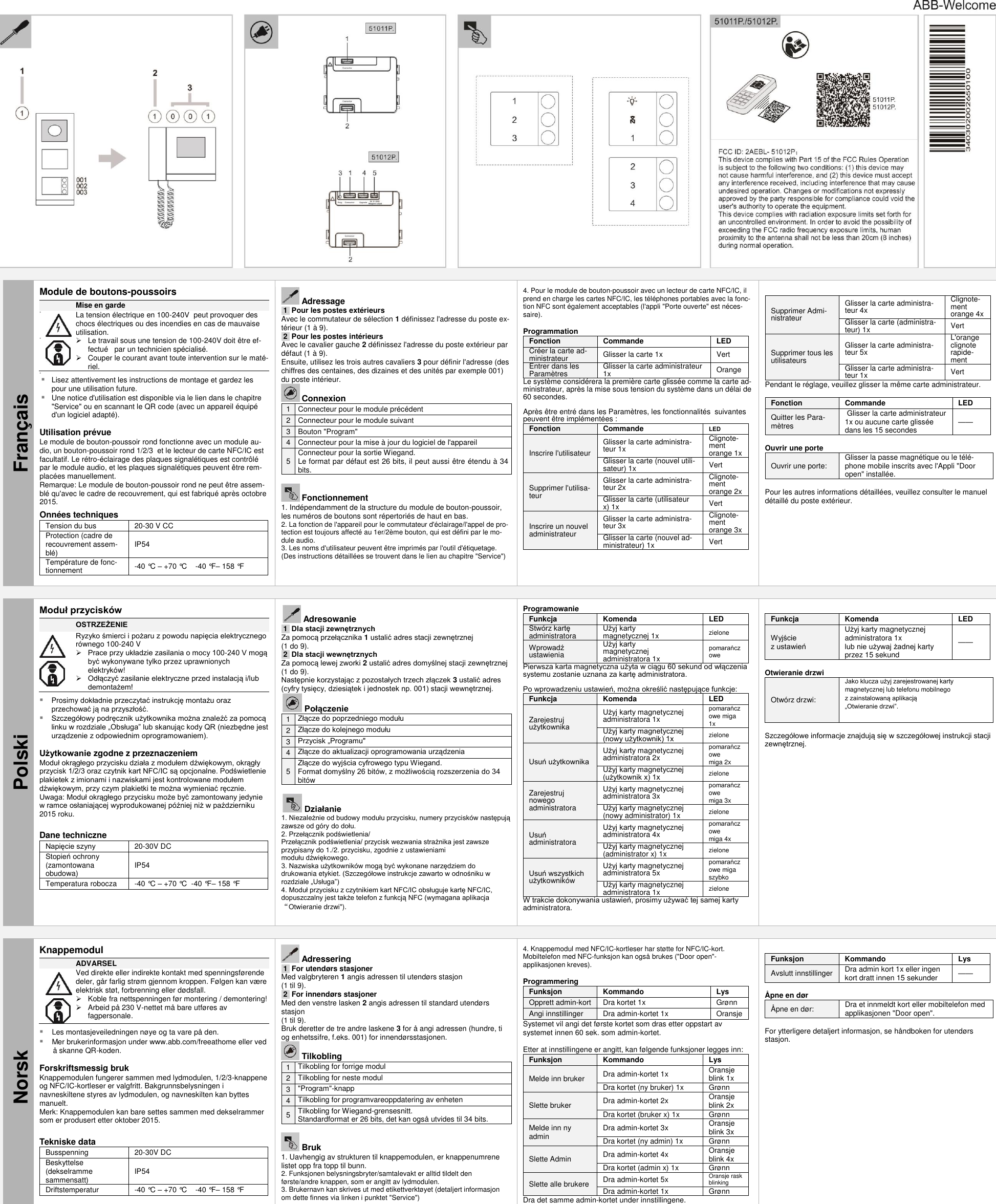    Français Module de boutons-poussoirs  Mise en garde                 La tension électrique en 100-240V  peut provoquer des chocs électriques ou des incendies en cas de mauvaise utilisation.   Le travail sous une tension de 100-240V doit être ef-fectué   par un technicien spécialisé.   Couper le courant avant toute intervention sur le maté-riel.    Lisez attentivement les instructions de montage et gardez les pour une utilisation future.  Une notice d&apos;utilisation est disponible via le lien dans le chapitre &quot;Service&quot; ou en scannant le QR code (avec un appareil équipé d&apos;un logiciel adapté).  Utilisation prévue Le module de bouton-poussoir rond fonctionne avec un module au-dio, un bouton-poussoir rond 1/2/3  et le lecteur de carte NFC/IC est facultatif. Le rétro-éclairage des plaques signalétiques est contrôlé par le module audio, et les plaques signalétiques peuvent être rem-placées manuellement.   Remarque: Le module de bouton-poussoir rond ne peut être assem-blé qu&apos;avec le cadre de recouvrement, qui est fabriqué après octobre 2015.  Onnées techniques Tension du bus 20-30 V CC Protection (cadre de recouvrement assem-blé) IP54 Température de fonc-tionnement -40 °C – +70 °C    -40 °F– 158 °F      Adressage .1. Pour les postes extérieurs Avec le commutateur de sélection 1 définissez l&apos;adresse du poste ex-térieur (1 à 9). .2. Pour les postes intérieurs Avec le cavalier gauche 2 définissez l&apos;adresse du poste extérieur par défaut (1 à 9). Ensuite, utilisez les trois autres cavaliers 3 pour définir l&apos;adresse (des chiffres des centaines, des dizaines et des unités par exemple 001) du poste intérieur.  Connexion 1 Connecteur pour le module précédent 2 Connecteur pour le module suivant 3 Bouton &quot;Program&quot; 4 Connecteur pour la mise à jour du logiciel de l&apos;appareil 5 Connecteur pour la sortie Wiegand.  Le format par défaut est 26 bits, il peut aussi être étendu à 34 bits.   Fonctionnement 1. Indépendamment de la structure du module de bouton-poussoir, les numéros de boutons sont répertoriés de haut en bas. 2. La fonction de l&apos;appareil pour le commutateur d&apos;éclairage/l&apos;appel de pro-tection est toujours affecté au 1er/2ème bouton, qui est défini par le mo-dule audio. 3. Les noms d&apos;utilisateur peuvent être imprimés par l&apos;outil d&apos;étiquetage. (Des instructions détaillées se trouvent dans le lien au chapitre &quot;Service&quot;)  4. Pour le module de bouton-poussoir avec un lecteur de carte NFC/IC, il prend en charge les cartes NFC/IC, les téléphones portables avec la fonc-tion NFC sont également acceptables (l&apos;appli &quot;Porte ouverte&quot; est néces-saire).  Programmation Fonction Commande LED  Créer la carte ad-ministrateur Glisser la carte 1x Vert Entrer dans les Paramètres Glisser la carte administrateur 1x Orange Le système considérera la première carte glissée comme la carte ad-ministrateur, après la mise sous tension du système dans un délai de 60 secondes.  Après être entré dans les Paramètres, les fonctionnalités  suivantes peuvent être implémentées : Fonction Commande LED  Inscrire l&apos;utilisateur Glisser la carte administra-teur 1x  Clignote-ment orange 1x Glisser la carte (nouvel utili-sateur) 1x Vert Supprimer l&apos;utilisa-teur Glisser la carte administra-teur 2x Clignote-ment orange 2x Glisser la carte (utilisateur x) 1x Vert Inscrire un nouvel administrateur Glisser la carte administra-teur 3x Clignote-ment orange 3x Glisser la carte (nouvel ad-ministrateur) 1x Vert   Supprimer Admi-nistrateur Glisser la carte administra-teur 4x Clignote-ment orange 4x Glisser la carte (administra-teur) 1x Vert Supprimer tous les utilisateurs Glisser la carte administra-teur 5x L&apos;orange clignote rapide-ment Glisser la carte administra-teur 1x Vert Pendant le réglage, veuillez glisser la même carte administrateur.  Fonction Commande LED  Quitter les Para-mètres  Glisser la carte administrateur 1x ou aucune carte glissée dans les 15 secondes ——  Ouvrir une porte Ouvrir une porte: Glisser la passe magnétique ou le télé-phone mobile inscrits avec l&apos;Appli &quot;Door open&quot; installée.  Pour les autres informations détaillées, veuillez consulter le manuel détaillé du poste extérieur.    Polski Moduł przycisków  OSTRZEŻENIE     Ryzyko śmierci i pożaru z powodu napięcia elektrycznego  równego 100-240 V  Prace przy układzie zasilania o mocy 100-240 V mogą   być wykonywane tylko przez uprawnionych elektryków!  Odłączyć zasilanie elektryczne przed instalacją i/lub demontażem!   Prosimy dokładnie przeczytać instrukcję montażu oraz przechować ją na przyszłość.  Szczegółowy podręcznik użytkownika można znaleźć za pomocą linku w rozdziale „Obsługa” lub skanując kody QR (niezbędne jest urządzenie z odpowiednim oprogramowaniem).  Użytkowanie zgodne z przeznaczeniem Moduł okrągłego przycisku działa z modułem dźwiękowym, okrągły przycisk 1/2/3 oraz czytnik kart NFC/IC są opcjonalne. Podświetlenie plakietek z imionami i nazwiskami jest kontrolowane modułem dźwiękowym, przy czym plakietki te można wymieniać ręcznie.  Uwaga: Moduł okrągłego przycisku może być zamontowany jedynie w ramce osłaniającej wyprodukowanej później niż w październiku 2015 roku.   Dane techniczne Napięcie szyny 20-30V DC Stopień ochrony (zamontowana obudowa) IP54 Temperatura robocza -40 °C – +70 °C  -40 °F – 158 °F     Adresowanie .1. Dla stacji zewnętrznych Za pomocą przełącznika 1 ustalić adres stacji zewnętrznej  (1 do 9).  .2. Dla stacji wewnętrznych Za pomocą lewej zworki 2 ustalić adres domyślnej stacji zewnętrznej  (1 do 9). Następnie korzystając z pozostałych trzech złączek 3 ustalić adres (cyfry tysięcy, dziesiątek i jednostek np. 001) stacji wewnętrznej.  Połączenie 1 Złącze do poprzedniego modułu 2 Złącze do kolejnego modułu 3 Przycisk „Programu&quot; 4 Złącze do aktualizacji oprogramowania urządzenia 5 Złącze do wyjścia cyfrowego typu Wiegand.  Format domyślny 26 bitów, z możliwością rozszerzenia do 34 bitów   Działanie 1. Niezależnie od budowy modułu przycisku, numery przycisków następują zawsze od góry do dołu. 2. Przełącznik podświetlenia/  Przełącznik podświetlenia/ przycisk wezwania strażnika jest zawsze przypisany do 1./2. przycisku, zgodnie z ustawieniami  modułu dźwiękowego. 3. Nazwiska użytkowników mogą być wykonane narzędziem do drukowania etykiet. (Szczegółowe instrukcje zawarto w odnośniku w rozdziale „Usługa”) 4. Moduł przycisku z czytnikiem kart NFC/IC obsługuje kartę NFC/IC, dopuszczalny jest także telefon z funkcją NFC (wymagana aplikacja “Otwieranie drzwi&quot;). Programowanie Funkcja Komenda LED  Stwórz kartę administratora Użyj karty  magnetycznej 1x zielone Wprowadź  ustawienia Użyj karty magnetycznej  administratora 1x pomarańczowe Pierwsza karta magnetyczna użyta w ciągu 60 sekund od włączenia systemu zostanie uznana za kartę administratora.  Po wprowadzeniu ustawień, można określić następujące funkcje: Funkcja Komenda LED  Zarejestruj  użytkownika Użyj karty magnetycznej  administratora 1x  pomarańczowe miga 1x Użyj karty magnetycznej  (nowy użytkownik) 1x zielone Usuń użytkownika Użyj karty magnetycznej  administratora 2x pomarańczowe  miga 2x Użyj karty magnetycznej  (użytkownik x) 1x zielone Zarejestruj nowego administratora Użyj karty magnetycznej  administratora 3x pomarańczowe  miga 3x Użyj karty magnetycznej  (nowy administrator) 1x zielone Usuń  administratora Użyj karty magnetycznej  administratora 4x pomarańczowe  miga 4x Użyj karty magnetycznej  (administrator x) 1x zielone Usuń wszystkich użytkowników Użyj karty magnetycznej  administratora 5x pomarańczowe miga szybko Użyj karty magnetycznej  administratora 1x zielone W trakcie dokonywania ustawień, prosimy używać tej samej karty administratora.  Funkcja Komenda LED  Wyjście  z ustawień Użyj karty magnetycznej  administratora 1x  lub nie używaj żadnej karty przez 15 sekund ——  Otwieranie drzwi Otwórz drzwi: Jako klucza użyj zarejestrowanej karty magnetycznej lub telefonu mobilnego  z zainstalowaną aplikacją  „Otwieranie drzwi”.  Szczegółowe informacje znajdują się w szczegółowej instrukcji stacji zewnętrznej.    Norsk Knappemodul  ADVARSEL               Ved direkte eller indirekte kontakt med spenningsførende deler, går farlig strøm gjennom kroppen. Følgen kan væ re elektrisk støt, forbrenning eller dødsfall.   Koble fra nettspenningen før montering / demontering!   Arbeid på 230 V-nettet må bare utføres av fagpersonale.  Les montasjeveiledningen nøye og ta vare på den. Mer brukerinformasjon under www.abb.com/freeathome eller ved å skanne QR-koden.  Forskriftsmessig bruk Knappemodulen fungerer sammen med lydmodulen, 1/2/3-knappene og NFC/IC-kortleser er valgfritt. Bakgrunnsbelysningen i navneskiltene styres av lydmodulen, og navneskilten kan byttes manuelt.   Merk: Knappemodulen kan bare settes sammen med dekselrammer som er produsert etter oktober 2015.   Tekniske data Busspenning 20-30V DC Beskyttelse (dekselramme sammensatt) IP54 Driftstemperatur -40 °C – +70 °C    -40 °F– 158 °F      Adressering .1. For utendørs stasjoner Med valgbryteren 1 angis adressen til utendørs stasjon (1 til 9). .2. For innendørs stasjoner Med den venstre lasken 2 angis adressen til standard utendørs stasjon (1 til 9). Bruk deretter de tre andre laskene 3 for å angi adressen (hundre, ti og enhetssifre, f.eks. 001) for innendørsstasjonen.  Tilkobling 1 Tilkobling for forrige modul 2 Tilkobling for neste modul 3 &quot;Program&quot;-knapp 4 Tilkobling for programvareoppdatering av enheten 5 Tilkobling for Wiegand-grensesnitt.  Standardformat er 26 bits, det kan også utvides til 34 bits.   Bruk 1. Uavhengig av strukturen til knappemodulen, er knappenumrene listet opp fra topp til bunn. 2. Funksjonen belysningsbryter/samtalevakt er alltid tildelt den første/andre knappen, som er angitt av lydmodulen. 3. Brukernavn kan skrives ut med etikettverktøyet (detaljert informasjon om dette finnes via linken i punktet &quot;Service&quot;) 4. Knappemodul med NFC/IC-kortleser har støtte for NFC/IC-kort. Mobiltelefon med NFC-funksjon kan også brukes (&quot;Door open&quot;-applikasjonen kreves).  Programmering Funksjon Kommando Lys  Opprett admin-kort Dra kortet 1x Grønn Angi innstillinger Dra admin-kortet 1x Oransje Systemet vil angi det første kortet som dras etter oppstart av systemet innen 60 sek. som admin-kortet.  Etter at innstillingene er angitt, kan følgende funksjoner legges inn: Funksjon Kommando Lys  Melde inn bruker Dra admin-kortet 1x  Oransje blink 1x Dra kortet (ny bruker) 1x Grønn Slette bruker Dra admin-kortet 2x Oransje blink 2x Dra kortet (bruker x) 1x Grønn Melde inn ny admin Dra admin-kortet 3x Oransje blink 3x Dra kortet (ny admin) 1x Grønn Slette Admin Dra admin-kortet 4x Oransje blink 4x Dra kortet (admin x) 1x Grønn Slette alle brukere Dra admin-kortet 5x Oransje rask blinking Dra admin-kortet 1x Grønn Dra det samme admin-kortet under innstillingene.  Funksjon Kommando Lys  Avslutt innstillinger Dra admin kort 1x eller ingen kort dratt innen 15 sekunder ——  Åpne en dør Åpne en dør: Dra et innmeldt kort eller mobiltelefon med applikasjonen &quot;Door open&quot;.  For ytterligere detaljert informasjon, se håndboken for utendørs stasjon.      