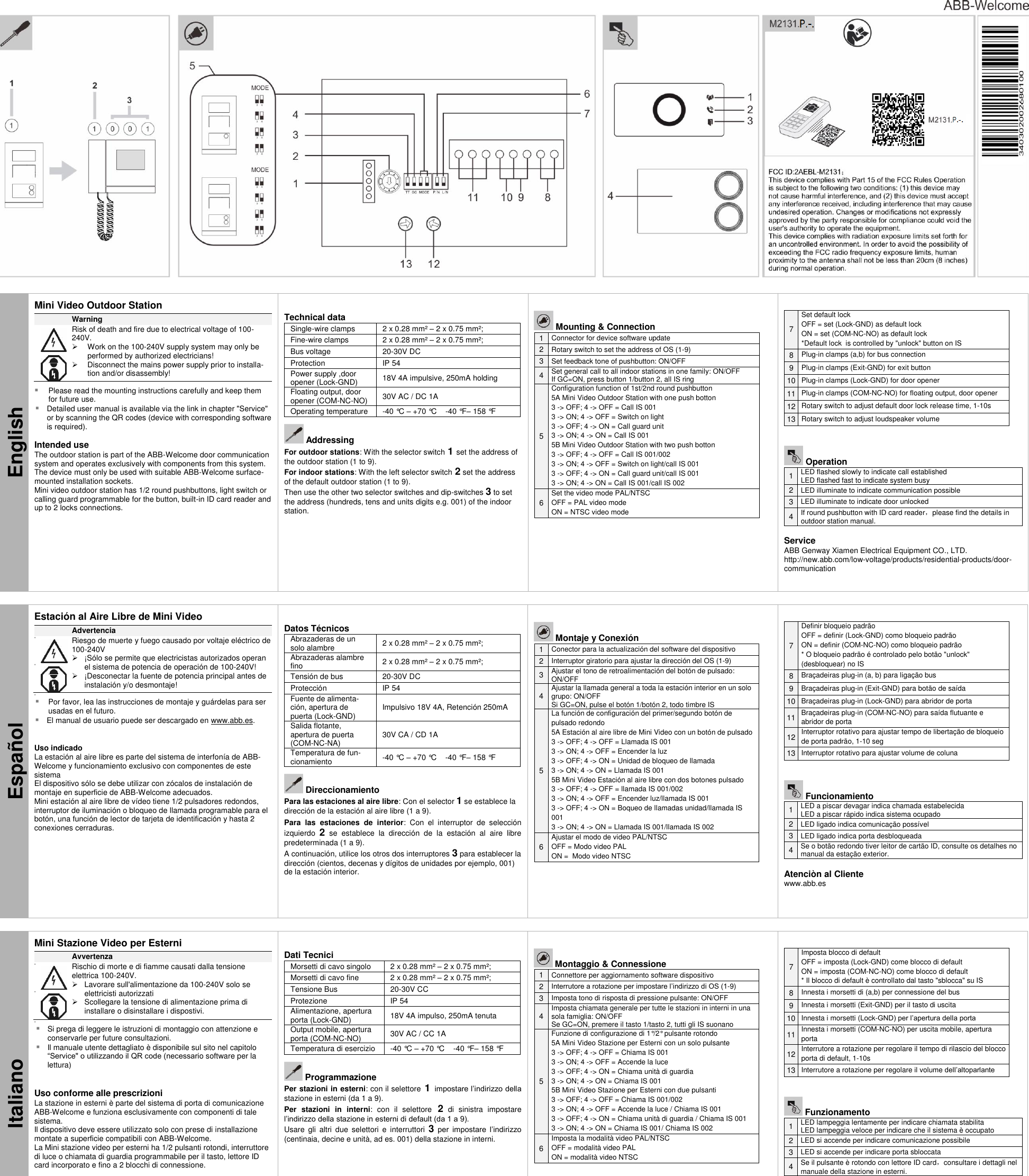     English Mini Video Outdoor Station  Warning               Risk of death and fire due to electrical voltage of 100-240V.   Work on the 100-240V supply system may only be performed by authorized electricians!   Disconnect the mains power supply prior to installa-tion and/or disassembly!   Please read the mounting instructions carefully and keep them for future use.  Detailed user manual is available via the link in chapter &quot;Service&quot; or by scanning the QR codes (device with corresponding software is required).  Intended use The outdoor station is part of the ABB-Welcome door communication system and operates exclusively with components from this system. The device must only be used with suitable ABB-Welcome surface-mounted installation sockets.  Mini video outdoor station has 1/2 round pushbuttons, light switch or calling guard programmable for the button, built-in ID card reader and up to 2 locks connections.    Technical data Single-wire clamps 2 x 0.28 mm² – 2 x 0.75 mm²; Fine-wire clamps 2 x 0.28 mm² – 2 x 0.75 mm²; Bus voltage 20-30V DC Protection IP 54 Power supply ,door opener (Lock-GND) 18V 4A impulsive, 250mA holding Floating output, door opener (COM-NC-NO) 30V AC / DC 1A Operating temperature -40 °C – +70 °C    -40 °F – 158 °F       Addressing For outdoor stations: With the selector switch 1 set the address of the outdoor station (1 to 9). For indoor stations: With the left selector switch 2 set the address of the default outdoor station (1 to 9).  Then use the other two selector switches and dip-switches 3 to set the address (hundreds, tens and units digits e.g. 001) of the indoor station.      Mounting &amp; Connection 1 Connector for device software update 2 Rotary switch to set the address of OS (1-9) 3 Set feedback tone of pushbutton: ON/OFF 4 Set general call to all indoor stations in one family: ON/OFF If GC=ON, press button 1/button 2, all IS ring 5 Configuration function of 1st/2nd round pushbutton 5A Mini Video Outdoor Station with one push botton 3 -&gt; OFF; 4 -&gt; OFF = Call IS 001 3 -&gt; ON; 4 -&gt; OFF = Switch on light 3 -&gt; OFF; 4 -&gt; ON = Call guard unit 3 -&gt; ON; 4 -&gt; ON = Call IS 001 5B Mini Video Outdoor Station with two push botton 3 -&gt; OFF; 4 -&gt; OFF = Call IS 001/002 3 -&gt; ON; 4 -&gt; OFF = Switch on light/call IS 001 3 -&gt; OFF; 4 -&gt; ON = Call guard unit/call IS 001 3 -&gt; ON; 4 -&gt; ON = Call IS 001/call IS 002 6 Set the video mode PAL/NTSC OFF = PAL video mode ON = NTSC video mode    7 Set default lock OFF = set (Lock-GND) as default lock ON = set (COM-NC-NO) as default lock *Default lock  is controlled by &quot;unlock&quot; button on IS 8 Plug-in clamps (a,b) for bus connection 9 Plug-in clamps (Exit-GND) for exit button 10 Plug-in clamps (Lock-GND) for door opener 11 Plug-in clamps (COM-NC-NO) for floating output, door opener 12 Rotary switch to adjust default door lock release time, 1-10s 13 Rotary switch to adjust loudspeaker volume    Operation 1 LED flashed slowly to indicate call established LED flashed fast to indicate system busy 2 LED illuminate to indicate communication possible 3 LED illuminate to indicate door unlocked 4 If round pushbutton with ID card reader，please find the details in outdoor station manual.  Service ABB Genway Xiamen Electrical Equipment CO., LTD. http://new.abb.com/low-voltage/products/residential-products/door-communication   Español Estación al Aire Libre de Mini Video  Advertencia                 Riesgo de muerte y fuego causado por voltaje eléctrico de  100-240V   ¡Sólo se permite que electricistas autorizados operan el sistema de potencia de operación de 100-240V!   ¡Desconectar la fuente de potencia principal antes de instalación y/o desmontaje!    Por favor, lea las instrucciones de montaje y guárdelas para ser usadas en el futuro.  El manual de usuario puede ser descargado en www.abb.es.   Uso indicado La estación al aire libre es parte del sistema de interfonía de ABB-Welcome y funcionamiento exclusivo con componentes de este sistema El dispositivo sólo se debe utilizar con zócalos de instalación de montaje en superficie de ABB-Welcome adecuados. Mini estación al aire libre de vídeo tiene 1/2 pulsadores redondos, interruptor de iluminación o bloqueo de llamada programable para el botón, una función de lector de tarjeta de identificación y hasta 2 conexiones cerraduras.    Datos Técnicos Abrazaderas de un solo alambre 2 x 0.28 mm² – 2 x 0.75 mm²; Abrazaderas alambre fino 2 x 0.28 mm² – 2 x 0.75 mm²; Tensión de bus 20-30V DC Protección IP 54 Fuente de alimenta-ción, apertura de puerta (Lock-GND) Impulsivo 18V 4A, Retención 250mA  Salida flotante, apertura de puerta (COM-NC-NA) 30V CA / CD 1A Temperatura de fun-cionamiento -40 °C – +70 °C    -40 °F – 158 °F       Direccionamiento Para las estaciones al aire libre: Con el selector 1 se establece la dirección de la estación al aire libre (1 a 9). Para  las  estaciones  de  interior:  Con  el  interruptor  de  selección izquierdo  2  se  establece  la  dirección  de  la  estación  al  aire  libre predeterminada (1 a 9). A continuación, utilice los otros dos interruptores 3 para establecer la dirección (cientos, decenas y dígitos de unidades por ejemplo, 001) de la estación interior.     Montaje y Conexión 1 Conector para la actualización del software del dispositivo 2 Interruptor giratorio para ajustar la dirección del OS (1-9) 3 Ajustar el tono de retroalimentación del botón de pulsado: ON/OFF 4  Ajustar la llamada general a toda la estación interior en un solo grupo: ON/OFF Si GC=ON, pulse el botón 1/botón 2, todo timbre IS  5 La función de configuración del primer/segundo botón de pulsado redondo 5A Estación al aire libre de Mini Video con un botón de pulsado   3 -&gt; OFF; 4 -&gt; OFF = Llamada IS 001 3 -&gt; ON; 4 -&gt; OFF = Encender la luz 3 -&gt; OFF; 4 -&gt; ON = Unidad de bloqueo de llamada  3 -&gt; ON; 4 -&gt; ON = Llamada IS 001 5B Mini Video Estación al aire libre con dos botones pulsado 3 -&gt; OFF; 4 -&gt; OFF = llamada IS 001/002 3 -&gt; ON; 4 -&gt; OFF = Encender luz/llamada IS 001 3 -&gt; OFF; 4 -&gt; ON = Boqueo de llamadas unidad/llamada IS 001 3 -&gt; ON; 4 -&gt; ON = Llamada IS 001/llamada IS 002 6 Ajustar el modo de video PAL/NTSC OFF = Modo video PAL  ON =  Modo video NTSC     7 Definir bloqueio padrão OFF = definir (Lock-GND) como bloqueio padrão ON = definir (COM-NC-NO) como bloqueio padrão * O bloqueio padrão é controlado pelo botão &quot;unlock&quot; (desbloquear) no IS 8 Braçadeiras plug-in (a, b) para ligação bus 9 Braçadeiras plug-in (Exit-GND) para botão de saída 10 Braçadeiras plug-in (Lock-GND) para abridor de porta 11 Braçadeiras plug-in (COM-NC-NO) para saída flutuante e abridor de porta 12 Interruptor rotativo para ajustar tempo de libertação de bloqueio de porta padrão, 1-10 seg 13 Interruptor rotativo para ajustar volume de coluna    Funcionamiento 1 LED a piscar devagar indica chamada estabelecida LED a piscar rápido indica sistema ocupado 2 LED ligado indica comunicação possível 3 LED ligado indica porta desbloqueada 4 Se o botão redondo tiver leitor de cartão ID, consulte os detalhes no manual da estação exterior.  Atenciòn al Cliente  www.abb.es   Italiano Mini Stazione Video per Esterni  Avvertenza                 Rischio di morte e di fiamme causati dalla tensione elettrica 100-240V.   Lavorare sull&apos;alimentazione da 100-240V solo se elettricisti autorizzati   Scollegare la tensione di alimentazione prima di installare o disinstallare i dispostivi.    Si prega di leggere le istruzioni di montaggio con attenzione e conservarle per future consultazioni.  Il manuale utente dettagliato è disponibile sul sito nel capitolo “Service&quot; o utilizzando il QR code (necessario software per la lettura)   Uso conforme alle prescrizioni La stazione in esterni è parte del sistema di porta di comunicazione ABB-Welcome e funziona esclusivamente con componenti di tale sistema. Il dispositivo deve essere utilizzato solo con prese di installazione montate a superficie compatibili con ABB-Welcome.  La Mini stazione video per esterni ha 1/2 pulsanti rotondi, interruttore di luce o chiamata di guardia programmabile per il tasto, lettore ID card incorporato e fino a 2 blocchi di connessione.    Dati Tecnici Morsetti di cavo singolo 2 x 0.28 mm² – 2 x 0.75 mm²; Morsetti di cavo fine 2 x 0.28 mm² – 2 x 0.75 mm²; Tensione Bus 20-30V CC Protezione IP 54 Alimentazione, apertura porta (Lock-GND) 18V 4A impulso, 250mA tenuta Output mobile, apertura porta (COM-NC-NO) 30V AC / CC 1A Temperatura di esercizio -40 °C – +70 °C    -40 °F – 158 °F       Programmazione Per stazioni in esterni: con il selettore 1 impostare l’indirizzo della stazione in esterni (da 1 a 9). Per  stazioni  in  interni:  con  il  selettore  2  di  sinistra  impostare l’indirizzo della stazione in esterni di default (da 1 a 9). Usare  gli altri  due  selettori  e  interruttori  3 per  impostare  l’indirizzo (centinaia, decine e unità, ad es. 001) della stazione in interni.      Montaggio &amp; Connessione 1 Connettore per aggiornamento software dispositivo  2 Interrutore a rotazione per impostare l’indirizzo di OS (1-9) 3 Imposta tono di risposta di pressione pulsante: ON/OFF 4 Imposta chiamata generale per tutte le stazioni in interni in una sola famiglia: ON/OFF Se GC=ON, premere il tasto 1/tasto 2, tutti gli IS suonano 5 Funzione di configurazione di 1°/2° pulsante rotondo  5A Mini Video Stazione per Esterni con un solo pulsante 3 -&gt; OFF; 4 -&gt; OFF = Chiama IS 001 3 -&gt; ON; 4 -&gt; OFF = Accende la luce 3 -&gt; OFF; 4 -&gt; ON = Chiama unità di guardia 3 -&gt; ON; 4 -&gt; ON = Chiama IS 001 5B Mini Video Stazione per Esterni con due pulsanti 3 -&gt; OFF; 4 -&gt; OFF = Chiama IS 001/002 3 -&gt; ON; 4 -&gt; OFF = Accende la luce / Chiama IS 001 3 -&gt; OFF; 4 -&gt; ON = Chiama unità di guardia / Chiama IS 001 3 -&gt; ON; 4 -&gt; ON = Chiama IS 001/ Chiama IS 002 6 Imposta la modalità video PAL/NTSC OFF = modalità video PAL  ON = modalità video NTSC     7 Imposta blocco di default OFF = imposta (Lock-GND) come blocco di default ON = imposta (COM-NC-NO) come blocco di default * Il blocco di default è controllato dal tasto &quot;sblocca&quot; su IS 8 Innesta i morsetti di (a,b) per connessione del bus  9 Innesta i morsetti (Exit-GND) per il tasto di uscita 10 Innesta i morsetti (Lock-GND) per l’apertura della porta 11 Innesta i morsetti (COM-NC-NO) per uscita mobile, apertura porta 12 Interrutore a rotazione per regolare il tempo di rilascio del blocco porta di default, 1-10s 13 Interrutore a rotazione per regolare il volume dell’altoparlante    Funzionamento 1 LED lampeggia lentamente per indicare chiamata stabilita LED lampeggia veloce per indicare che il sistema è occupato 2 LED si accende per indicare comunicazione possibile 3 LED si accende per indicare porta sbloccata 4 Se il pulsante è rotondo con lettore ID card，consultare i dettagli nel manuale della stazione in esterni.   