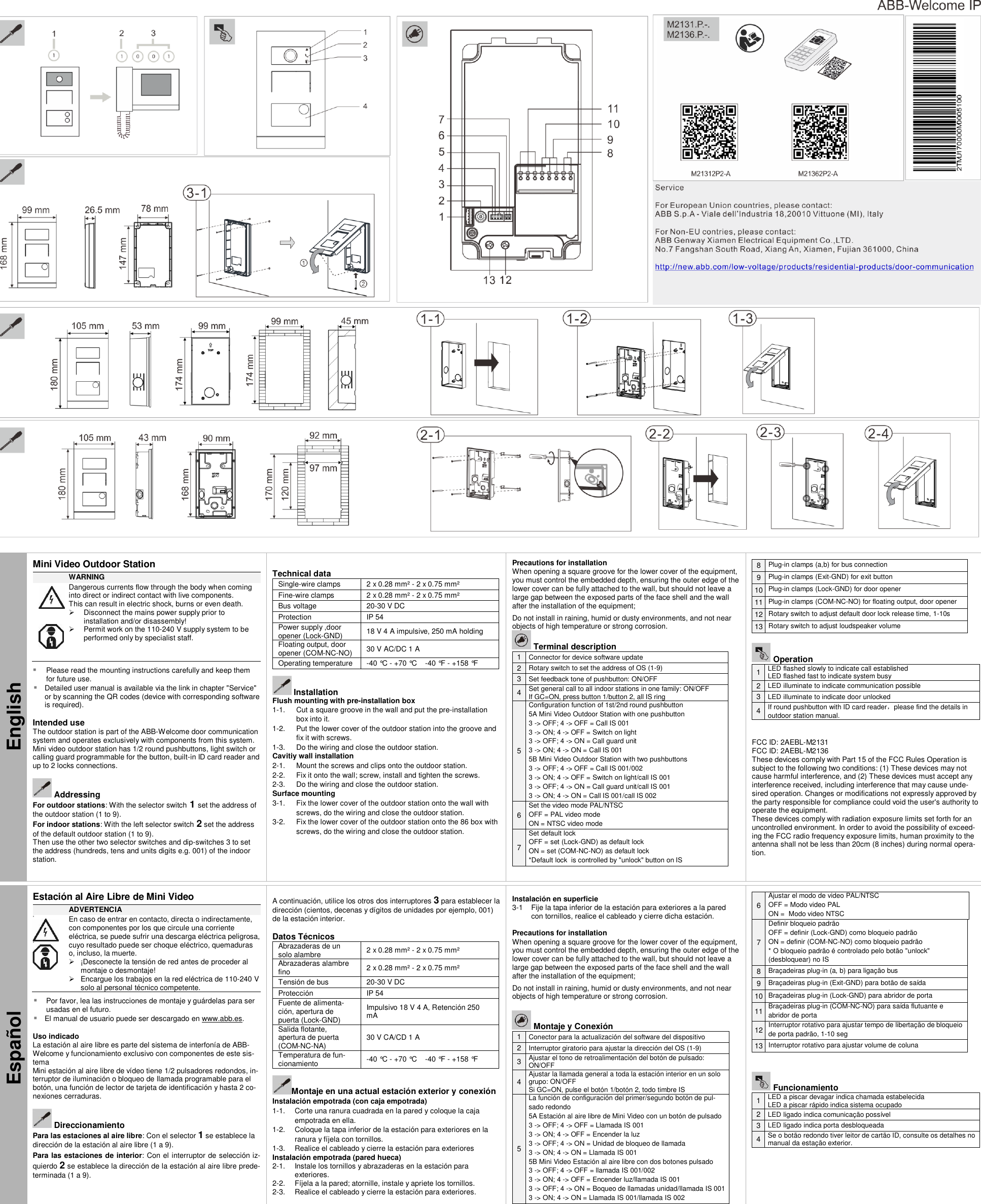     English Mini Video Outdoor Station  WARNING               Dangerous currents flow through the body when coming into direct or indirect contact with live components.  This can result in electric shock, burns or even death.    Disconnect the mains power supply prior to installation and/or disassembly!   Permit work on the 110-240 V supply system to be performed only by specialist staff.   Please read the mounting instructions carefully and keep them for future use.  Detailed user manual is available via the link in chapter &quot;Service&quot; or by scanning the QR codes (device with corresponding software is required).  Intended use The outdoor station is part of the ABB-Welcome door communication system and operates exclusively with components from this system. Mini video outdoor station has 1/2 round pushbuttons, light switch or calling guard programmable for the button, built-in ID card reader and up to 2 locks connections.   Addressing For outdoor stations: With the selector switch 1 set the address of the outdoor station (1 to 9). For indoor stations: With the left selector switch 2 set the address of the default outdoor station (1 to 9).  Then use the other two selector switches and dip-switches 3 to set the address (hundreds, tens and units digits e.g. 001) of the indoor station.   Technical data Single-wire clamps 2 x 0.28 mm² - 2 x 0.75 mm² Fine-wire clamps 2 x 0.28 mm² - 2 x 0.75 mm² Bus voltage 20-30 V DC Protection IP 54 Power supply ,door opener (Lock-GND) 18 V 4 A impulsive, 250 mA holding Floating output, door opener (COM-NC-NO) 30 V AC/DC 1 A Operating temperature -40 °C - +70 °C    -40 °F  - +158 °F       Installation Flush mounting with pre-installation box 1-1.  Cut a square groove in the wall and put the pre-installation box into it.  1-2.  Put the lower cover of the outdoor station into the groove and fix it with screws. 1-3.  Do the wiring and close the outdoor station. Cavitiy wall installation 2-1.  Mount the screws and clips onto the outdoor station. 2-2.  Fix it onto the wall; screw, install and tighten the screws.  2-3.  Do the wiring and close the outdoor station. Surface mounting 3-1.  Fix the lower cover of the outdoor station onto the wall with screws, do the wiring and close the outdoor station.  3-2.  Fix the lower cover of the outdoor station onto the 86 box with screws, do the wiring and close the outdoor station. Precautions for installation When opening a square groove for the lower cover of the equipment, you must control the embedded depth, ensuring the outer edge of the lower cover can be fully attached to the wall, but should not leave a large gap between the exposed parts of the face shell and the wall after the installation of the equipment;  Do not install in raining, humid or dusty environments, and not near objects of high temperature or strong corrosion.  Terminal description 1 Connector for device software update 2 Rotary switch to set the address of OS (1-9) 3 Set feedback tone of pushbutton: ON/OFF 4 Set general call to all indoor stations in one family: ON/OFF If GC=ON, press button 1/button 2, all IS ring 5 Configuration function of 1st/2nd round pushbutton 5A Mini Video Outdoor Station with one pushbutton 3 -&gt; OFF; 4 -&gt; OFF = Call IS 001 3 -&gt; ON; 4 -&gt; OFF = Switch on light 3 -&gt; OFF; 4 -&gt; ON = Call guard unit 3 -&gt; ON; 4 -&gt; ON = Call IS 001 5B Mini Video Outdoor Station with two pushbuttons 3 -&gt; OFF; 4 -&gt; OFF = Call IS 001/002 3 -&gt; ON; 4 -&gt; OFF = Switch on light/call IS 001 3 -&gt; OFF; 4 -&gt; ON = Call guard unit/call IS 001 3 -&gt; ON; 4 -&gt; ON = Call IS 001/call IS 002 6 Set the video mode PAL/NTSC OFF = PAL video mode ON = NTSC video mode 7 Set default lock OFF = set (Lock-GND) as default lock ON = set (COM-NC-NO) as default lock *Default lock  is controlled by &quot;unlock&quot; button on IS  8 Plug-in clamps (a,b) for bus connection 9 Plug-in clamps (Exit-GND) for exit button 10 Plug-in clamps (Lock-GND) for door opener 11 Plug-in clamps (COM-NC-NO) for floating output, door opener 12 Rotary switch to adjust default door lock release time, 1-10s 13 Rotary switch to adjust loudspeaker volume   Operation 1 LED flashed slowly to indicate call established LED flashed fast to indicate system busy 2 LED illuminate to indicate communication possible 3 LED illuminate to indicate door unlocked 4 If round pushbutton with ID card reader，please find the details in outdoor station manual.   FCC ID: 2AEBL-M2131 FCC ID: 2AEBL-M2136 These devices comply with Part 15 of the FCC Rules Operation is subject to the following two conditions: (1) These devices may not cause harmful interference, and (2) These devices must accept any interference received, including interference that may cause unde-sired operation. Changes or modifications not expressly approved by the party responsible for compliance could void the user&apos;s authority to operate the equipment. These devices comply with radiation exposure limits set forth for an uncontrolled environment. In order to avoid the possibility of exceed-ing the FCC radio frequency exposure limits, human proximity to the antenna shall not be less than 20cm (8 inches) during normal opera-tion.  Español Estación al Aire Libre de Mini Video  ADVERTENCIA       En caso de entrar en contacto, directa o indirectamente, con componentes por los que circule una corriente eléctrica, se puede sufrir una descarga eléctrica peligrosa, cuyo resultado puede ser choque eléctrico, quemaduras o, incluso, la muerte.   ¡Desconecte la tensión de red antes de proceder al montaje o desmontaje!   Encargue los trabajos en la red eléctrica de 110-240 V solo al personal técnico competente.   Por favor, lea las instrucciones de montaje y guárdelas para ser usadas en el futuro.  El manual de usuario puede ser descargado en www.abb.es.  Uso indicado La estación al aire libre es parte del sistema de interfonía de ABB-Welcome y funcionamiento exclusivo con componentes de este sis-tema Mini estación al aire libre de vídeo tiene 1/2 pulsadores redondos, in-terruptor de iluminación o bloqueo de llamada programable para el botón, una función de lector de tarjeta de identificación y hasta 2 co-nexiones cerraduras.   Direccionamiento Para las estaciones al aire libre: Con el selector 1 se establece la dirección de la estación al aire libre (1 a 9). Para las estaciones de interior: Con el interruptor de selección iz-quierdo 2 se establece la dirección de la estación al aire libre prede-terminada (1 a 9).   A continuación, utilice los otros dos interruptores 3 para establecer la dirección (cientos, decenas y dígitos de unidades por ejemplo, 001) de la estación interior.  Datos Técnicos Abrazaderas de un solo alambre 2 x 0.28 mm² - 2 x 0.75 mm² Abrazaderas alambre fino 2 x 0.28 mm² - 2 x 0.75 mm² Tensión de bus 20-30 V DC Protección IP 54 Fuente de alimenta-ción, apertura de puerta (Lock-GND) Impulsivo 18 V 4 A, Retención 250 mA  Salida flotante, apertura de puerta (COM-NC-NA) 30 V CA/CD 1 A Temperatura de fun-cionamiento -40 °C - +70 °C    -40 °F  - +158 °F      Montaje en una actual estación exterior y conexión Instalación empotrada (con caja empotrada) 1-1.  Corte una ranura cuadrada en la pared y coloque la caja empotrada en ella.  1-2.  Coloque la tapa inferior de la estación para exteriores en la ranura y fíjela con tornillos. 1-3.  Realice el cableado y cierre la estación para exteriores Instalación empotrada (pared hueca) 2-1.  Instale los tornillos y abrazaderas en la estación para exteriores.  2-2.  Fíjela a la pared; atornille, instale y apriete los tornillos.  2-3.  Realice el cableado y cierre la estación para exteriores.  Instalación en superficie 3-1  Fije la tapa inferior de la estación para exteriores a la pared con tornillos, realice el cableado y cierre dicha estación.   Precautions for installation When opening a square groove for the lower cover of the equipment, you must control the embedded depth, ensuring the outer edge of the lower cover can be fully attached to the wall, but should not leave a large gap between the exposed parts of the face shell and the wall after the installation of the equipment;  Do not install in raining, humid or dusty environments, and not near objects of high temperature or strong corrosion.   Montaje y Conexión 1 Conector para la actualización del software del dispositivo 2 Interruptor giratorio para ajustar la dirección del OS (1-9) 3 Ajustar el tono de retroalimentación del botón de pulsado: ON/OFF 4 Ajustar la llamada general a toda la estación interior en un solo grupo: ON/OFF Si GC=ON, pulse el botón 1/botón 2, todo timbre IS  5 La función de configuración del primer/segundo botón de pul-sado redondo 5A Estación al aire libre de Mini Video con un botón de pulsado   3 -&gt; OFF; 4 -&gt; OFF = Llamada IS 001 3 -&gt; ON; 4 -&gt; OFF = Encender la luz 3 -&gt; OFF; 4 -&gt; ON = Unidad de bloqueo de llamada  3 -&gt; ON; 4 -&gt; ON = Llamada IS 001 5B Mini Video Estación al aire libre con dos botones pulsado 3 -&gt; OFF; 4 -&gt; OFF = llamada IS 001/002 3 -&gt; ON; 4 -&gt; OFF = Encender luz/llamada IS 001 3 -&gt; OFF; 4 -&gt; ON = Boqueo de llamadas unidad/llamada IS 001 3 -&gt; ON; 4 -&gt; ON = Llamada IS 001/llamada IS 002  6 Ajustar el modo de video PAL/NTSC OFF = Modo video PAL  ON =  Modo video NTSC  7 Definir bloqueio padrão OFF = definir (Lock-GND) como bloqueio padrão ON = definir (COM-NC-NO) como bloqueio padrão * O bloqueio padrão é controlado pelo botão &quot;unlock&quot; (desbloquear) no IS 8 Braçadeiras plug-in (a, b) para ligação bus 9 Braçadeiras plug-in (Exit-GND) para botão de saída 10 Braçadeiras plug-in (Lock-GND) para abridor de porta 11 Braçadeiras plug-in (COM-NC-NO) para saída flutuante e abridor de porta 12 Interruptor rotativo para ajustar tempo de libertação de bloqueio de porta padrão, 1-10 seg 13 Interruptor rotativo para ajustar volume de coluna    Funcionamiento 1 LED a piscar devagar indica chamada estabelecida LED a piscar rápido indica sistema ocupado 2 LED ligado indica comunicação possível 3 LED ligado indica porta desbloqueada 4 Se o botão redondo tiver leitor de cartão ID, consulte os detalhes no manual da estação exterior.   
