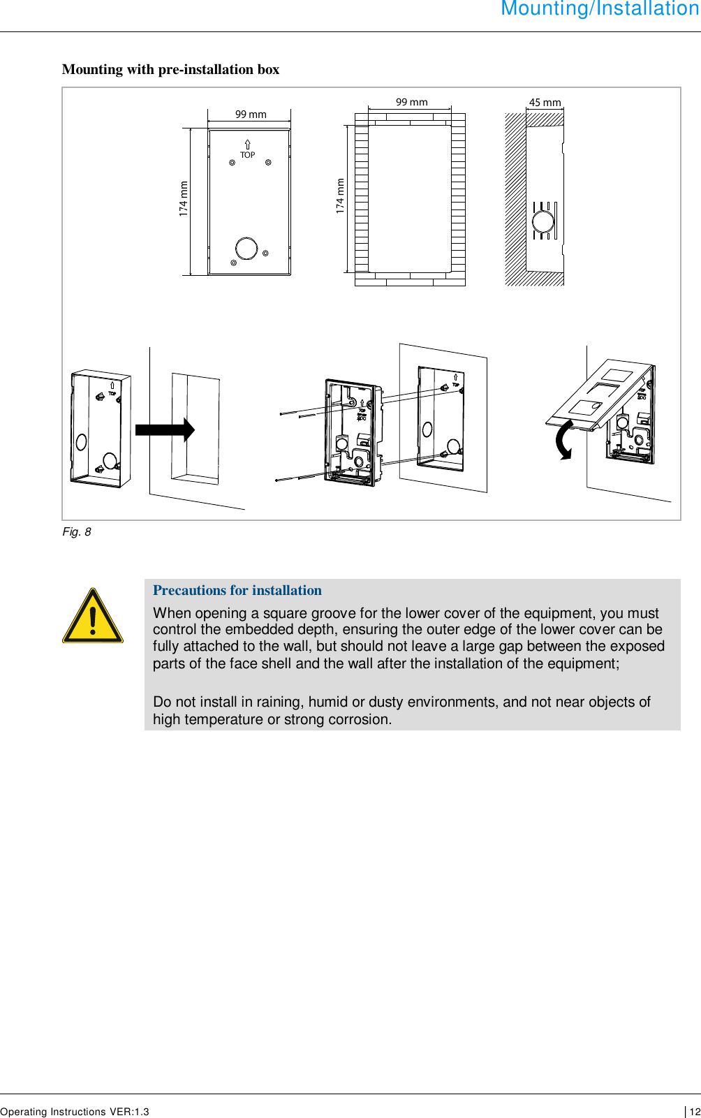  Mounting/Installation      Operating Instructions VER:1.3 │12   Mounting with pre-installation box     Fig. 8     Precautions for installation When opening a square groove for the lower cover of the equipment, you must control the embedded depth, ensuring the outer edge of the lower cover can be fully attached to the wall, but should not leave a large gap between the exposed parts of the face shell and the wall after the installation of the equipment;  Do not install in raining, humid or dusty environments, and not near objects of high temperature or strong corrosion.       