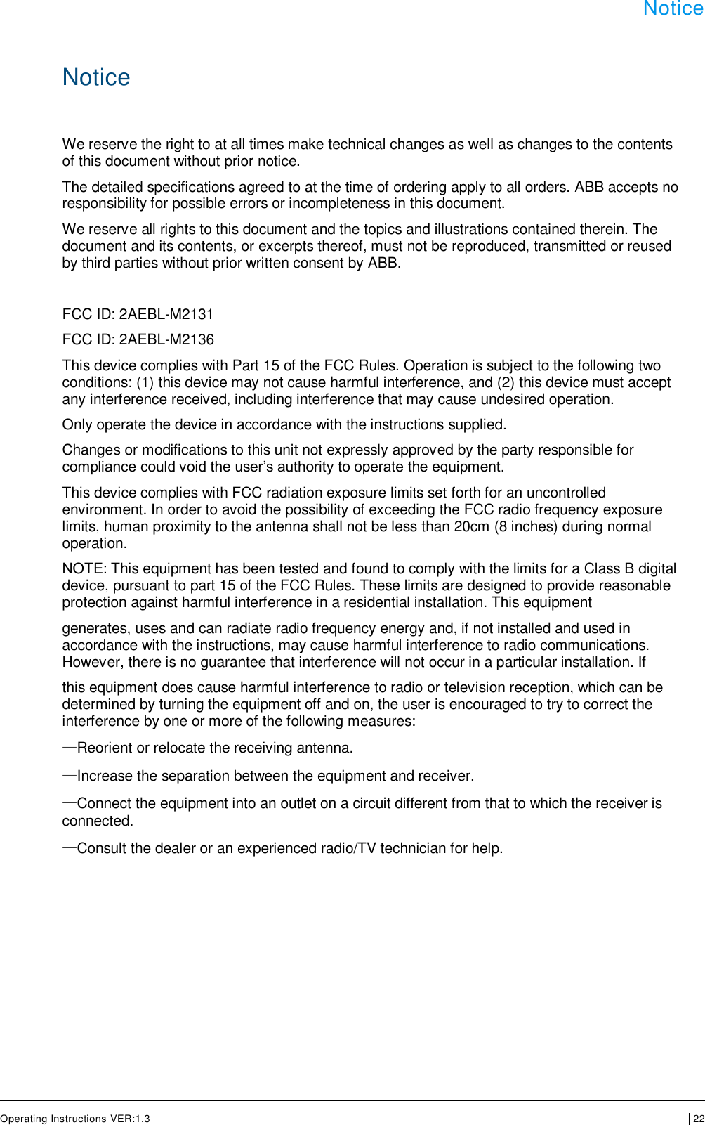  Notice      Operating Instructions VER:1.3 │22     Notice  We reserve the right to at all times make technical changes as well as changes to the contents of this document without prior notice.  The detailed specifications agreed to at the time of ordering apply to all orders. ABB accepts no responsibility for possible errors or incompleteness in this document.  We reserve all rights to this document and the topics and illustrations contained therein. The document and its contents, or excerpts thereof, must not be reproduced, transmitted or reused by third parties without prior written consent by ABB.   FCC ID: 2AEBL-M2131 FCC ID: 2AEBL-M2136 This device complies with Part 15 of the FCC Rules. Operation is subject to the following two conditions: (1) this device may not cause harmful interference, and (2) this device must accept any interference received, including interference that may cause undesired operation. Only operate the device in accordance with the instructions supplied.  Changes or modifications to this unit not expressly approved by the party responsible for compliance could void the user’s authority to operate the equipment. This device complies with FCC radiation exposure limits set forth for an uncontrolled environment. In order to avoid the possibility of exceeding the FCC radio frequency exposure limits, human proximity to the antenna shall not be less than 20cm (8 inches) during normal operation. NOTE: This equipment has been tested and found to comply with the limits for a Class B digital device, pursuant to part 15 of the FCC Rules. These limits are designed to provide reasonable protection against harmful interference in a residential installation. This equipment generates, uses and can radiate radio frequency energy and, if not installed and used in accordance with the instructions, may cause harmful interference to radio communications. However, there is no guarantee that interference will not occur in a particular installation. If this equipment does cause harmful interference to radio or television reception, which can be determined by turning the equipment off and on, the user is encouraged to try to correct the interference by one or more of the following measures: —Reorient or relocate the receiving antenna. —Increase the separation between the equipment and receiver. —Connect the equipment into an outlet on a circuit different from that to which the receiver is connected. —Consult the dealer or an experienced radio/TV technician for help.     