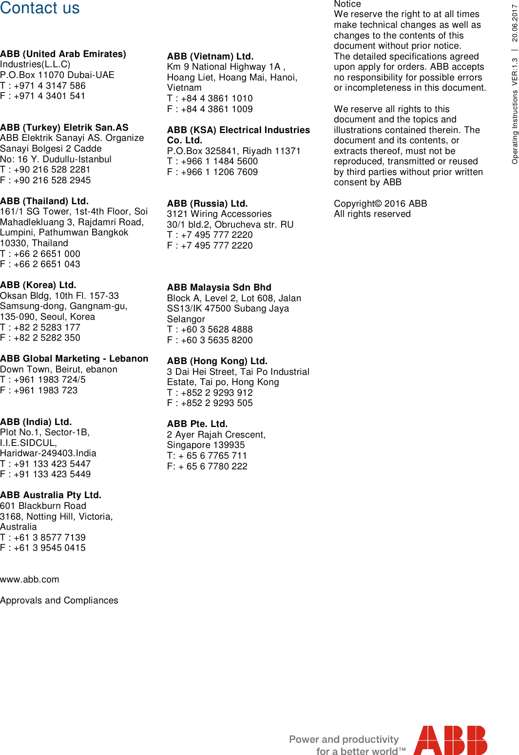     Contact us    ABB (United Arab Emirates) Industries(L.L.C) P.O.Box 11070 Dubai-UAE T : +971 4 3147 586 F : +971 4 3401 541   ABB (Turkey) Eletrik San.AS ABB Elektrik Sanayi AS. Organize  Sanayi Bolgesi 2 Cadde No: 16 Y. Dudullu-Istanbul T : +90 216 528 2281 F : +90 216 528 2945  ABB (Thailand) Ltd. 161/1 SG Tower, 1st-4th Floor, Soi Mahadlekluang 3, Rajdamri Road, Lumpini, Pathumwan Bangkok 10330, Thailand T : +66 2 6651 000 F : +66 2 6651 043  ABB (Korea) Ltd. Oksan Bldg, 10th Fl. 157-33 Samsung-dong, Gangnam-gu,  135-090, Seoul, Korea T : +82 2 5283 177 F : +82 2 5282 350  ABB Global Marketing - Lebanon Down Town, Beirut, ebanon T : +961 1983 724/5 F : +961 1983 723   ABB (India) Ltd. Plot No.1, Sector-1B,  I.I.E.SIDCUL, Haridwar-249403.India T : +91 133 423 5447 F : +91 133 423 5449  ABB Australia Pty Ltd. 601 Blackburn Road 3168, Notting Hill, Victoria,  Australia T : +61 3 8577 7139 F : +61 3 9545 0415   www.abb.com  Approvals and Compliances         ABB (Vietnam) Ltd. Km 9 National Highway 1A , Hoang Liet, Hoang Mai, Hanoi, Vietnam T : +84 4 3861 1010 F : +84 4 3861 1009  ABB (KSA) Electrical Industries Co. Ltd. P.O.Box 325841, Riyadh 11371 T : +966 1 1484 5600 F : +966 1 1206 7609   ABB (Russia) Ltd. 3121 Wiring Accessories 30/1 bld.2, Obrucheva str. RU T : +7 495 777 2220 F : +7 495 777 2220    ABB Malaysia Sdn Bhd Block A, Level 2, Lot 608, Jalan SS13/IK 47500 Subang Jaya Selangor T : +60 3 5628 4888 F : +60 3 5635 8200  ABB (Hong Kong) Ltd. 3 Dai Hei Street, Tai Po Industrial Estate, Tai po, Hong Kong T : +852 2 9293 912 F : +852 2 9293 505  ABB Pte. Ltd. 2 Ayer Rajah Crescent, Singapore 139935 T: + 65 6 7765 711 F: + 65 6 7780 222       Notice We reserve the right to at all times make technical changes as well as changes to the contents of this document without prior notice.  The detailed specifications agreed upon apply for orders. ABB accepts no responsibility for possible errors or incompleteness in this document.  We reserve all rights to this document and the topics and illustrations contained therein. The document and its contents, or extracts thereof, must not be reproduced, transmitted or reused by third parties without prior written consent by ABB  Copyright© 2016 ABB All rights reserved   Operating Instructions  VER:1.3  │  20.06.2017    