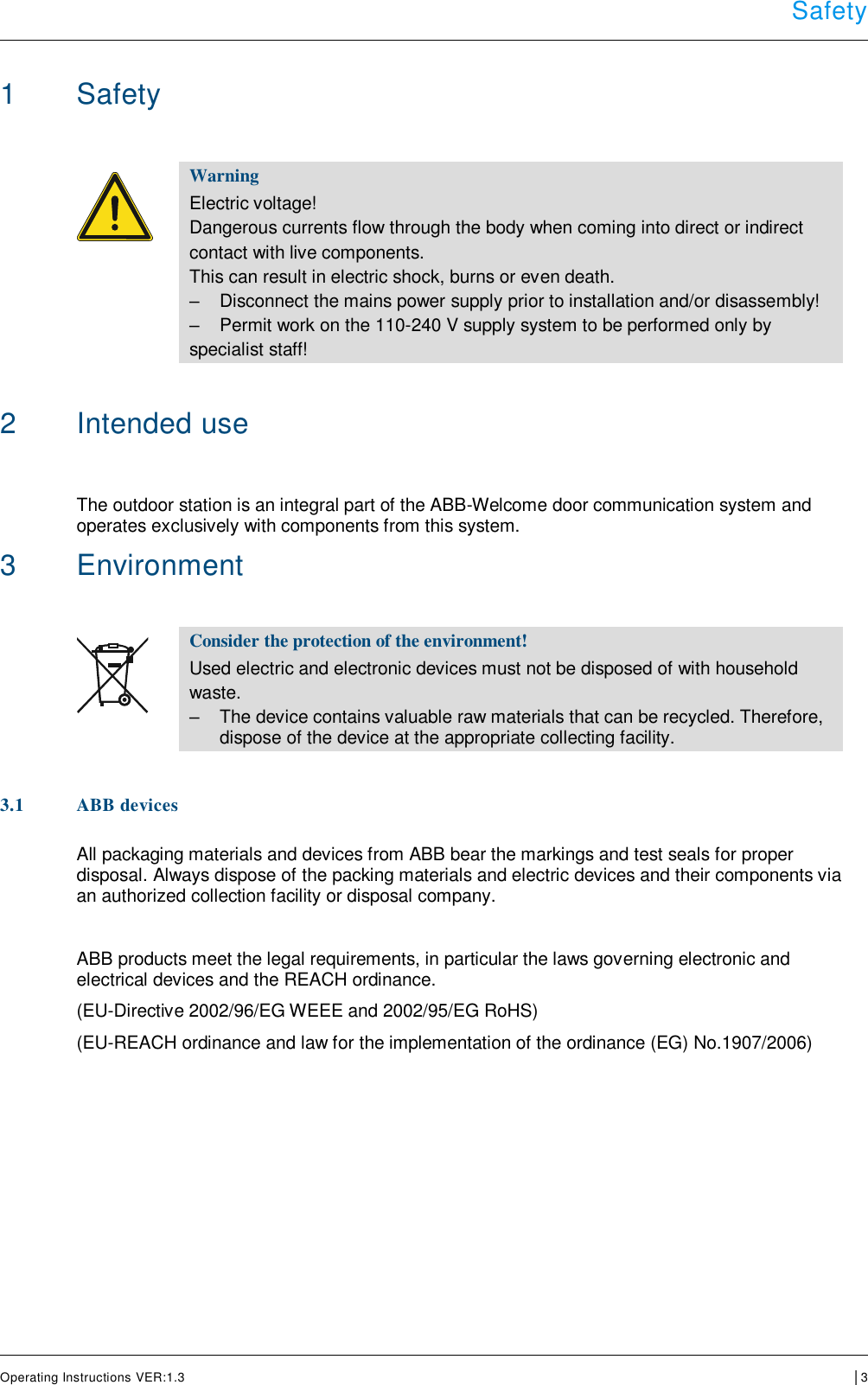  Safety      Operating Instructions VER:1.3 │3    1  Safety    Warning Electric voltage! Dangerous currents flow through the body when coming into direct or indirect  contact with live components.  This can result in electric shock, burns or even death. –  Disconnect the mains power supply prior to installation and/or disassembly! –  Permit work on the 110-240 V supply system to be performed only by  specialist staff!   2  Intended use  The outdoor station is an integral part of the ABB-Welcome door communication system and operates exclusively with components from this system.  3  Environment   Consider the protection of the environment! Used electric and electronic devices must not be disposed of with household  waste. –  The device contains valuable raw materials that can be recycled. Therefore, dispose of the device at the appropriate collecting facility.   3.1 ABB devices  All packaging materials and devices from ABB bear the markings and test seals for proper disposal. Always dispose of the packing materials and electric devices and their components via an authorized collection facility or disposal company.   ABB products meet the legal requirements, in particular the laws governing electronic and electrical devices and the REACH ordinance.  (EU-Directive 2002/96/EG WEEE and 2002/95/EG RoHS)  (EU-REACH ordinance and law for the implementation of the ordinance (EG) No.1907/2006)       