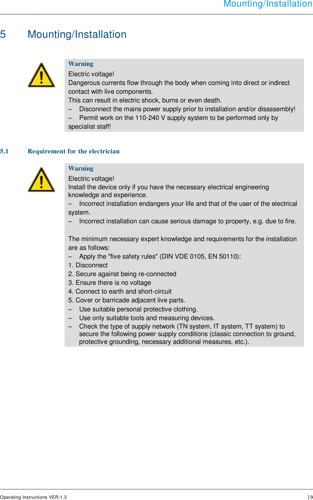  Mounting/Installation      Operating Instructions VER:1.3 │9     5  Mounting/Installation    Warning Electric voltage! Dangerous currents flow through the body when coming into direct or indirect  contact with live components.  This can result in electric shock, burns or even death. –  Disconnect the mains power supply prior to installation and/or disassembly! –  Permit work on the 110-240 V supply system to be performed only by  specialist staff!   5.1 Requirement for the electrician    Warning Electric voltage! Install the device only if you have the necessary electrical engineering knowledge and experience. –  Incorrect installation endangers your life and that of the user of the electrical  system. –  Incorrect installation can cause serious damage to property, e.g. due to fire.  The minimum necessary expert knowledge and requirements for the installation  are as follows: –  Apply the &quot;five safety rules&quot; (DIN VDE 0105, EN 50110): 1. Disconnect  2. Secure against being re-connected  3. Ensure there is no voltage  4. Connect to earth and short-circuit  5. Cover or barricade adjacent live parts. –  Use suitable personal protective clothing. –  Use only suitable tools and measuring devices. –  Check the type of supply network (TN system, IT system, TT system) to secure the following power supply conditions (classic connection to ground, protective grounding, necessary additional measures, etc.).        