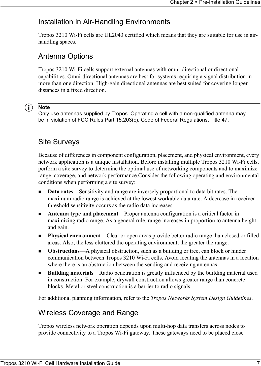 Chapter 2  Pre-Installation GuidelinesTropos 3210 Wi-Fi Cell Hardware Installation Guide 7Installation in Air-Handling EnvironmentsTropos 3210 Wi-Fi cells are UL2043 certified which means that they are suitable for use in air-handling spaces.Antenna OptionsTropos 3210 Wi-Fi cells support external antennas with omni-directional or directional capabilities. Omni-directional antennas are best for systems requiring a signal distribution in more than one direction. High-gain directional antennas are best suited for covering longer distances in a fixed direction. NoteOnly use antennas supplied by Tropos. Operating a cell with a non-qualified antenna may be in violation of FCC Rules Part 15.203(c), Code of Federal Regulations, Title 47.Site SurveysBecause of differences in component configuration, placement, and physical environment, every network application is a unique installation. Before installing multiple Tropos 3210 Wi-Fi cells, perform a site survey to determine the optimal use of networking components and to maximize range, coverage, and network performance.Consider the following operating and environmental conditions when performing a site survey:Data rates—Sensitivity and range are inversely proportional to data bit rates. The maximum radio range is achieved at the lowest workable data rate. A decrease in receiver threshold sensitivity occurs as the radio data increases. Antenna type and placement—Proper antenna configuration is a critical factor in maximizing radio range. As a general rule, range increases in proportion to antenna height and gain. Physical environment—Clear or open areas provide better radio range than closed or filled areas. Also, the less cluttered the operating environment, the greater the range. Obstructions—A physical obstruction, such as a building or tree, can block or hinder communication between Tropos 3210 Wi-Fi cells. Avoid locating the antennas in a location where there is an obstruction between the sending and receiving antennas. Building materials—Radio penetration is greatly influenced by the building material used in construction. For example, drywall construction allows greater range than concrete blocks. Metal or steel construction is a barrier to radio signals.For additional planning information, refer to the Tropos Networks System Design Guidelines.Wireless Coverage and RangeTropos wireless network operation depends upon multi-hop data transfers across nodes to provide connectivity to a Tropos Wi-Fi gateway. These gateways need to be placed close 