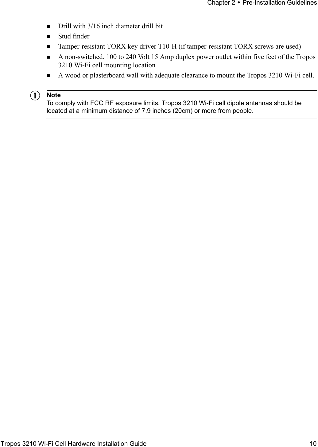 Chapter 2  Pre-Installation GuidelinesTropos 3210 Wi-Fi Cell Hardware Installation Guide 10Drill with 3/16 inch diameter drill bitStud finderTamper-resistant TORX key driver T10-H (if tamper-resistant TORX screws are used)A non-switched, 100 to 240 Volt 15 Amp duplex power outlet within five feet of the Tropos 3210 Wi-Fi cell mounting locationA wood or plasterboard wall with adequate clearance to mount the Tropos 3210 Wi-Fi cell.NoteTo comply with FCC RF exposure limits, Tropos 3210 Wi-Fi cell dipole antennas should be located at a minimum distance of 7.9 inches (20cm) or more from people.