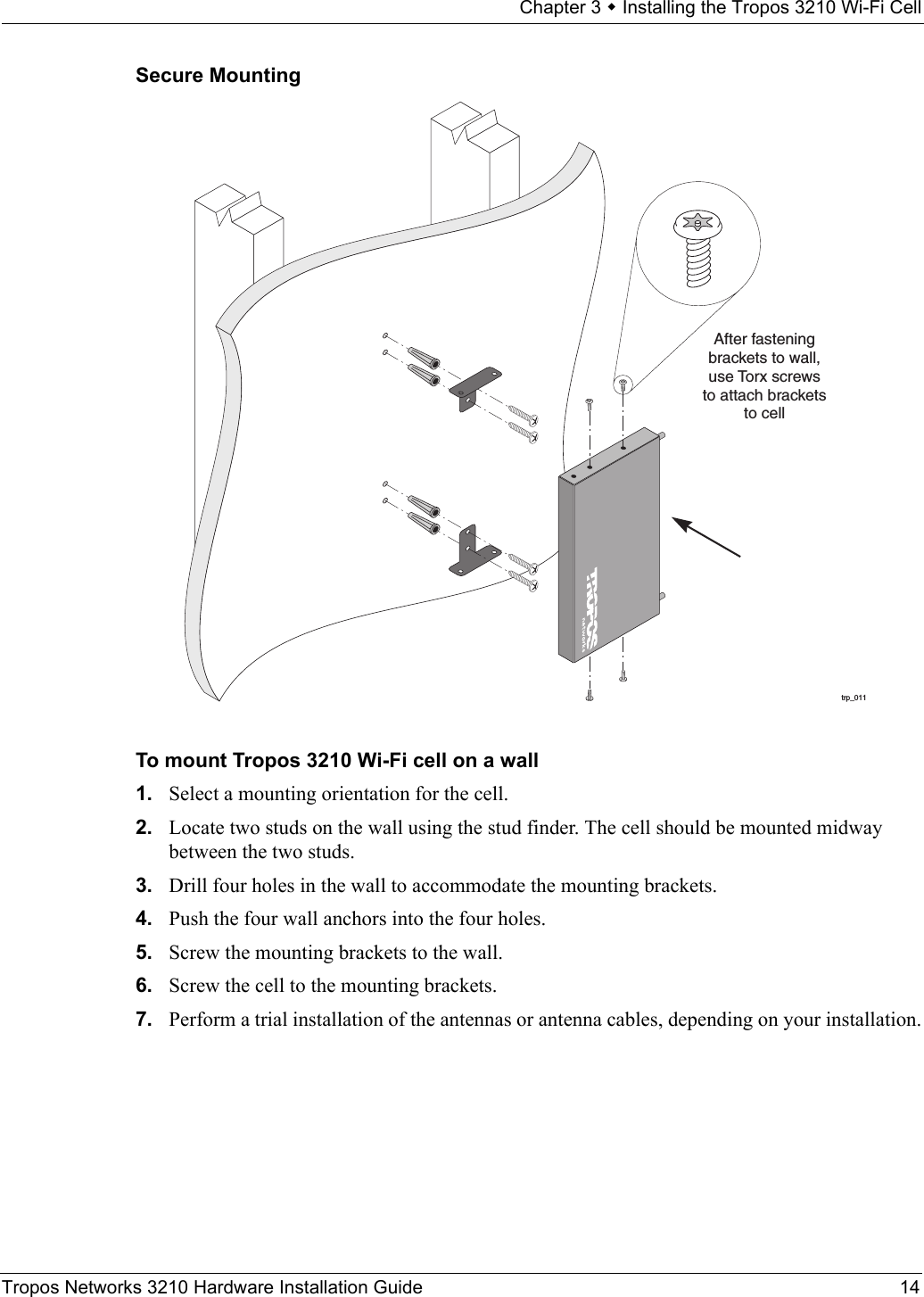 Chapter 3  Installing the Tropos 3210 Wi-Fi CellTropos Networks 3210 Hardware Installation Guide 14Secure MountingTo mount Tropos 3210 Wi-Fi cell on a wall1. Select a mounting orientation for the cell. 2. Locate two studs on the wall using the stud finder. The cell should be mounted midway between the two studs. 3. Drill four holes in the wall to accommodate the mounting brackets.4. Push the four wall anchors into the four holes. 5. Screw the mounting brackets to the wall.6. Screw the cell to the mounting brackets.7. Perform a trial installation of the antennas or antenna cables, depending on your installation.trp_011After fasteningbrackets to wall,use Torx screwsto attach bracketsto cell