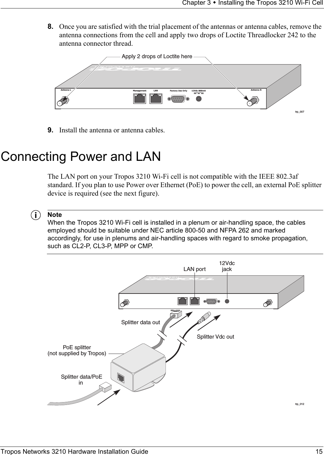 Chapter 3  Installing the Tropos 3210 Wi-Fi CellTropos Networks 3210 Hardware Installation Guide 158. Once you are satisfied with the trial placement of the antennas or antenna cables, remove the antenna connections from the cell and apply two drops of Loctite Threadlocker 242 to the antenna connector thread.9. Install the antenna or antenna cables.Connecting Power and LANThe LAN port on your Tropos 3210 Wi-Fi cell is not compatible with the IEEE 802.3af standard. If you plan to use Power over Ethernet (PoE) to power the cell, an external PoE splitter device is required (see the next figure). NoteWhen the Tropos 3210 Wi-Fi cell is installed in a plenum or air-handling space, the cables employed should be suitable under NEC article 800-50 and NFPA 262 and marked accordingly, for use in plenums and air-handling spaces with regard to smoke propagation, such as CL2-P, CL3-P, MPP or CMP.trp_007Apply 2 drops of Loctite heretrp_012LAN portPoE splitter(not supplied by Tropos)12Vdcjack Splitter data/PoEin Splitter data out  Splitter Vdc out
