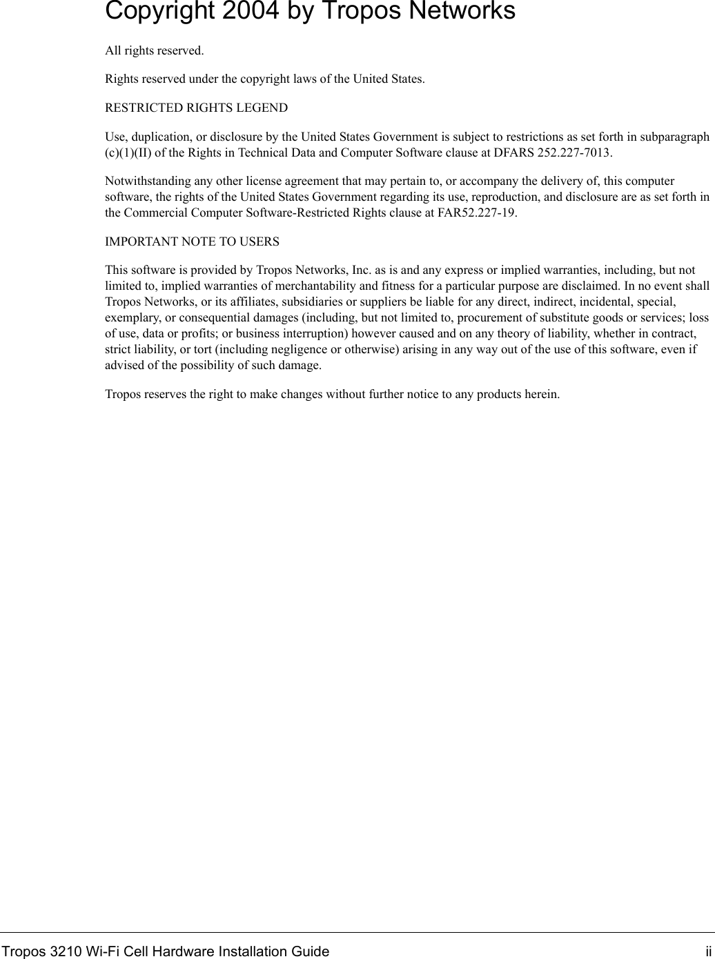 Tropos 3210 Wi-Fi Cell Hardware Installation Guide iiCopyright 2004 by Tropos NetworksAll rights reserved.Rights reserved under the copyright laws of the United States.RESTRICTED RIGHTS LEGENDUse, duplication, or disclosure by the United States Government is subject to restrictions as set forth in subparagraph (c)(1)(II) of the Rights in Technical Data and Computer Software clause at DFARS 252.227-7013.Notwithstanding any other license agreement that may pertain to, or accompany the delivery of, this computer software, the rights of the United States Government regarding its use, reproduction, and disclosure are as set forth in the Commercial Computer Software-Restricted Rights clause at FAR52.227-19.IMPORTANT NOTE TO USERSThis software is provided by Tropos Networks, Inc. as is and any express or implied warranties, including, but not limited to, implied warranties of merchantability and fitness for a particular purpose are disclaimed. In no event shall Tropos Networks, or its affiliates, subsidiaries or suppliers be liable for any direct, indirect, incidental, special, exemplary, or consequential damages (including, but not limited to, procurement of substitute goods or services; loss of use, data or profits; or business interruption) however caused and on any theory of liability, whether in contract, strict liability, or tort (including negligence or otherwise) arising in any way out of the use of this software, even if advised of the possibility of such damage. Tropos reserves the right to make changes without further notice to any products herein.