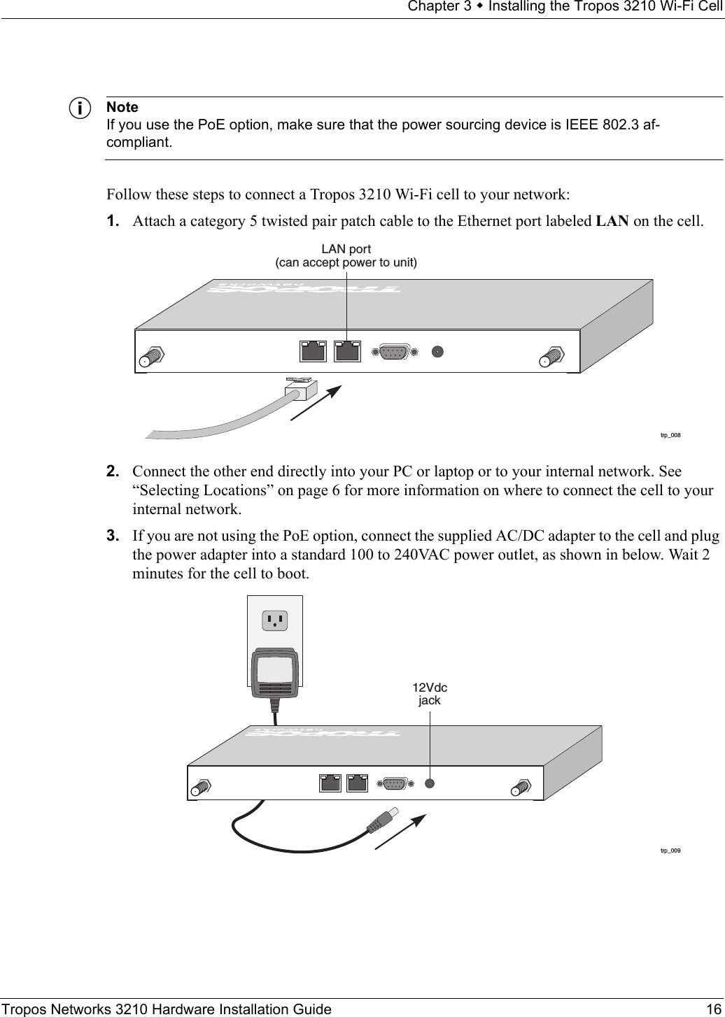 Chapter 3  Installing the Tropos 3210 Wi-Fi CellTropos Networks 3210 Hardware Installation Guide 16NoteIf you use the PoE option, make sure that the power sourcing device is IEEE 802.3 af-compliant.Follow these steps to connect a Tropos 3210 Wi-Fi cell to your network:1. Attach a category 5 twisted pair patch cable to the Ethernet port labeled LAN on the cell.2. Connect the other end directly into your PC or laptop or to your internal network. See “Selecting Locations” on page 6 for more information on where to connect the cell to your internal network. 3. If you are not using the PoE option, connect the supplied AC/DC adapter to the cell and plug the power adapter into a standard 100 to 240VAC power outlet, as shown in below. Wait 2 minutes for the cell to boot.trp_008LAN port(can accept power to unit)trp_00912Vdcjack