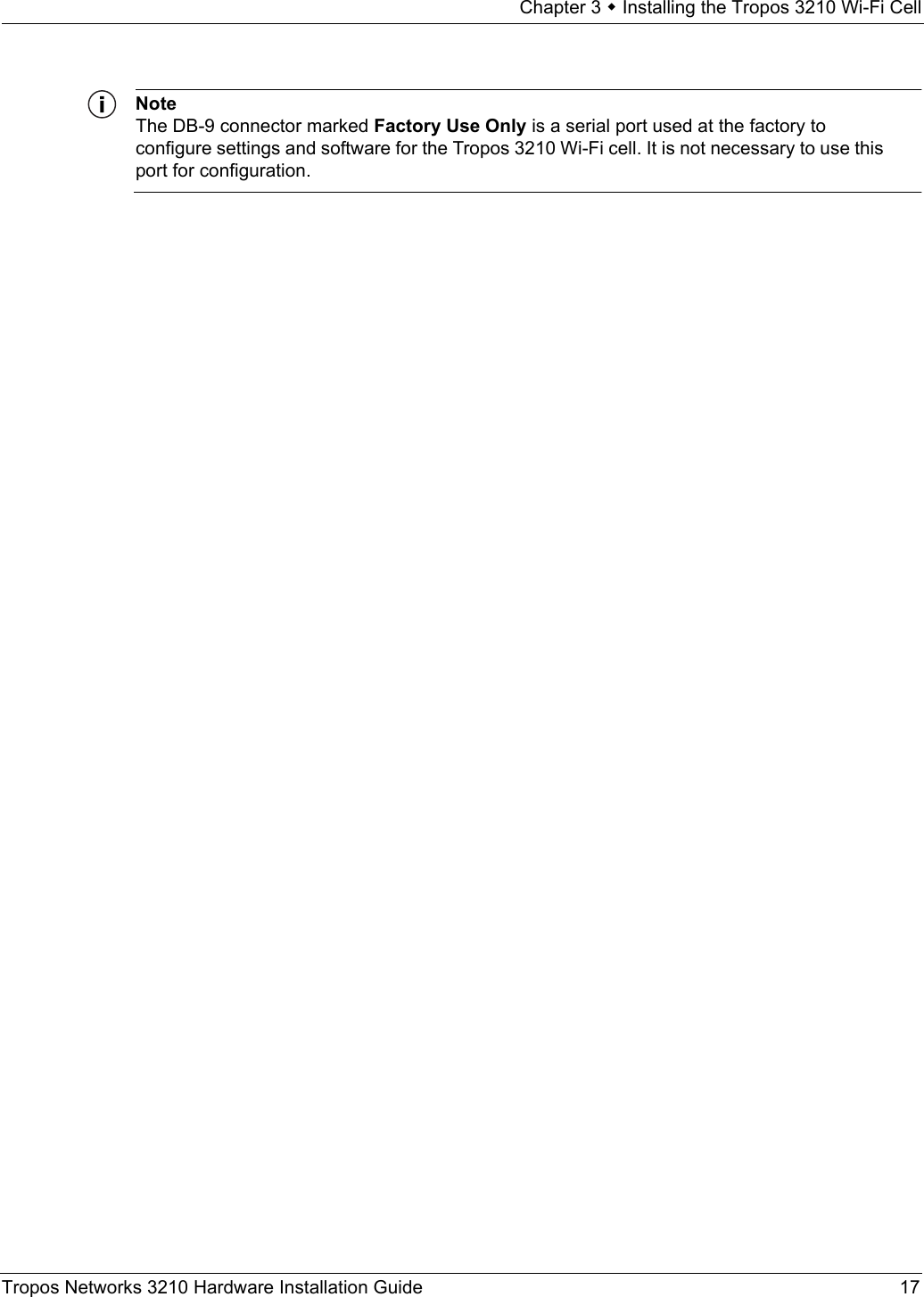 Chapter 3  Installing the Tropos 3210 Wi-Fi CellTropos Networks 3210 Hardware Installation Guide 17NoteThe DB-9 connector marked Factory Use Only is a serial port used at the factory to configure settings and software for the Tropos 3210 Wi-Fi cell. It is not necessary to use this port for configuration.